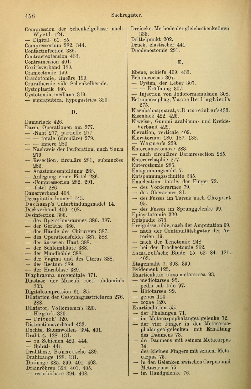 Compression der Sclienkelgefässe nach Wyeth 124. — Digital- 61. 85. Compressorium 282. 344. Contactinfection 386. Contractextension 438. Contraincision 401. Coxitisverband 189. Craniectomie 199. Craniotomie, lineare 199. Cruralhernie vide Schenkelhernie. Cystoplastik 880. Cystotomia mediana 319. — suprapubica, hypogastrica 320. D. Damarlack 426. Darm, Operationen am 277. Naht 277, partielle 277. totale (circuläre) 279. — — innere 280. — Nachweis der Perforation, nach Senn 279. — Resection, circuläre 281, submucöse 288. — Anastomosenbildung 283. — Anlegung einer Fistel 286. Compressorien 282. 291. fistel 286. Dauerverband 408. Decapitatio humeri 145. Dechamp's Unterbindungsnadel 14. Deckverband 400. 408. Desinfection 386. — des Operationsraumes 386. 387. — der Geräthe 386. ■— der Hände des Chirurgen 387. — des Operationsfeldes 387. 388. — der äusseren Haut 388. — der Schleimhäute 388. — der Mundhöhle 388. — der Vagina und des Uterus 388. — des Rectum 889. — der Harnblase 389. Diaphragma urogenitale 371. Diastase der Musculi recti abdominis 303. Digitalcompression 61. 85. Dilatation der Oesophagusstricturen 276. 288. Dilatator, Volkmann's 820. — Hegar's 820. — Fritsch' 820. Distractionsverband 433. Dochte, Baumwollen- 894. 401. Draht 4. 128. 181. — zu Schienen 420. 444. — Spiral- 441. Drahthose, Bonnet'sche 439. Drahtzange 128. 131. Drainage 385. 399. 401. 408. Drainröhren 394. 401. 405. — resorbirbare 394. 408. Dreiecke, Methode der gleichschenkeligen 336. Drittelpunkt 202. Druck, elastischer 441. Duodenostomie 291. E. Ebene, schiefe 409. 433. Echinococcus 307. — Cysten, der Leber 807. Eröffnung 307. — Injection von Jodoformemulsion 308. Ectropoösophag, Vacca Berlinghieri's 275. Eisenbahnapparat, v. D u m r e i ch e r's 433. Eisenlack 422. 426. Eiweiss-, Gummi arabicum- und Kreide- Verband 429. Elevation, verticale 409. Elevatorium 180. 187. 188. — Wagner's 229. Enteroanastomose 283. — nach circulärer Darmresection 285. Enterorrhaphie 277. Enterostomie 286. Entspannungsnaht 7. Entspannungsschnitte 335. Enucleation, totale, der Finger 72. — des Vorderarmes 79. — des Oberarmes 81. — des Fusses im Tarsus nach Chopart 95. — des Fusses im Sprunggelenke 99. Epicystotomie 320. Epispadie 879. Ereignisse, üble, nach der Amputation 69. — nach der Continuitätsligatur der Ar- terien 19. — nach der Tenotomie 248. — bei der Tracheotomie 262. Esmarch'sche Binde 15. 62. 84. 121. 408. Etagennaht 7. 398. 399. Evidement 125. Exarticulatio tarso-metatarsea 93. — mediotarsea 95. — pedis sub talo 97. — tibiotarsea 99. — genus 114. — coxae 120. Exarticulation 55. — der Phalangen 71. — im Metacarpophalangealgelenke 72. — der vier Finger in den Metacarpo- phalangealgelenken mit Erhaltung des Daumens 73. — des Daumens mit seinem Metacarpus 74. — des kleinen Fingers mit seinem Meta- carpus 75. — in den Gelenken zwischen Carpus und Metacarpus 75. — im Handgelenke 76.