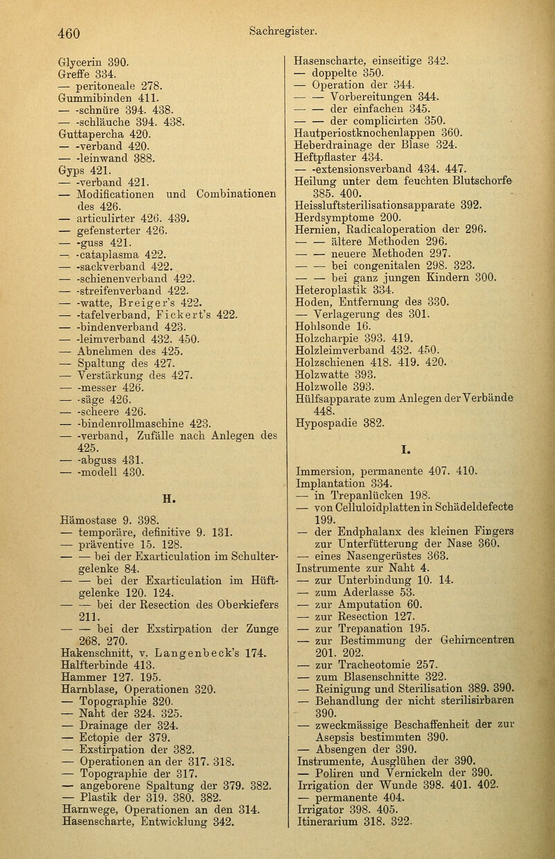 Glycerin 390. Greffe 334. — peritoneale 278. Gummibinden 411. schnüre 394. 438. schlauche 394. 438. Guttapercha 420. — -verband 420. leinwand 388. Gyps 421. verband 421. — Modificationen und Combinationen des 426. — articulirter 426. 439. — gefensterter 426. — -guss 421. — -cataplasma 422. — -sackverband 422. — -schienenverband 422. — -streifenverband 422. watte, Breigers 422. — -tafelverband, Fickert's 422. bindenverband 423. leimverband 432. 450. — Abnehmen des 425. — Spaltung des 427. — Verstärkung des 427. messer 426. säge 426. scheere 426. — -bindenrollmaschine 423. verband, Zufälle nach Anlegen des 425. abguss 431. — -modeil 430. H. Hämostase 9. 398. — temporäre, definitive 9. 131. — präventive 15. 128. — — bei der Exarticulation im Schulter- gelenke 84. bei der Exarticulation im Hüft- gelenke 120. 124. bei der Resection des Oberkiefers 211. — — bei der Exstirpation der Zunge 268. 270. Hakenschnitt, v. Langenbeck's 174. Halfterbinde 413. Hammer 127. 195. Harnblase, Operationen 320. — Topographie 820. — Naht der 324. 325. — Drainage der 324. — Ectopie der 379. — Exstirpation der 382. — Operationen an der 317. 318. — Topographie der 317. — angeborene Spaltung der 379. 382. — Plastik der 319. 380. 382. Harnwege, Operationen an den 314. Hasenscharte, Entwicklung 342. Hasenscharte, einseitige 342. — doppelte 350. — Operation der 344. — — Vorbereitungen 344. der einfachen 345. — — der complicirten 350. Hautperiostknochenlappen 360. Heberdrainage der Blase 324. Heftpflaster 434. — -extensionsverband 434. 447. Heilung unter dem feuchten Blutschorf© 385. 400. Heissluftsterilisationsapparate 392. Herdsymptome 200. Hernien, Radicaloperation der 296. ältere Methoden 296. — — neuere Methoden 297. bei congenitalen 298. 323. — — bei ganz jungen Kindern 300. Heteroplastik 334. Hoden, Entfernung des 330. — Verlagerung des 301. Holilsonde 16. Holzcharpie 393. 419. Holzleimverband 432. 450. Holzschienen 418. 419. 420. Holzwatte 393. Holzwolle 393. Hülfsapparate zum Anlegen der Verbände 448. Hypospadie 382. I. Immersion, permanente 407. 410. Implantation 334. — in Trepanlücken 198. — von Celluloidplatten in Schädeldefecte 199. — der Endphalanx des kleinen Firgers zur Unterfütterung der Nase 360. — eines Nasengerüstes 363. Instrumente zur Naht 4. — zur Unterbindung 10. 14. — zum Aderlasse 53. — zur Amputation 60. — zur Resection 127. — zur Trepanation 195. — zur Bestimmung der Gehimcentren 201. 202. — zur Tracheotomie 257. — zum Blasenschnitte 322. — Reinigung und Sterilisation 389. 390. — Behandlung der nicht sterilisirbaren 390. — zweckmässige Beschaffenheit der zur Asepsis bestimmten 390. — Absengen der 390. Instrumente, Ausglühen der 390. — Poliren und Vernickeln der 390. Irrigation der Wunde 398. 401. 402. — permanente 404. Irrigator 398. 405. Itinerarium 318. 322.