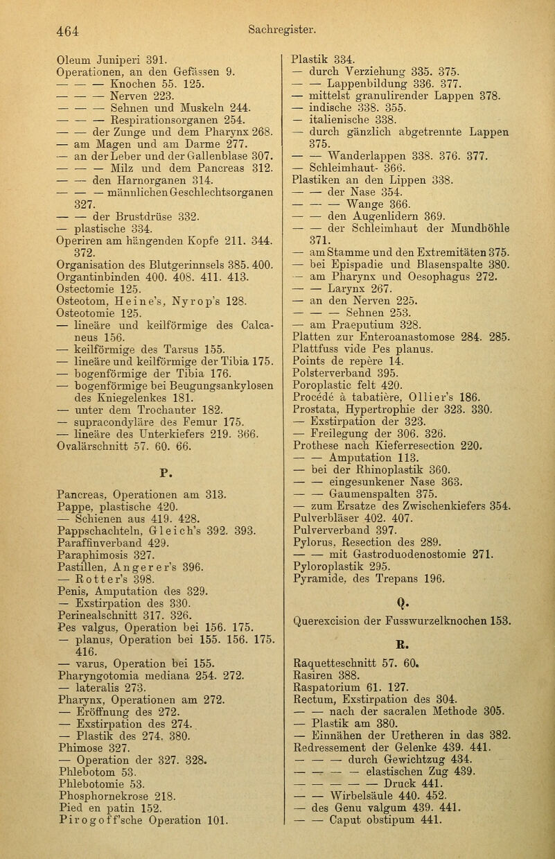 Oleum Juniperi 391. Operationen, an den Gefässen 9. Knochen 55. 125. Nerven 223. — Sehnen und Muskeln 244. —• — — Respirationsorganen 254. der Zunge und dem Pharynx 268. — am Magen und am Darme 277. — an der Leber und der Gallenblase 307. — Milz und dem Pancreas 812. den Harnorganen 814. — — — männlichen Geschlechtsorganen 327. der Brustdrüse 332. — plastische 334. Operiren am hängenden Kopfe 211. 344. 372. Organisation des Blutgerinnsels 385. 400. Organtinbinden 400. 408. 411. 413. Osteotomie 125. Osteotom, He ine's, Nyrop's 128. Osteotomie 125. — lineare und keilförmige des Calca- neus 156. — keilförmige des Tarsus 155. — lineare und keilförmige der Tibia 175. — bogenförmige der Tibia 176. — bogenförmige bei Beugungsankylosen des Kniegelenkes 181. — unter dem Trochauter 182. — supracondyläre des Femur 175. — lineare des Unterkiefers 219. 366. Ovalärschnitt 57. 60. 66. P. Pancreas, Operationen am 313. Pappe, plastische 420. — Schienen aus 419. 428. Pappschachteln, Gleich's 392. 393. Paraffinverband 429. Paraphimosis 327. Pastillen, A n g e r e r's 396. — Rotte r's 398. Penis, Amputation des 329. — Exstii'pation des 380. Perinealschnitt 317. 326. Pes valgus, Operation bei 156. 175. — planus, Operation bei 155. 156. 175. 416. — varus, Operation bei 155. Pharyngotomia mediana 254. 272. — lateralis 273. Pharynx, Operationen am 272. — Eröffnung des 272. — Exstirpation des 274. — Plastik des 274. 380. Phimose 327. — Operation der 327. 328. Phlebotom 53. Phlebotomie 53. Phosphornekrose 218. Pied en patin 152. Pirogoff'sche Operation 101. Plastik 334. — durch Verziehung 335. 375. Lappenbildung 836. 877. — mittelst granulirender Lappen 378. — indische 338. 355. — italienische 338. — durch gänzlich abgetrennte Lappen 375 Wanderlappen 338. 376. 377. — Schleimhaut- 366. Plastiken an den Lippen 338. der Nase 354. Wange 866. — — den Augenlidern 869. der Schleimhaut der Mundhöhle 371. — am Stamme und den Extremitäten 375. — bei Epispadie und Blasenspalte 380. — am Pharynx und Oesophagus 272. — — Larynx 267. — an den Nerven 225. — Sehnen 253. — am Praeputium 328. Platten zur Enteroanastomose 284. 285. Plattfuss vide Pes planus. Points de repere 14. Polsterverband 895. Poroplastic feit 420. Procede ä tabatiere, Ollier's 186. Prostata, Hypertrophie der 323. 330. — Exstirpation der 323. — Freilegung der 306. 326. Prothese nach Kieferresection 220. — — Amputation 113. — bei der Rhinoplastik 360. — — eingesunkener Nase 363. — — Gaumenspalten 375. — zum Ersätze des Zwisehenkiefers 354. Pulverbläser 402. 407. Pulververband 397. Pylorus, Resection des 289. mit Gastroduodenostomie 271. Pyloroplastik 295. Pyramide, des Trepans 196. Querexcision der Fusswurzelknochen 153. B. Raquetteschnitt 57. 60. Rasiren 388. Raspatorium 61. 127. Rectum, Exstirpation des 304. — — nach der sacralen Methode 805. — Plastik am 380. — Einnähen der Uretheren in das 382. Redressement der Gelenke 439. 441. — — — durch Gewichtzug 434. — — ^ — elastischen Zug 439. — Druck 441. Wirbelsäule 440. 452. — des Genu valgum 489. 441. — — Caput obstipum 441.