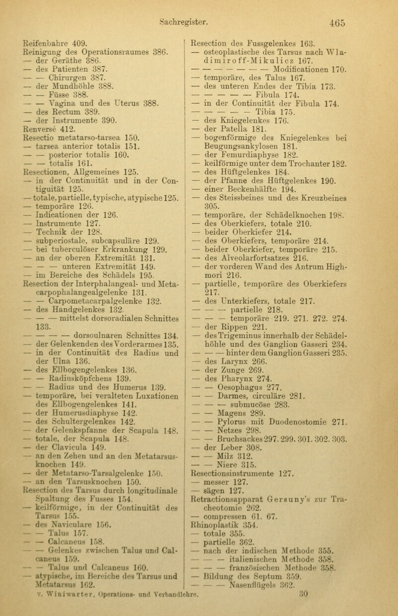 Reifenbahre 409. Reinigung des Operationsraumes 386. — der Geräthe 386. — des Patienten 387. Chirurgen 387. — der Mundhöhle 388. Füsse 388. — — Vagina und des Uterus 388. — des Rectum 389. — der Instrumente 890. Renverse 412. Resectio metatarso-tarsea 1-50. — tarsea anterior totalis 151. posterior totalis 160. totalis 161. Resectionen, Allgemeines 12-5. — in der Continuität und in der Con- tiguität 125. — totale, partielle, typische, atypische 125. — temporäre 126. — Indicationen der 126. — Instrumente 127. — Technik der 128. — subperiostale, subcapsuläre 129. — bei tuberculöser Erkrankung 129. — an der oberen Extremität 131. — — — unteren Extremität 149. — im Bereiche des .Schädels 195. Resection der Interphalangeal- und Meta- carpophalangealgelenke 131. — — Carpometacarpalgelenke 132. — des Handgelenkes 132. mittelst dorsoradialen Schnittes 183. dorsoulnaren Schnittes 134. — der Gelenkenden des Vorderarmes 135. — in der Continuität des Radius und der ülna 136. — des EDbogengelenkes 136. — — Radiusköpfchens 139. — — Radius und des Humerus 139. — temporäre, bei veralteten Luxationen des Ellbogengelenkes 141. — der Humeru-sdiaphyse 142. — des Schultergelenkes 142. — der Gelenkspfanne der Scapuia 148. — totale, der Scapuia 148. — der Clavicula 149. — an den Zehen und an den Metatarsus- knochon 149. — der Metatarso-Tarsalgelenke 150. — an den Tarsu.sknochen 150. Resection des Tarsus durch longitudinale Spaltung des Fusses 1.54. — keilförmige, in der Continuität des Tarsus 155. — des Naviculare 156, Talus 157. — — Calcaneus 158. — — Gelenkes zwischen Talus und Cal- caneus 159. — — Talus und Calcaneus 160. — atypische, im hereiche des Tarsus und Metatarsus 162. Resection des Fussgelenkes 163. — osteoplastische des Tarsus nach AVla- dimiroff-Mikulicz 167. — — Modificationen 170. — temporäre, des Talus 167. — des unteren PZndes der Tibia 173. — — — — — Fibula 174. — in der Continuität der Fibula 174. Tibia 175. — des Kniegelenkes 176. — der Patella 181. — bogenförmige des Kniegelenkes bei Beugungsankylosen 181. — der Femurdiaphyse 182. — keilfönnige unter dem Trochanter 182. — des Hüftgelenkes 184. — der Pfanne des Hüftgelenkes 190. — einer Beckenhälfte 194. — des Steissbeines und des Kreuzbeines 305. — temporäre, der Schädelknochen 198. — des Oberkiefers, totale 210. — beider Oberkiefer 214. — des Oberkiefers, temporäre 214. — beider Oberkiefer, temporäre 215. — des Alveolarfortsatzes 216. — der vorderen Wand des Antrum High- mori 216. — partielle, temporäre des Oberkiefers 217. — des Unterkiefers, totale 217. partielle 218. temporäre 219. 271. 272. 274. — der Rippen 221. — desTrigeminus innerhalb der Schädel- höhle und des Ganglion Gasseri 234. — hinter dem Ganglion Gasseri 235. — des Larynx 266. — der Zunge 269. — des Pharynx 274. — — Oesophagus 277. — — Darmes, circuläre 281. — — — submucöse 283. Magens 289. — — Pylorus mit Duodenostomie 271. Netzes 298. Bruchsackes 297.299. 301. 302.303. — der Leber 308. Milz 312. Niere 315. Resectionsinstrumente 127. — messer 127. — sägen 127. Retractionsajjparat Gersuny's zur Tra- cheotomie 262. — compressen 61. 67. Rhinoplastik 354. — totale 355. — partielle 362. — nach der indischen Methode 355. — — — italienischen Methode 358. — — — französischen Methode 358. — Bildung des Septum 359. — Nasenflngels 362. V. Winiwarter, Operations- und Verbandlehre. 30