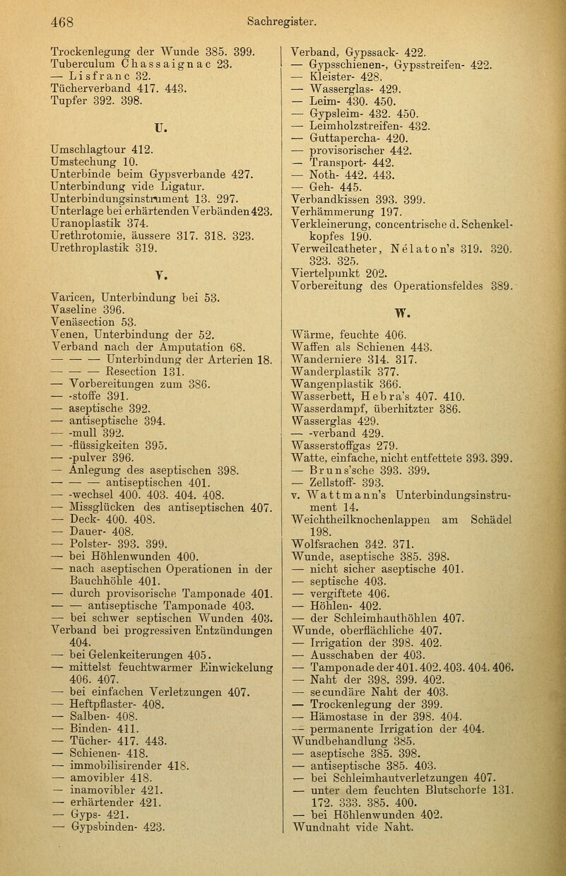 Trockenlegung der Wunde 385. 399. Tuberculum Chassaignac 23. — Li sfr anc 82. Tücherverband 417. 448. Tupfer 392. 398. U. Umschlagtour 412. Umstechung 10. Unterbinde beim Gypsverbande 427. Unterbindung vide Ligatur. Unterbindungsinstrument 13. 297. Unterlage bei erhärtenden Verbänden428. Uranoplastik 374. Urethrotomie, äussere 317. 818. 328. Urethroplastik 319. V. Varicen, Unterbindung bei 53. Vaseline 396. Venäsection 53. Venen, Unterbindung der 52. Verband nach der Amputation 68. Unterbindung der Arterien 18. Resection 131. — Vorbereitungen zum 386. — -stoiFe 391. — aseptische 392. — antiseptische 394. mull 392. — -flüssigkeiten 395. pulver 896. — Anlegung des aseptischen 898. — antiseptischen 401. — -Wechsel 400. 403. 404. 408. — Missglücken des antiseptischen 407. — Deck- 400. 408. — Dauer- 408. — Polster- 393. 399. — bei Höhlenwunden 400. — nach aseptischen Operationen in der Bauchhöhle 401. — durch provisorische Tamponade 401. — — antiseptische Tamponade 403. — bei schwer septischen Wunden 408. Verband bei progressiven Entzündungen 404. — bei Gelenkeiterungen 405. — mittelst feuchtwarmer Einwickelung 406. 407. — bei einfachen Verletzungen 407. — Heftpflaster- 408. — Salben- 408. — Binden- 411. — Tücher- 417. 443. — Schienen- 418. — immobilisirender 418. — amovibler 418. — inamovibler 421. — erhärtender 421. — Gyps- 421. — Gypsbinden- 423. Verband, Gypssack- 422. — Gypsschienen-, Gypsstreifen- 422. — Kleister- 428. — Wasserglas- 429. — Leim- 430. 450. — Gypsleim- 432. 450. —- Leimholzstreifen- 482. — Guttapercha- 420. — provisorischer 442. — Transport- 442. — Noth- 442. 448. — Geh- 445. Verbandkissen 393. 399. Verhämmerung 197. Verkleinerung, concentrische d. Schenkel- kopfes 190. Verweilcatheter, Nelaton's 319. 320. 323. 325. Viertelpunkt 202. Vorbereitung des Operationsfeldes 389. W. Wärme, feuchte 406. Waffen als Schienen 443. Wanderniere 314. 817. Wanderplastik 377. Wangenplastik 366. Wasserbett, Hebra's 407. 410. Wasserdampf, überhitzter 886. Wasserglas 429. verband 429. Wasserstoffgas 279. Watte, einfache, nicht entfettete 393. 399. — Bruns'sche 398. 399. — Zellstoff- 393. v. Wattmann's Unterbindungsinstru- ment 14. Weichtheilknochenlappen am Schädel 198. Wolfsrachen 842. 871. Wunde, aseptische 385. 398. — nicht sicher aseptische 401. — septische 403. — vergiftete 406. — Höhlen- 402. — der Schleimhauthöhlen 407. Wunde, oberflächliche 407. — Irrigation der 398. 402. — Ausschaben der 403. — Tamponade der401.402.403. 404.406. — Naht der 398. 399. 402. — secundäre Naht der 403. — Trockenlegung der 399. — Hämostase in der 398. 404. — permanente Irrigation der 404. Wundbehandlung 385. — aseptische 885. 398. — antiseptische 385. 403. — bei Schleimhautverletzungen 407. — unter dem feuchten Blutschorfe 131. 172. 338. 885. 400. — bei Höhlenwunden 402. Wundnaht vide Naht.