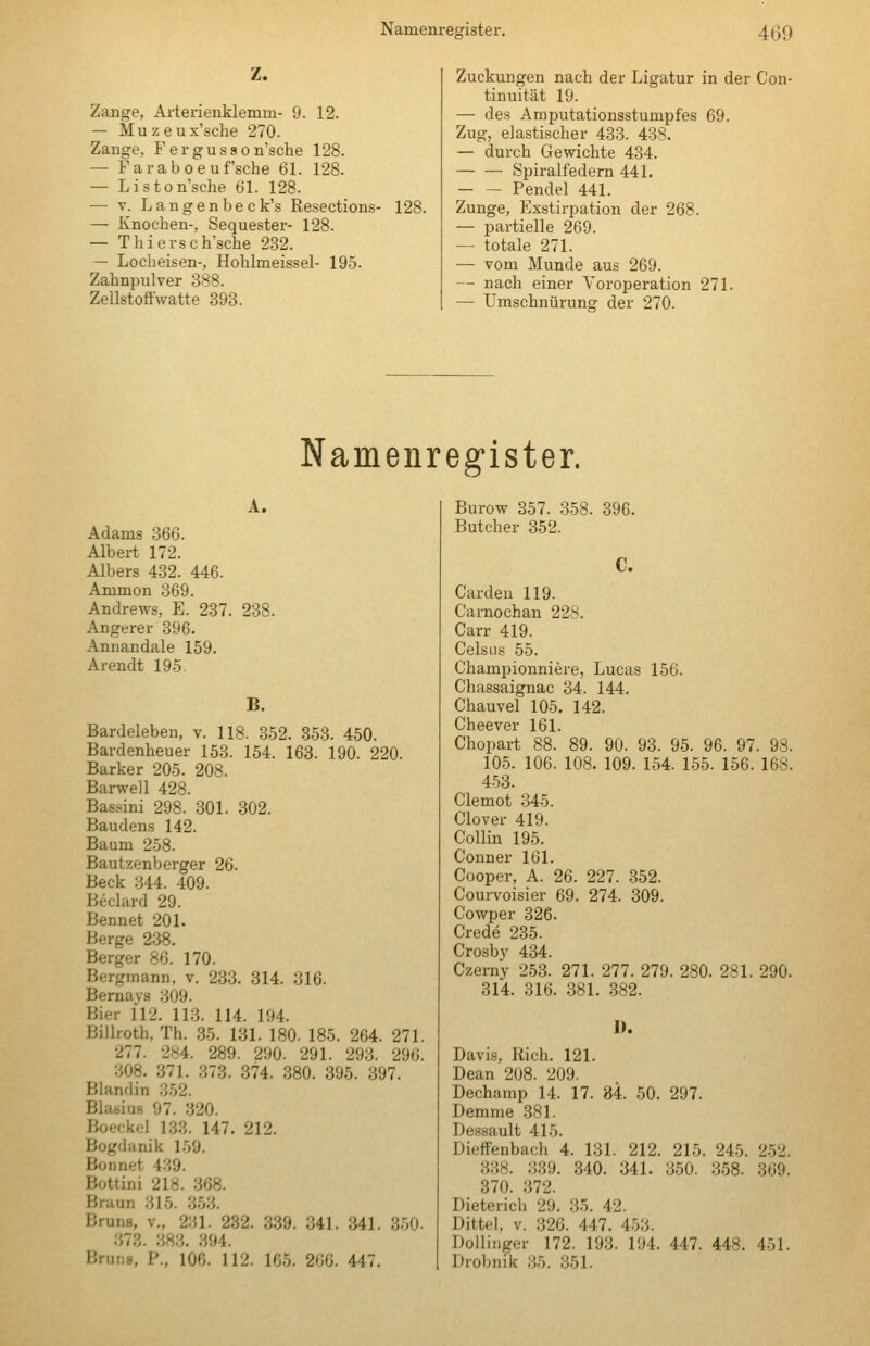 Z. Zange, Arterienklemm- 9. 12. — Muzeux'sche 270. Zange, Fergusson'sche 128. — Faraboaufsehe 61. 128. — Liston'sche 61. 128. — V. L a n g e n b e c k's Resections- 128. — Knochen-, Sequester- 128. — Thiersch'sche 232. — Locheisen-, Hohlmeissel- 195. Zahnpulver 388. Zellstoffwatte 393. Zuckungen nach der Ligatur in der Con- tinuität 19. — des Amputationsstumpfes 69. Zug, elastischer 483. 438. — durch Gewichte 434. Spiralfedern 441. Pendel 441. Zunge, Exstirpation der 268. — partielle 269. — totale 271. — vom Munde aus 269. — nach einer Voroperation 271. — Umschnürung der 270. Namenregister. A. Adams 366. Albert 172. Albers 432. 446. Ammon 369. Andrews, E. 237. 238. Angerer 396. Annandale 159. Arendt 195. B. Bardeleben, v. 118. 352. 353. 450. Bardenheuer 153. 154. 163. 190. 220. Barker 205. 208. Barwell 428. Bassini 298. 301. 302. Baudens 142. Baum 258. Bautzenberger 26. Beck 344. 409. Beclard 29. Bennet 201. Berge 238. Berger 86. 170. Bergmann, v. 233. 314. 316. Bernays 309. Bier 112. 113. 114. 194. Billroth, Th. 35. 131. 180. 185. 264. 271. 277. 284. 289. 290. 291. 293. 296. 308. 371. 373. 374. 380. 395. 397. Blandin 352. Blasius 97. 320. Boeck.;! 133. 147. 212. Bogdanik 159. Bonnet 439. Bottini 218. 368. Braun 315. 353. Bruns, v., 231. 232. 339. 341. 341. 350- 373. 383. 394. Bruns, P., 106. 112. 165. 266. 447. Burow 357. 358. 396. Butcher 352. C. Garden 119. Carnochan 228. Carr 419. CelsLis 55. Ghampionniere, Lucas 156. Ghassaignac 34. 144. Chauvel 105. 142. Cheever 161. Chopart 88. 89. 90. 93. 95. 96. 97. 98. 105. 106. 108. 109. 154. 155. 156. 168. 453. Glemot 345. Clover 419. Collin 195. Gönner 161. Cooper, A. 26. 227. 352. Courvoisier 69. 274. 309. Cowper 326. Grede 235. Crosby 434. Czemy 253. 271. 277. 279. 280. 281. 290. 314. 316. 381. 382. I). Davis, Rieh. 121. Dean 208. 209. Dechamp 14. 17. 84. 50. 297. Demme 381. Dessault 415. Dieffenbach 4. 131. 212. 215. 245. 2-52. 338. 339. 340. 341. 350. 358. 369. 370. 372. Dieterich 29. 35. 42. Dittel, v. 326. 447. 453. Doilinger 172. 193. 194. 447. 448. 451. Drobnik 35. 351.