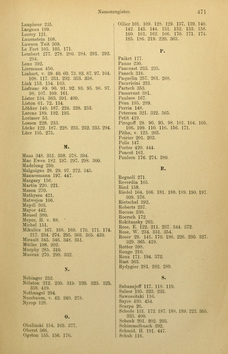 Lanphear 235. Largeau 199. Larrey 121. Lauenstein 108. Lawson Tait 309. Le Fort 105. 105. 171. Lambert 277. 278. 280. 294. Lenz 392. Liermann 450. Linhart, v. 39. 40. 60. 73. 234. 291. 292. 83. 87. 97. 104. 108. 117. 231. 232. 353. 358. Link 153. 154. 163. Lisfranc 89. 90. 91. 92. 93. 95. 96. 97. 98. 107. 109. 161. Lister 134. 363. 391. 400. Liston 61. 72. 134. Löbker 140. 187. 224. 238. 253. Lorenz 189. 192. 193. Lorinser 53. Lossen 228. 233. Lücke 122. 187. 228. 231. 232. 233. 294. Lüer 195. 275. M. Maas 348. 351. 358. 878. 394. Mac Ewen 182. 197. 297. 298. 300. Madelung 250. Malgaigne 26. 29. 97. 272. 345. Mannesmann 197. 447. Margary 156. Martin 220. 221. Mason 270. Mathysen 421. Matwejen 106. Maydl 303. Mayor 442. Meusel 380. Meyer, H. v. 88. * Michel 151. Mikulicz 167. 168. 169. 170. 171. 174. 217. 2.34. 274. 295. 363. 365. 439. Mirault .345. 346. 348. 351. Müller 198. 202. Murphy 285. 310. Muzeux 270. 290. .332. N. Nebinger 252. Nelaton 212. 230. 319. 320. 323. 325. 358. 419. Nothnagel 294. Nu.ssbaiim, v. 42. 240. 278. Nyrop 128. 0. Obalinski 154. 163. 377. (JhcTHi 366. Ogston 155. 1.56. 176. Ollier 101. 109. 128. 129. 137. 139. 140. 142. 143. 144. 151. 152. 1-53. 1.58. 160. 161. 162. 166. 170. 171. 174. 185. 186. 219. 220. 363. P. Paikrt 177. Panas 230. Pancoast 233. 235. Pansch 316. Paquelin 257. 261. 268. Paravicini 231. Partsch 353. Passavant 381. Paulsen 167. Pean 195. 289. Perrin 148. Petersen 321. 322. 365. Petit 419. Pirogoff 29. 90. 93. 98. 101. 104. 105. 106. 109. 110. 116. 156. 171. Pitha, V. 123. 263. Poirier 201. 202. Polis 147. Porter 420. 444. Poncet 161. Poulsen 176. 274. 380. K. Regnoli 271. Reverdin 165. Ried 158. Riedel 164. 166. 181. 188. 189. 190. 197. .309. 376. Rietschel 392. Roberts 237. Rocum 330. Roersch 172. Rokitansky 263. Rose, E. 122. 211. 237. 344. 372. Rose, W. 234. 351. 354. Roser 29. 141. 170. 196. 226. 230. 327. 329. 365. 419. Rotter 398. Rouge 216. Roux 171. 194. 372. Rust 363. Rydygier 281. 282. 289. S. SabanejefF 117. 118. 119. Salzer 195. 233. 235. Sawossitzki 116. Sayre 430. 454. Scarpa 26. Schede 131. 172. 187. 188. 189. 222. ,305. 333. 400. Schenk 201. 202. 203. Schimmelbusch .392. Schmid, H. 191. 447. Schuh 116.