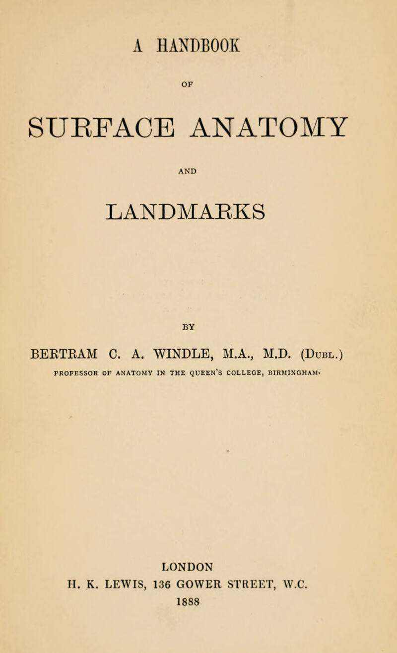 A HANDBOOK OF SUEFACE ANATOMY LANDMARKS BY BERTRAM C. A. WINDLE, M.A., M.D. (Duel.) PROFESSOR OF ANATOMY IN THE QUEEN'S COLLEGE, BIRMINGHAM. LONDON H. K. LEWIS, 136 GOWER STREET, W.C. 1888