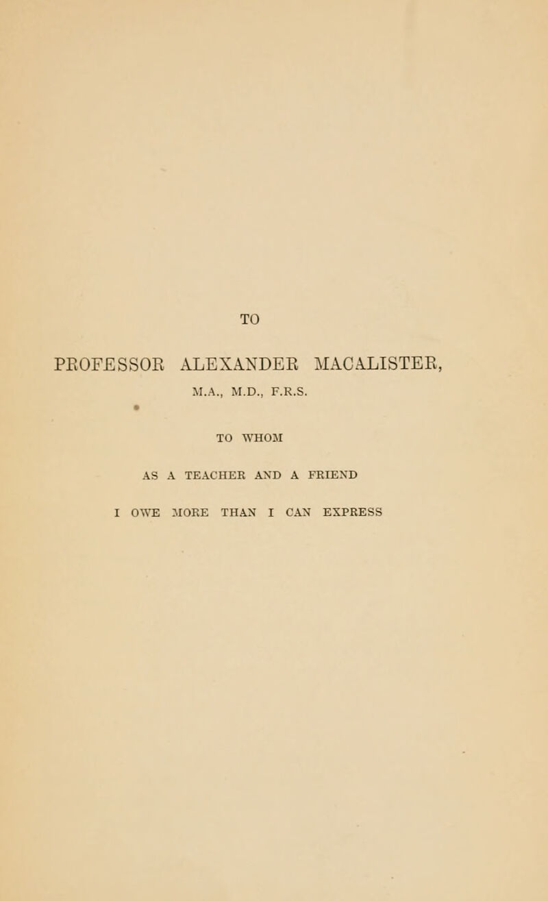 TO PROFESSOR ALEXANDER MACALISTER, M.A., M.D., F.R.S. TO WHOM AS A TEACHER AND A FRIEND