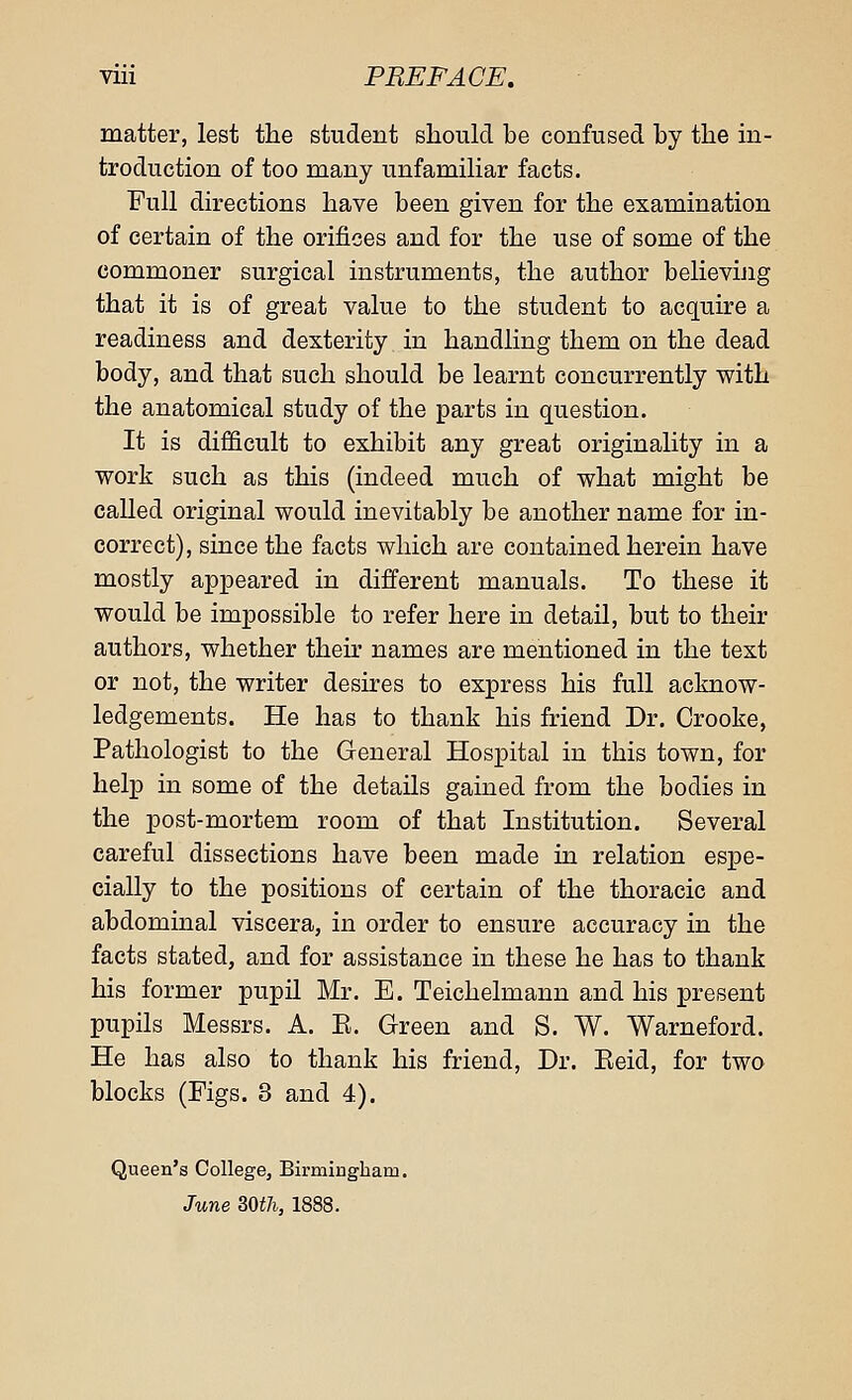 matter, lest the student should be confused by the in- troduction of too many unfamiliar facts. Full directions have been given for the examination of certain of the orifices and for the use of some of the commoner surgical instruments, the author believing that it is of great value to the student to acquire a readiness and dexterity in handling them on the dead body, and that such should be learnt concurrently with the anatomical study of the parts in question. It is difficult to exhibit any great originality in a work such as this (indeed much of what might be called original would inevitably be another name for in- correct), since the facts which are contained herein have mostly appeared in different manuals. To these it would be impossible to refer here in detail, but to their authors, whether their names are mentioned in the text or not, the writer desires to express his full acknow- ledgements. He has to thank his friend Dr. Crooke, Pathologist to the General Hospital in this town, for help in some of the details gained from the bodies in the post-mortem room of that Institution. Several careful dissections have been made in relation espe- cially to the positions of certain of the thoracic and abdominal viscera, in order to ensure accuracy in the facts stated, and for assistance in these he has to thank his former pupil Mr. E. Teichelmann and his present pupils Messrs. A. E. Green and S. W. Warneford. He has also to thank his friend, Dr. Eeid, for two blocks (Figs. 3 and 4). Queen's College, Birmingham. June BWh, 1888.