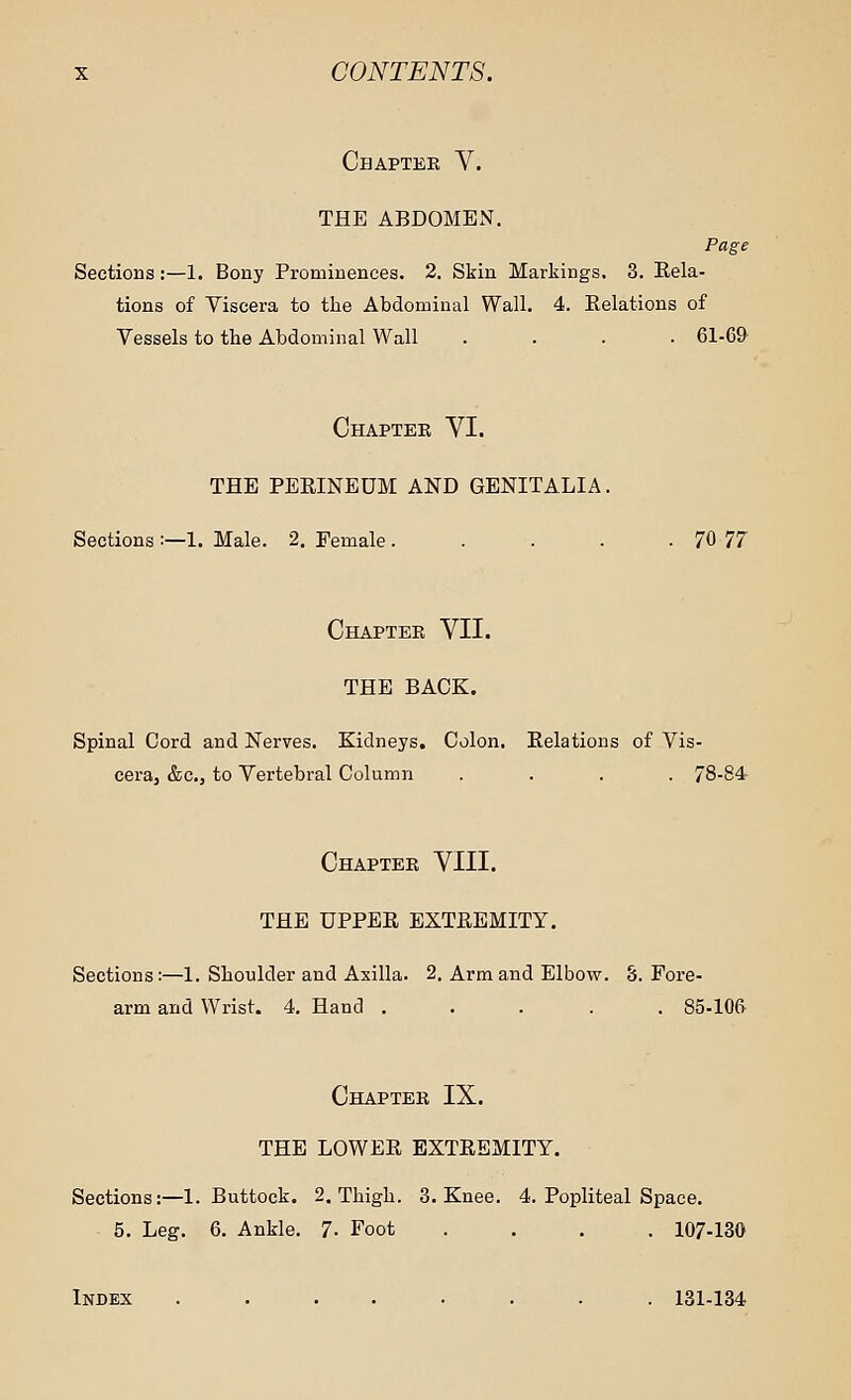 Chapter V. THE ABDOMEN. Page Sections:—1. Bony Prominences. 2. Skin Markings. 3. Rela- tions of Viscera to the Abdominal Wall. 4. Relations of Vessels to the Abdominal Wall .... 61-69 Chapter VI. THE PERINEUM AND GENITALIA. Sections :—1. Male. 2. Female. . . . . 70 77 Chapter VII. THE BACK. Spinal Cord and Nerves. Kidneys. Colon. Relations of Vis- cera, &c, to Vertebral Column .... 78-84 Chapter VIII. THE UPPER EXTREMITY. Sections:—1. Shoulder and Axilla. 2. Arm and Elbow. 8. Fore- arm and Wrist. 4. Hand 85-106 Chapter IX. THE LOWER EXTREMITY. Sections:—1. Buttock. 2. Thigh. 3. Knee. 4. Popliteal Space. 5. Leg. 6. Ankle. 7- Foot .... 107-130 Index ........ 131-134