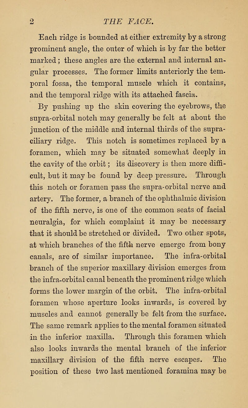 Each ridge is bounded at either extremity by a strong prominent angle, the omier of which is by far the better marked; these angles are the external and internal an- gular processes. The former limits anteriorly the tern- poral fossa, the temporal muscle which it contains, and the temporal ridge with its attached fascia. By pushing up the skin covering the eyebrows, the supra-orbital notch may generally be felt at about the junction of the middle and internal thirds of the supra- ciliary ridge. This notch is sometimes replaced by a foramen, which may be situated somewhat deeply in the cavity of the orbit; its discovery is then more diffi- cult, but it may be found by deep pressure. Through this notch or foramen pass the supra-orbital nerve and artery. The former, a branch of the ophthalmic division of the fifth nerve, is one of the common seats of facial neuralgia, for which complaint it may be necessary that it should be stretched or divided. Two other spots, at which branches of the fifth nerve emerge from bony canals, are of similar importance. The infra-orbital branch of the superior maxillary division emerges from the infra-orbital canal beneath the prominent ridge which forms the lower margin of the orbit. The infra-orbital foramen whose aperture looks inwards, is covered by muscles and cannot generally be felt from the surface. The same remark applies to the mental foramen situated in the inferior maxilla. Through this foramen which also looks inwards the mental branch of the inferior maxillary division of the fifth nerve escapes. The position of these two last mentioned foramina may be