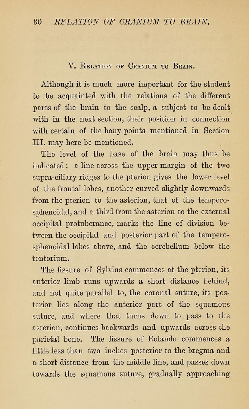 V. Belation of Cranium to Brain. Although it is much more important for the student to be acquainted with the relations of the different parts of the brain to the scalp, a subject to be dealt with in the next section, their position in connection with certain of the bony points mentioned in Section III. may here be mentioned. The level of the base of the brain may thus be indicated; a line across the upper margin of the two supra-ciliary ridges to the pterion gives the lower level of the frontal lobes, another curved slightly downwards from the pterion to the asterion, that of the temporo- sphenoidal, and a third from the asterion to the external occipital protuberance, marks the line of division be- tween the occipital and posterior part of the tempero- sphenoidal lobes above, and the cerebellum below the tentorium. The fissure of Sylvius commences at the pterion, its anterior limb runs upwards a short distance behind, and not quite parallel to, the coronal suture, its pos- terior lies along the anterior part of the squamous suture, and where that turns down to pass to the asterion, continues backwards and upwards across the parietal bone. The fissure of Eolando commences a little less than two inches posterior to the bregma and a short distance from the middle line, and passes down towards the squamous suture, gradually approaching