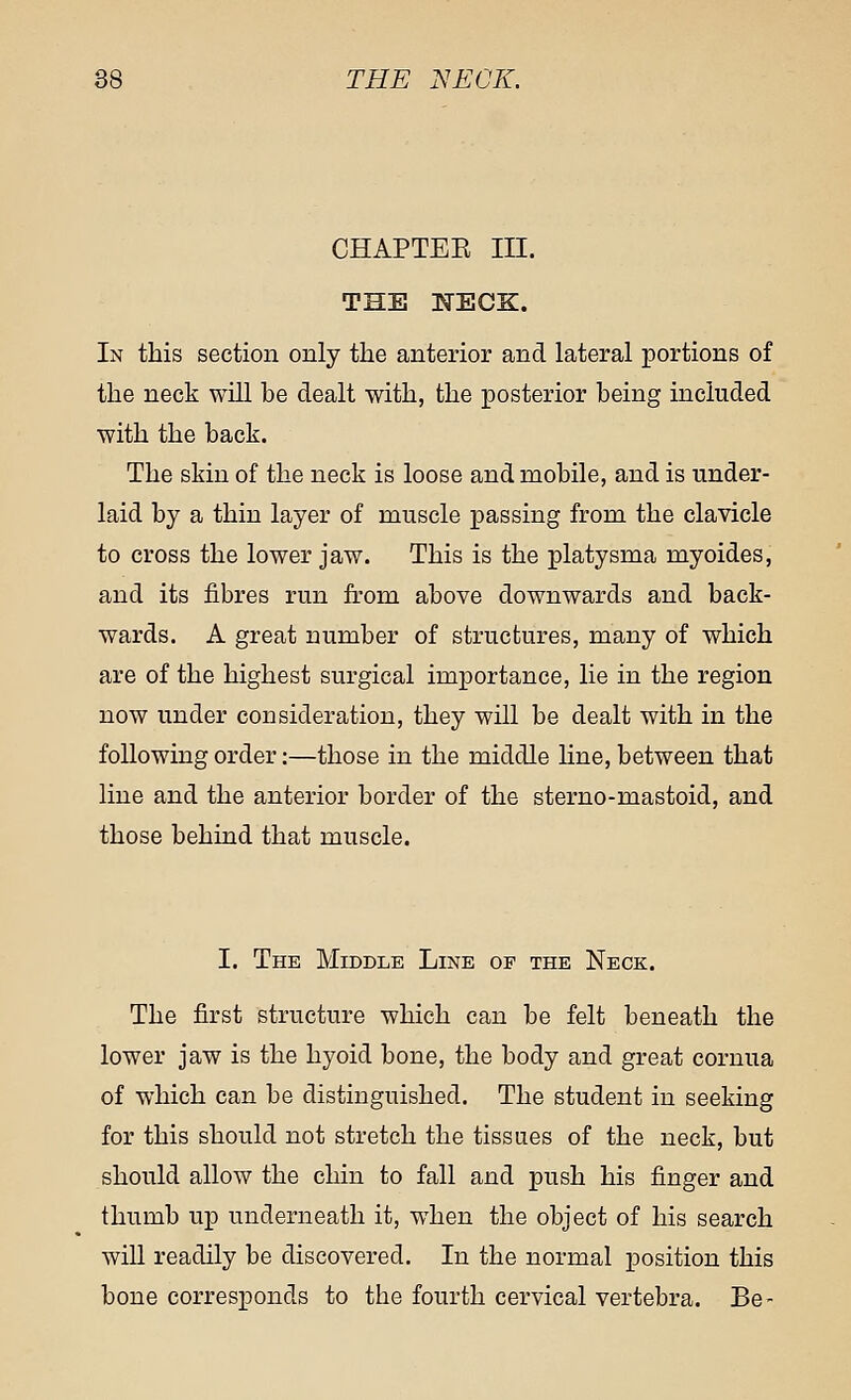 CHAPTEK III. THE NECK. In this section only the anterior and lateral portions of the neck will be dealt with, the posterior being included with the back. The skin of the neck is loose and mobile, and is under- laid by a thin layer of muscle passing from the clavicle to cross the lower jaw. This is the platysma myoides, and its fibres run from above downwards and back- wards. A great number of structures, many of which are of the highest surgical importance, lie in the region now under consideration, they will be dealt with in the following order:—those in the middle line, between that line and the anterior border of the sterno-mastoid, and those behind that muscle. I. The Middle Line of the Neck. The first structure which can be felt beneath the lower jaw is the hyoid bone, the body and great cornua of which can be distinguished. The student in seeking for this should not stretch the tissues of the neck, but should allow the chin to fall and push his finger and thumb up underneath it, when the object of his search will readily be discovered. In the normal position this bone corresponds to the fourth cervical vertebra. Be-