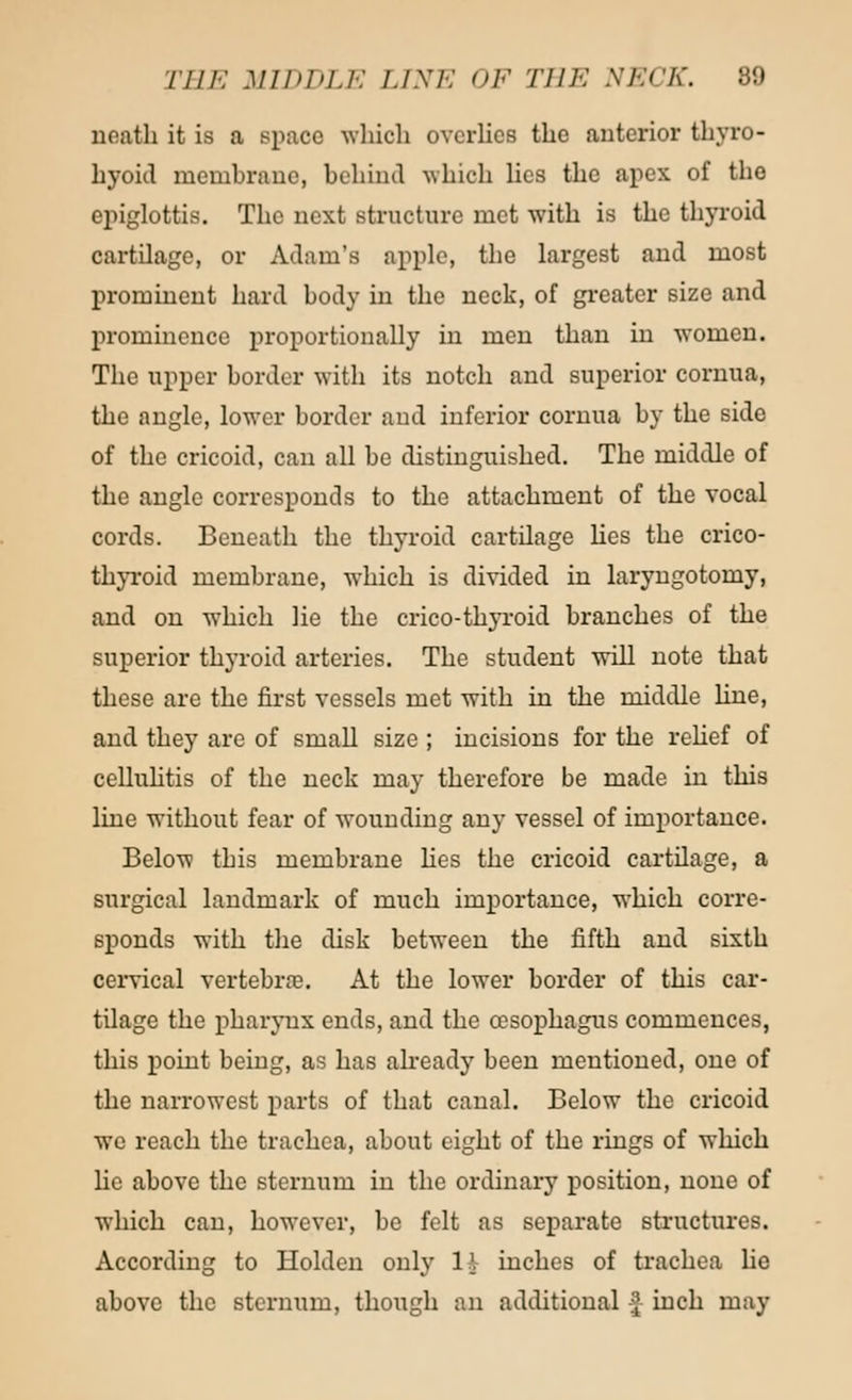 THE MIDDLE LINE OF THE NECK. 89 neath it is a space -which overlies the anterior thyro- hyoid membrane, behind which lies the apex of the epiglottis. The next structure met with is the thyroid cartilage, or Adam's apple, the largest and most prominent hard body in the neck, of greater size and prominence proportionally in men than in women. The upper border with its notch and superior cornua, the angle, lower border and inferior cornua by the side of the cricoid, can all be distinguished. The middle of the angle corresponds to the attachment of the vocal cords. Beneath the thyroid cartilage lies the crico- thyroid membrane, which is divided in laryngotomy, and on which lie the crico-thyroid branches of the superior thyroid arteries. The student will note that these are the first vessels met with in the middle hue, and they are of small size ; incisions for the relief of cellulitis of the neck may therefore be made in this line without fear of wounding any vessel of importance. Below this membrane lies the cricoid cartilage, a surgical landmark of much importance, which corre- sponds with the disk between the fifth and sixth cervical vertebrae. At the lower border of this car- tilage the pharynx ends, and the oesophagus commences, this point being, as has already been mentioned, one of the narrowest parts of that canal. Below the cricoid we reach the trachea, about eight of the rings of which he above the sternum in the ordinary position, none of which can, however, be felt as separate structures. According to Holdcn only 11 inches of trachea lie above the sternum, though an additional -J inch may