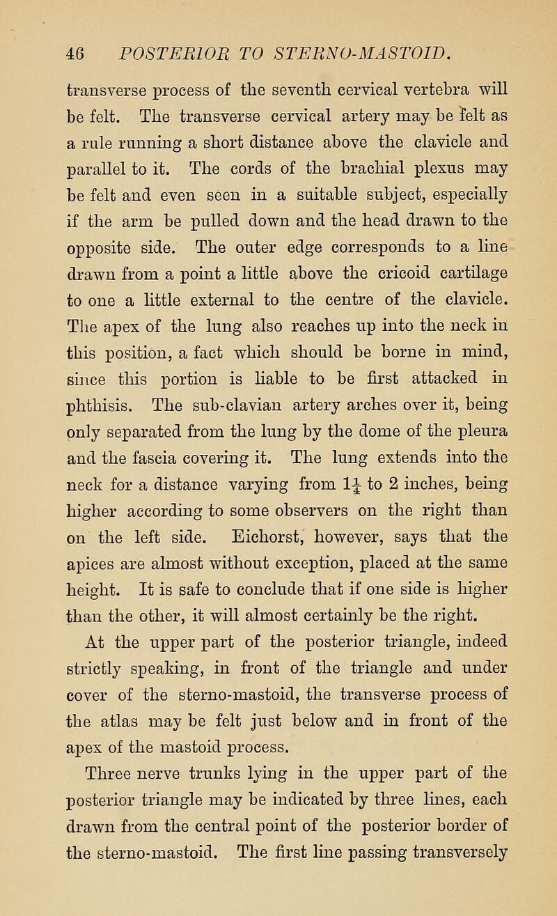 transverse process of the seventh cervical vertebra will be felt. The transverse cervical artery may be felt as a rule running a short distance above the clavicle and parallel to it. The cords of the brachial plexus may be felt and even seen in a suitable subject, especially if the arm be pulled down and the head drawn to the opposite side. The outer edge corresponds to a line drawn from a point a little above the cricoid cartilage to one a little external to the centre of the clavicle. The apex of the lung also reaches up into the neck in this position, a fact which should be borne in mind, since this portion is liable to be first attacked in phthisis. The sub-clavian artery arches over it, being only separated from the lung by the dome of the pleura and the fascia covering it. The lung extends into the neck for a distance varying from 1J to 2 inches, being higher according to some observers on the right than on the left side. Eichorst, however, says that the apices are almost without exception, placed at the same height. It is safe to conclude that if one side is higher than the other, it will almost certainly be the right. At the upper part of the posterior triangle, indeed strictly speaking, in front of the triangle and under cover of the sterno-mastoid, the transverse process of the atlas may be felt just below and in front of the apex of the mastoid process. Three nerve trunks lying in the upper part of the posterior triangle may be indicated by three lines, each drawn from the central point of the posterior border of the sterno-mastoid. The first line passing transversely