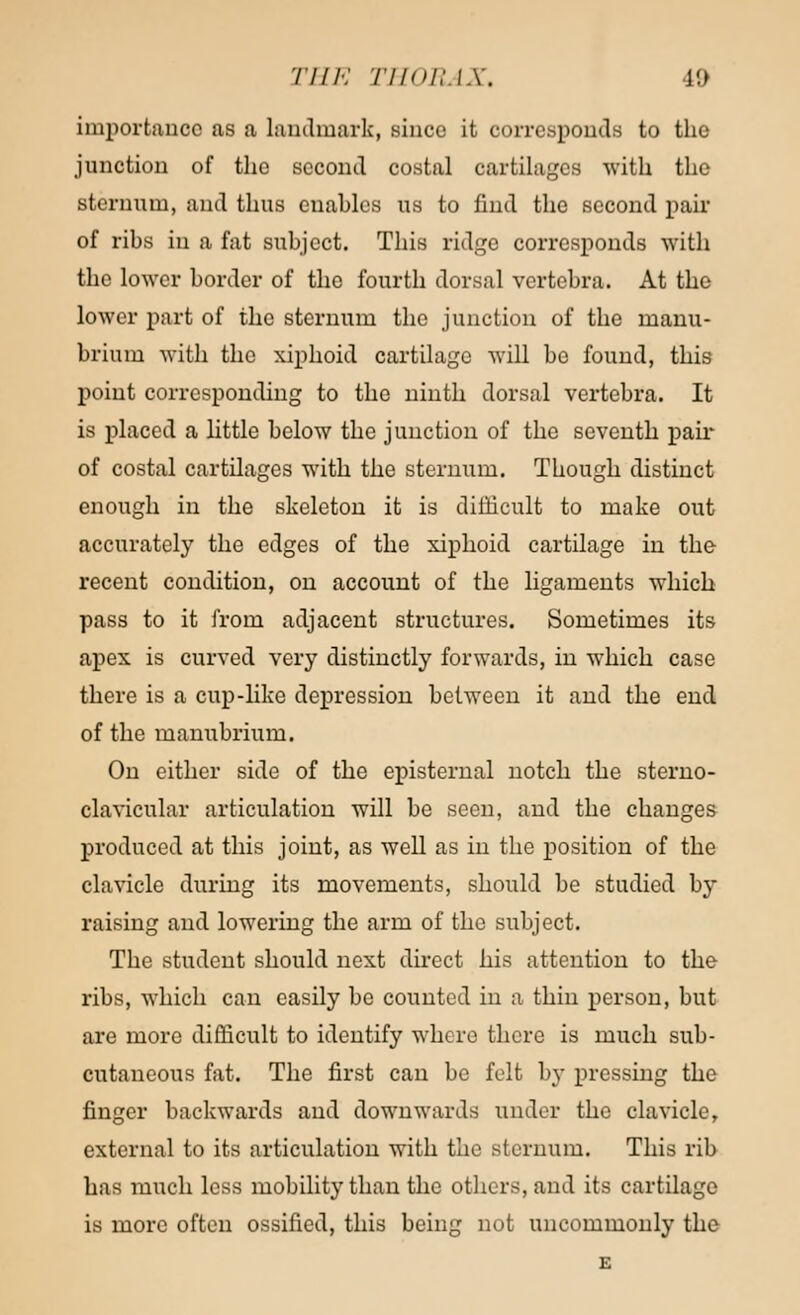 importance as a landmark, since it corresponds to the junction of the second costal cartilages with the sternum, and thus euahles us to find the second pair of ribs in a fat subject. This ridge corresponds with the lower border of the fourth dorsal vertebra. At the lower part of the sternum the junction of the manu- brium with the xiphoid cartilage will be found, this point corresponding to the ninth dorsal vertebra. It is placed a little below the junction of the seventh pair of costal cartilages with the sternum. Though distinct enough in the skeleton it is difficult to make out accurately the edges of the xiphoid cartilage in the recent condition, on account of the ligaments which pass to it from adjacent structures. Sometimes its apex is curved very distinctly forwards, in which case there is a cup-like depression between it and the end of the manubrium. On either side of the episternal notch the sterno- clavicular articulation will be seen, and the changes produced at this joint, as well as in the position of the clavicle during its movements, should be studied by raising and lowering the arm of the subject. The student should next direct his attention to the ribs, which can easily be counted in a thin person, but are more difficult to identify where there is much sub- cutaneous fat. The first can be felt by pressing the finger backwards and downwards under the clavicle, external to its articulation with the sternum. This rib has much less mobility than the others, and its cartilage is more often ossified, this being not uncommonly the E