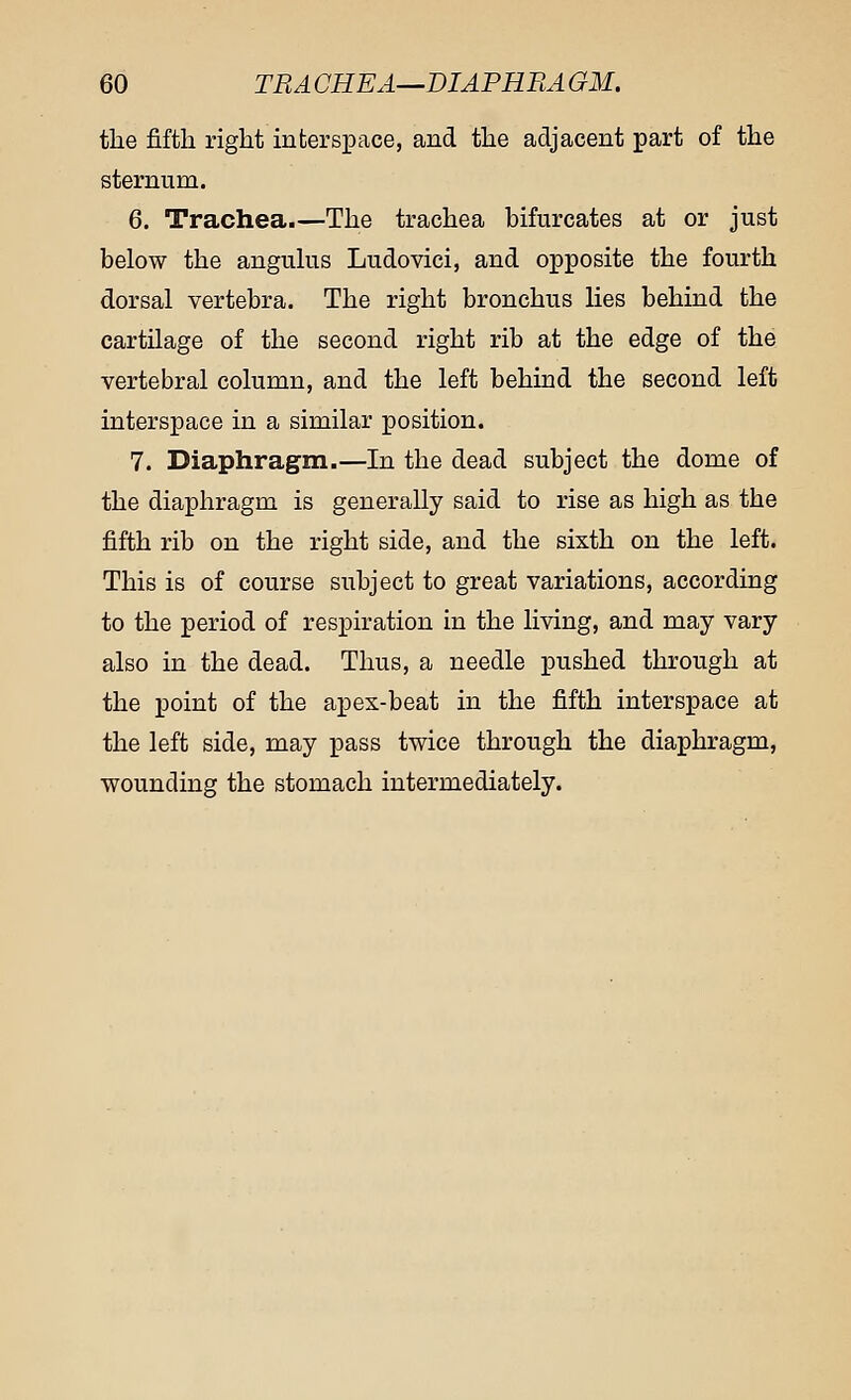 the fifth right interspace, and the adjacent part of the sternum. 6. Trachea.—The trachea bifurcates at or just below the angulus Ludovici, and opposite the fourth dorsal vertebra. The right bronchus lies behind the cartilage of the second right rib at the edge of the vertebral column, and the left behind the second left interspace in a similar position. 7. Diaphragm.—In the dead subject the dome of the diaphragm is generally said to rise as high as the fifth rib on the right side, and the sixth on the left. This is of course subject to great variations, according to the period of respiration in the living, and may vary also in the dead. Thus, a needle pushed through at the point of the apex-beat in the fifth interspace at the left side, may pass twice through the diaphragm, wounding the stomach intermediately.