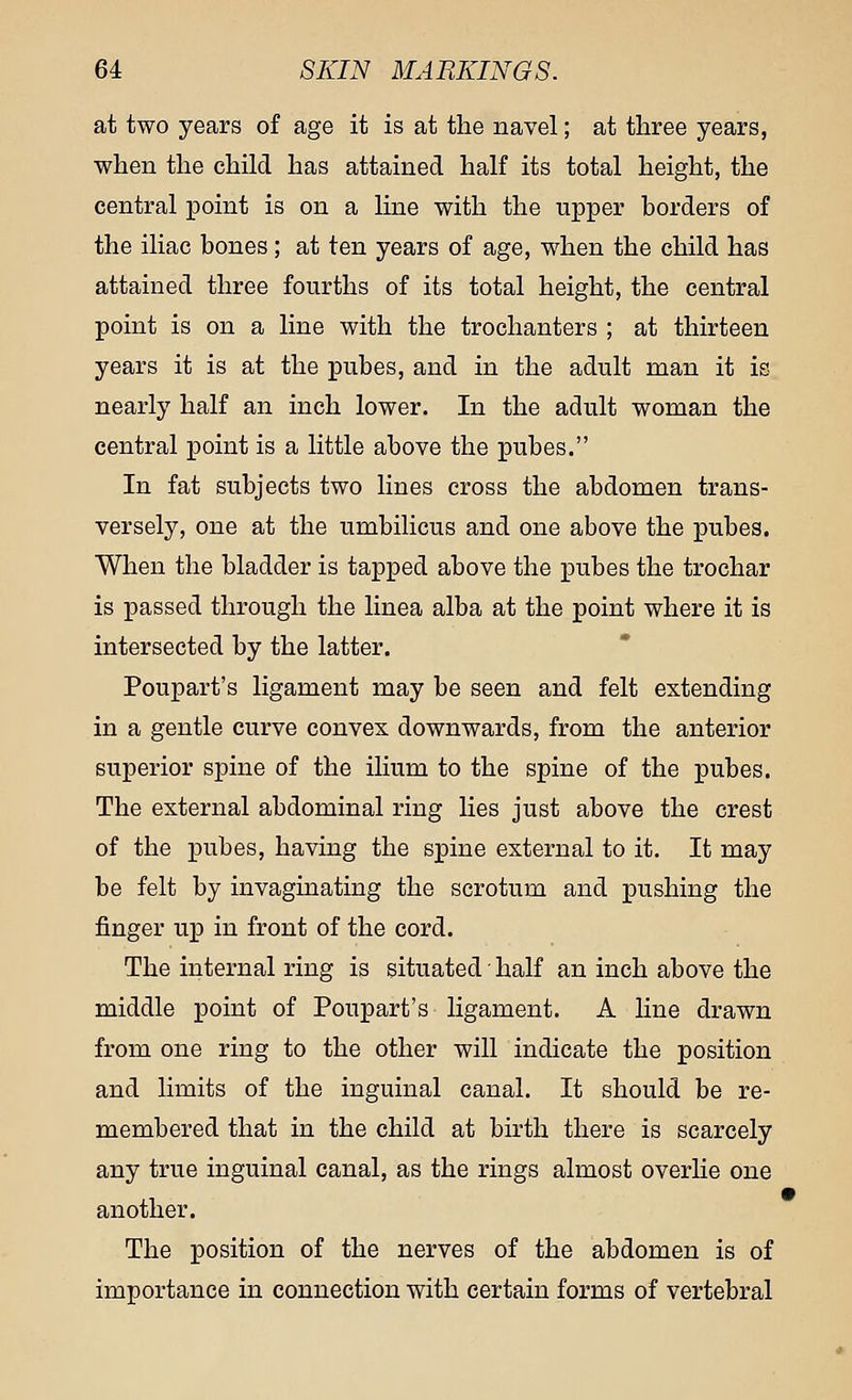 at two years of age it is at the navel; at three years, when the child has attained half its total height, the central point is on a line with the upper borders of the iliac bones; at ten years of age, when the child has attained three fourths of its total height, the central point is on a line with the trochanters ; at thirteen years it is at the pubes, and in the adult man it is nearly half an inch lower. In the adult woman the central point is a little above the pubes. In fat subjects two lines cross the abdomen trans- versely, one at the umbilicus and one above the pubes. When the bladder is tapped above the pubes the trochar is passed through the linea alba at the point where it is intersected by the latter. Poupart's ligament may be seen and felt extending in a gentle curve convex downwards, from the anterior superior spine of the ilium to the spine of the pubes. The external abdominal ring lies just above the crest of the pubes, having the spine external to it. It may be felt by invaginating the scrotum and pushing the finger up in front of the cord. The internal ring is situated ■ half an inch above the middle point of Poupart's ligament. A line drawn from one ring to the other will indicate the position and limits of the inguinal canal. It should be re- membered that in the child at birth there is scarcely any true inguinal canal, as the rings almost overlie one another. The position of the nerves of the abdomen is of importance in connection with certain forms of vertebral