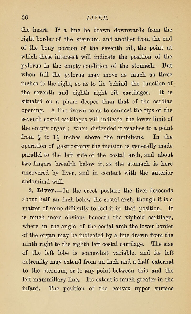 S6 LIVER. the heart. If a line be drawn downwards from the right border of the sternum, and another from the end of the bony portion of the seventh rib, the point at which these intersect will indicate the position of the pylorus in the empty condition of the stomach. But when full the pylorus may move as much as three inches to the right, so as to lie behind the junction of the seventh and eighth right rib cartilages. It is situated on a plane deeper than that of the cardiac opening. A line drawn so as to connect the tips of the seventh costal cartilages will indicate the lower limit of the empty organ ; when distended it reaches to a point from f to \\ inches above the umbilicus. In the operation of gastrostomy the incision is generally made parallel to the left side of the costal arch, and about two fingers breadth below it, as the stomach is here uncovered by liver, and in contact with the anterior abdominal wall. 2. Liver.—In the erect posture the liver descends about half an inch below the costal arch, though it is a matter of some difficulty to feel it in that position. It is much more obvious beneath the xiphoid cartilage, where in the angle of the costal arch the lower border of the organ may be indicated by a line drawn from the ninth right to the eighth left costal cartilage. The size of the left lobe is somewhat variable, and its left extremity may extend from an inch and a half external to the sternum, or to any point between this and the left mammillary line. Its extent is much greater in the infant. The position of the convex upper surface