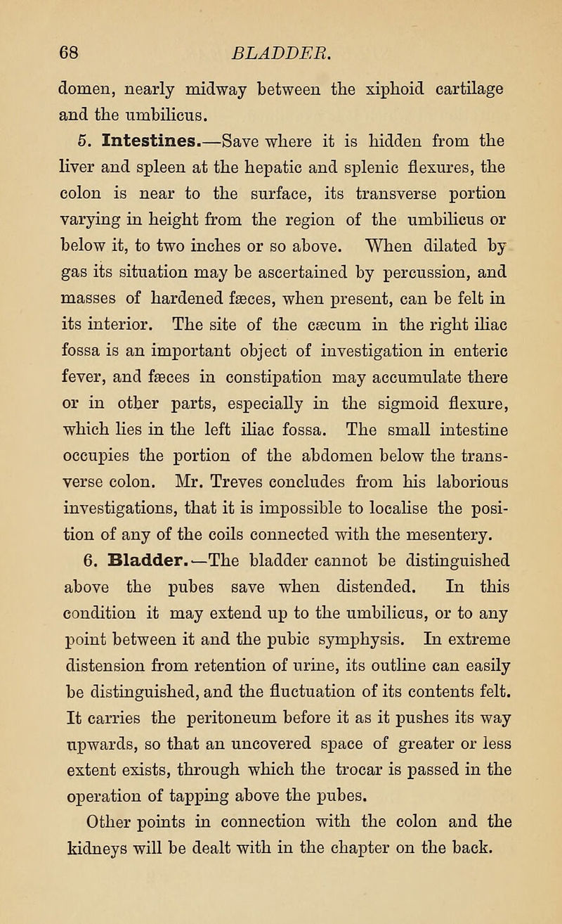 domen, nearly midway between the xiphoid cartilage and the umbilicus. 5. Intestines.—Save where it is hidden from the liver and spleen at the hepatic and splenic flexures, the colon is near to the surface, its transverse portion varying in height from the region of the umbilicus or below it, to two inches or so above. When dilated by gas its situation may be ascertained by percussion, and masses of hardened faeces, when present, can be felt in its interior. The site of the caecum in the right iliac fossa is an important object of investigation in enteric fever, and faeces in constipation may accumulate there or in other parts, especially in the sigmoid flexure, which lies in the left iliac fossa. The small intestine occupies the portion of the abdomen below the trans- verse colon. Mr. Treves concludes from his laborious investigations, that it is impossible to localise the posi- tion of any of the coils connected with the mesentery. 6. Bladder.—The bladder cannot be distinguished above the pubes save when distended. In this condition it may extend up to the umbilicus, or to any point between it and the pubic symphysis. In extreme distension from retention of urine, its outline can easily be distinguished, and the fluctuation of its contents felt. It carries the peritoneum before it as it pushes its way upwards, so that an uncovered space of greater or less extent exists, through which the trocar is passed in the operation of tapping above the pubes. Other points in connection with the colon and the kidneys will be dealt with in the chapter on the back.