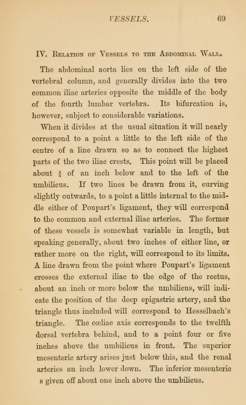 IV. Eelation of Vessels to the Abdominal Wall. The abdominal aorta lies ou the left side of the vertebral column, and generally divides into the two common iliac arteries opposite the middle of the body of the fourth lumbar vertebra. Its bifurcation is, however, subject to considerable variations. When it divides at the usual situation it will nearly correspond to a point a little to the left side of the centre of a line drawn so as to connect the highest parts of the two iliac crests. This point will be placed about £ of an inch below and to the left of the umbilicus. If two lines be drawn from it, curving slightly outwards, to a point a little internal to the mid- dle either of Poupart's ligament, they will correspond to the common and external iliac arteries. The former of these vessels is somewhat variable in length, but speaking generally, about two inches of either line, or rather more on the right, will correspond to its limits. A hue drawn from the point where Poupart's ligament crosses the external iliac to the edge of the rectus, about an inch or more below the umbilicus, will indi- cate the position of the deep epigastric artery, and the triangle thus included will correspond to Hesselbach's triangle. The cceliac axis corresponds to the twelfth dorsal vertebra behind, and to a point four or five inches above the umbilicus in front. The superior mesenteric artery arises just below this, and the renal arteries an inch lower down. The inferior mesenteric s given off about one inch above the umbilicus.