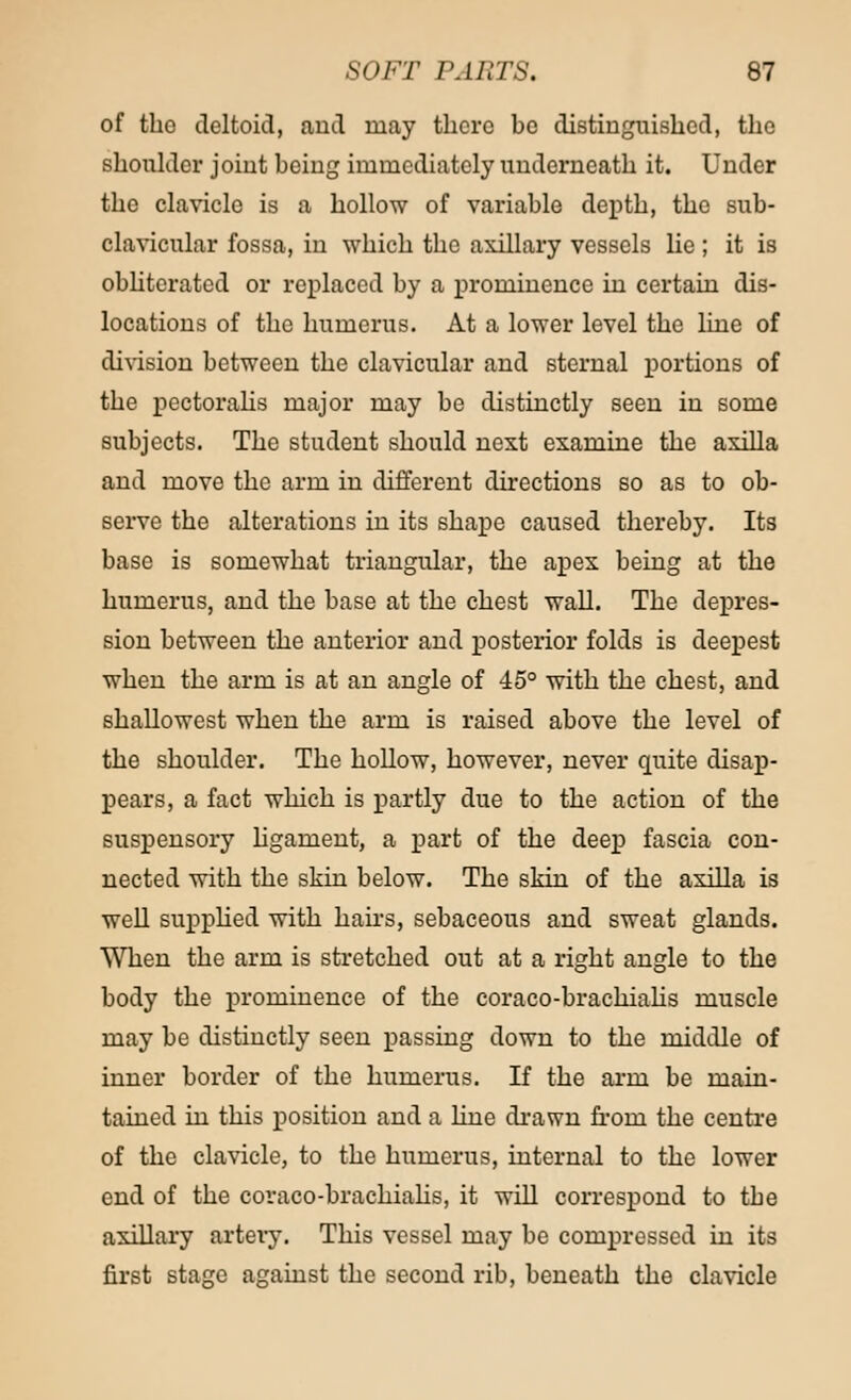 of the deltoid, and may there be distinguished, the shoulder joint being immediately underneath it. Under the clavicle is a hollow of variable depth, the sub- clavicular fossa, in which the axillary vessels lie; it is obliterated or replaced by a prominence in certain dis- locations of the humerus. At a lower level the line of division between the clavicular and sternal portions of the pectoralis major may be distinctly seen in some subjects. The student should next examine the axilla and move the arm in different directions so as to ob- serve the alterations in its shape caused thereby. Its base is somewhat triangular, the apex being at the humerus, and the base at the chest wall. The depres- sion between the anterior and posterior folds is deepest when the arm is at an angle of 45° with the chest, and shallowest when the arm is raised above the level of the shoulder. The hollow, however, never quite disap- pears, a fact which is partly due to the action of the suspensory hgament, a part of the deep fascia con- nected with the skin below. The skin of the axilla is well supplied with hairs, sebaceous and sweat glands. When the arm is stretched out at a right angle to the body the prominence of the coraco-brachialis muscle may be distinctly seen passing down to the middle of inner border of the humerus. If the arm be main- tained in this position and a hue drawn from the centre of the clavicle, to the humerus, internal to the lower end of the coraco-brachialis, it will correspond to the axillary artery. This vessel may be compressed in its first stage against the second rib, beneath the clavicle
