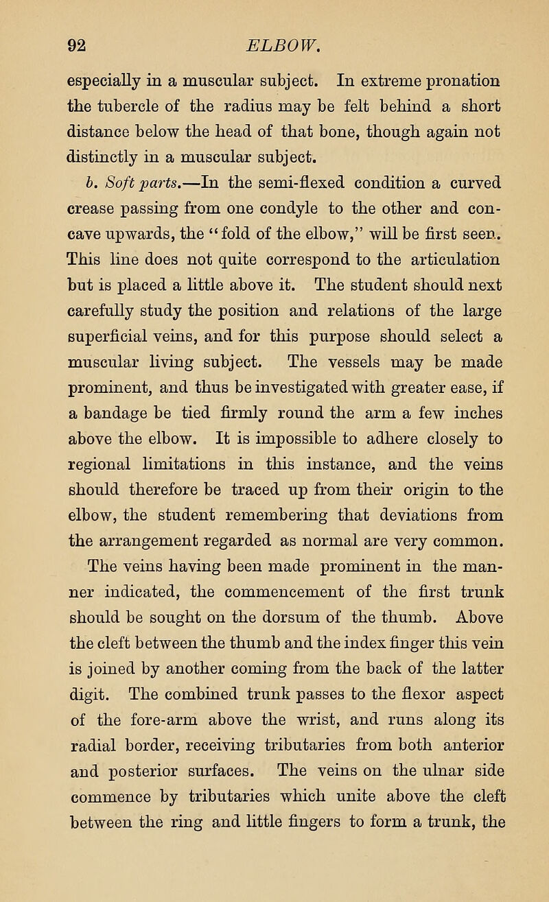 especially in a muscular subject. In extreme pronation the tubercle of the radius may be felt behind a short distance below the head of that bone, though again not distinctly in a muscular subject. b. Soft parts.—In the semi-flexed condition a curved crease passing from one condyle to the other and con- cave upwards, the fold of the elbow, will be first seen. This line does not quite correspond to the articulation but is placed a little above it. The student should next carefully study the position and relations of the large superficial veins, and for this purpose should select a muscular living subject. The vessels may be made prominent, and thus be investigated with greater ease, if a bandage be tied firmly round the arm a few inches above the elbow. It is impossible to adhere closely to regional limitations in this instance, and the veins should therefore be traced up from their origin to the elbow, the student remembering that deviations from the arrangement regarded as normal are very common. The veins having been made prominent in the man- ner indicated, the commencement of the first trunk should be sought on the dorsum of the thumb. Above the cleft between the thumb and the index finger this vein is joined by another coming from the back of the latter digit. The combined trunk passes to the flexor aspect of the fore-arm above the wrist, and runs along its radial border, receiving tributaries from both anterior and posterior surfaces. The veins on the ulnar side commence by tributaries which unite above the cleft between the ring and little fingers to form a trunk, the