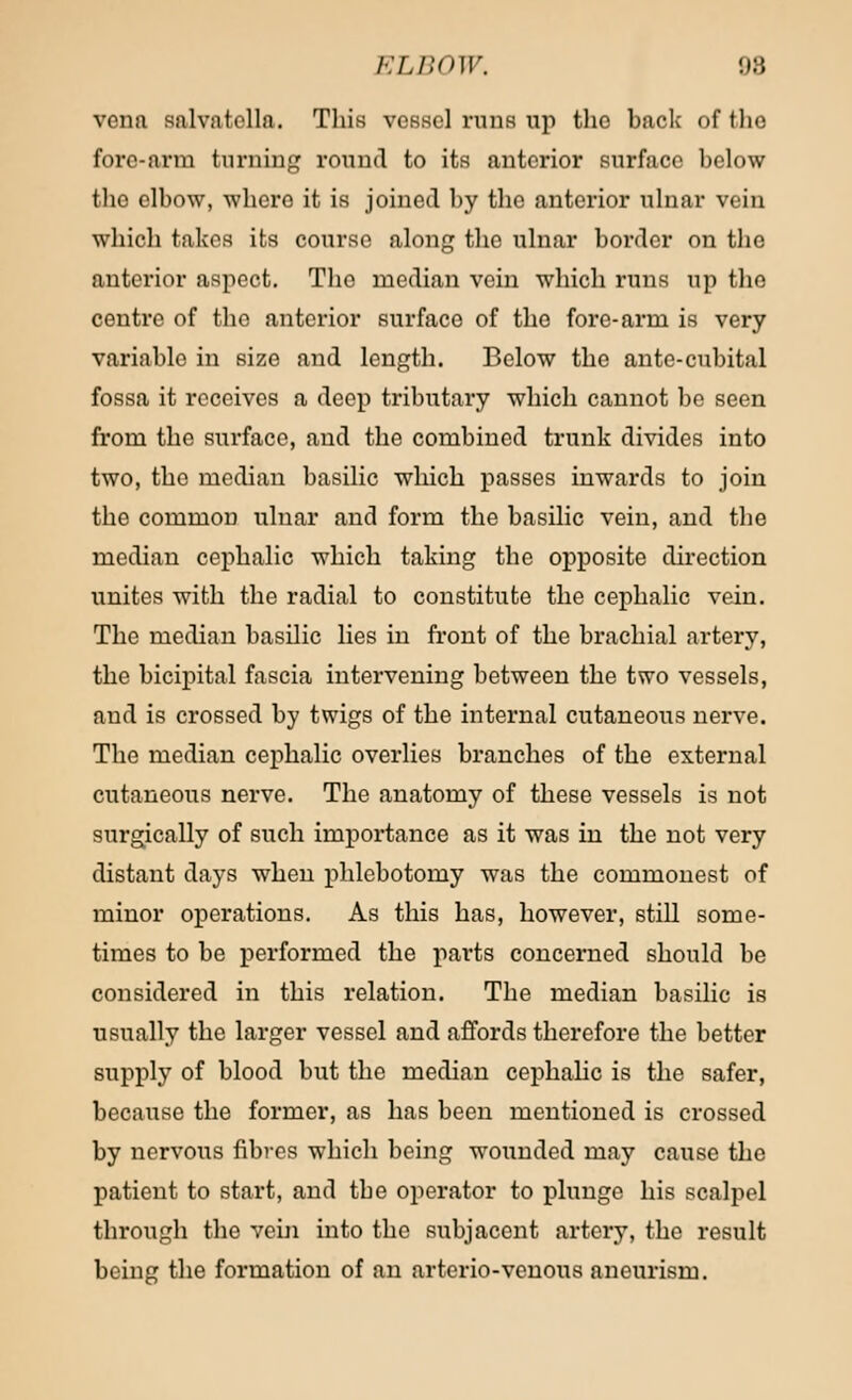 vena salvatclla. Tliis vessel runs up the back of the fore-arm turning round to its anterior surface below the elbow, where it is joined by the anterior ulnar vein which takes its course along the ulnar border on the anterior aspect. The median vein which runs up the centre of the anterior surface of the fore-arm is very variable in size and length. Below the ante-cubital fossa it receives a deep tributary which cannot be seen from the surface, and the combined trunk divides into two, the median basilic which passes inwards to join the common ulnar and form the basilic vein, and the median cephalic which taking the opposite direction unites with the radial to constitute the cephalic vein. The median basilic lies in front of the brachial artery, the bicipital fascia intervening between the two vessels, and is crossed by twigs of the internal cutaneous nerve. The median cephalic overlies branches of the external cutaneous nerve. The anatomy of these vessels is not surgically of such importance as it was in the not very distant days when phlebotomy was the commonest of minor operations. As this has, however, still some- times to be performed the parts concerned should be considered in this relation. The median basilic is usually the larger vessel and affords therefore the better supply of blood but the median cephalic is the safer, because the former, as has been mentioned is crossed by nervous fibres which being wounded may cause the patient to start, and the operator to plunge his scalpel through the vein into the subjacent artery, the result being the formation of an arterio-venous aneurism.