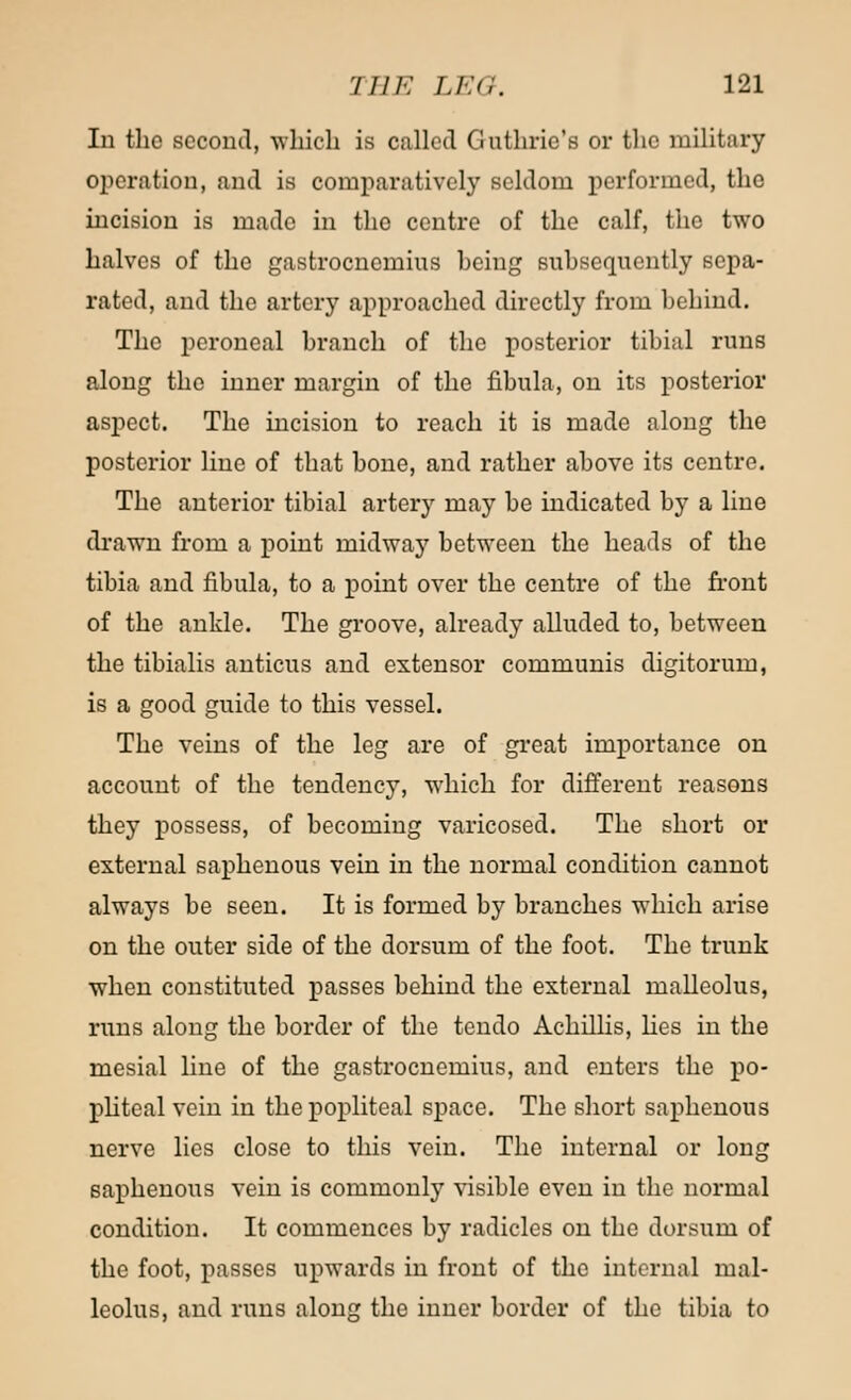 In the second, which is called Guthrie's or the military operation, and is comparatively seldom performed, the incision is made in the centre of the calf, the two halves of the gastrocnemius hcing subsequently sepa- rated, and the artery approached directly from behind. The peroneal branch of the posterior tibial runs along the inner margin of the fibula, on its posterior aspect. The incision to reach it is made along the posterior line of that bone, and rather above its centre. The anterior tibial artery may be indicated by a line drawn from a point midway between the heads of the tibia and fibula, to a point over the centre of the front of the ankle. The groove, already alluded to, between the tibialis anticus and extensor communis digitorum, is a good guide to this vessel. The veins of the leg are of great importance on account of the tendency, which for different reasons they possess, of becoming varicosed. The short or external saphenous vein in the normal condition cannot always be seen. It is formed by branches which arise on the outer side of the dorsum of the foot. The trunk when constituted passes behind the external malleolus, runs along the border of the tendo Achillis, lies in the mesial line of the gastrocnemius, and enters the po- pliteal vein in the popliteal space. The short saphenous nerve lies close to this vein. The internal or long saphenous vein is commonly visible even in the normal condition. It commences by radicles on the dorsum of the foot, passes upwards in front of the internal mal- leolus, and runs along the inner border of the tibia to