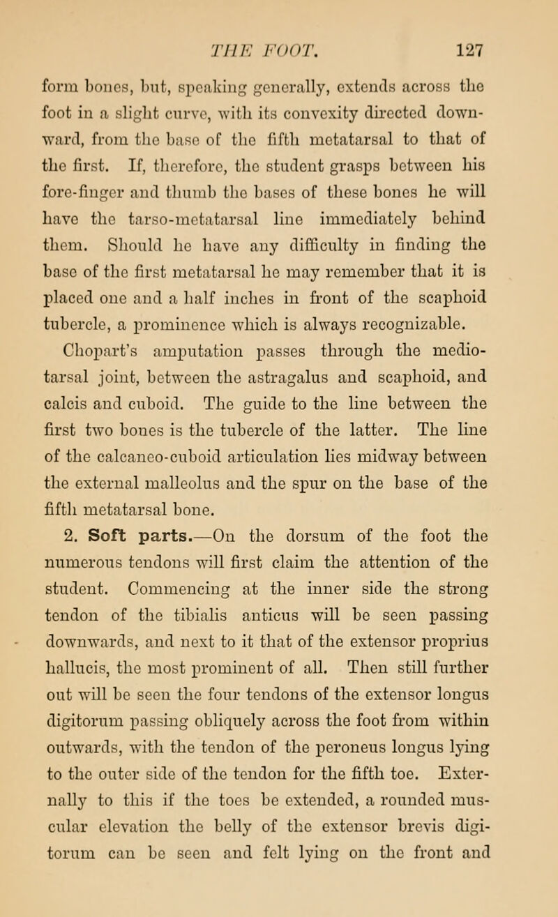 form bones, but, speaking generally, extends across tlio foot in a slight curve, with its convexity directed down- ward, from the base of the fifth metatarsal to that of the first. If, therefore, the student grasps between his fore-finger and thumb the bases of these bones he will have the tarso-metatarsal line immediately behind them. Should he have any difficulty in finding the base of the first metatarsal he may remember that it is placed one and a half inches in front of the scaphoid tubercle, a prominence which is always recognizable. Chopart's amputation passes through the medio- tarsal joint, between the astragalus and scaphoid, and calcis and cuboid. The guide to the line between the first two bones is the tubercle of the latter. The line of the calcaneo-cuboid articulation lies midway between the external malleolus and the spur on the base of the fifth metatarsal bone. 2. Soft parts.—On the dorsum of the foot the numerous tendons will first claim the attention of the student. Commencing at the inner side the strong tendon of the tibialis anticus will be seen passing downwards, and next to it that of the extensor proprius hallucis, the most prominent of all. Then still further out will be seen the four tendons of the extensor longus digitorum passing obliquely across the foot from within outwards, with the tendon of the peroneus longus lying to the outer side of the tendon for the fifth toe. Exter- nally to this if the toes bo extended, a rounded mus- cular elevation the belly of the extensor brevis digi- torum can be seen and felt lying on the front and