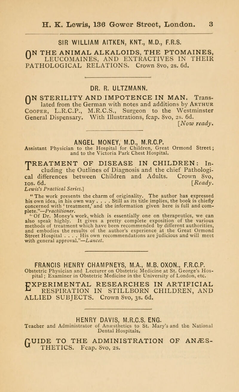 SIR WILLIAM AITKEN, KNT., M.D., F.R.S. ON THE ANIMAL ALKALOIDS, THE PTOMAINES, LEUCOMAINES, AND EXTRACTIVES IN THEIR PATHOLOGICAL RELATIONS. Crown Svo, 2S. 6d. 0 DR. R. ULTZMANN. N STERILITY AND IMPOTENCE IN MAN. Trans- lated from the German with notes and additions by Arthur Cooper, L.R.C.P., M.R.C.S., Surgeon to the Westminster General Dispensary. With Illustrations, fcap. Svo, 2s. 6d. [Now ready. ANGEL MONEY, M.D., M.R.C.P. Assistant Physician to the Hospital for Children, Great Ormond Street; and to the Victoria Park Chest Hospital. TREATMENT OF DISEASE IN CHILDREN: In- -*■ eluding the Outlines of Diagnosis and the chief Pathologi- cal differences between Children and Adults. Crown Svo, ios. 6d. [Ready. Lewis's Practical Scries.] The work presents the charm of originality. The author has expressed his own idea, in his own way .... Still as its title implies, the book is chiefly concerned with ' treatment,' and the information given here is full and com- plete.—Practitioner. '■Of Dr. Money's work, which is essentially one on therapeutics, we can also speak highly. It gives a pretty complete exposition of the various methods of treatment which have been recommended by different authorities, and embodies the results of the author's experience at the Great Ormond Street Hospital .... His own recommendations are judicious and will meet with general approval.—Lancet. FRANCIS HENRY CHAMPNEYS, M.A., M.B. OXON., F.R.C.P. Obstetric Physician and Lecturer on Obstetric Medicine at St. George's Hos- pital ; Examiner in Obstetric Medicine in the University of London, etc. EXPERIMENTAL RESEARCHES IN ARTIFICIAL RESPIRATION IN STILLBORN CHILDREN, AND ALLIED SUBJECTS. Crown 8vo, 3s. 6d. HENRY DAVIS, M.R.C.S. ENG. Teacher and Administrator of Anxsthetics to St. Mary's and the National Dental Hospitals. UIDE TO THE ADMINISTRATION OF ANAES- THETICS. Fcap. Svo, 2s. G