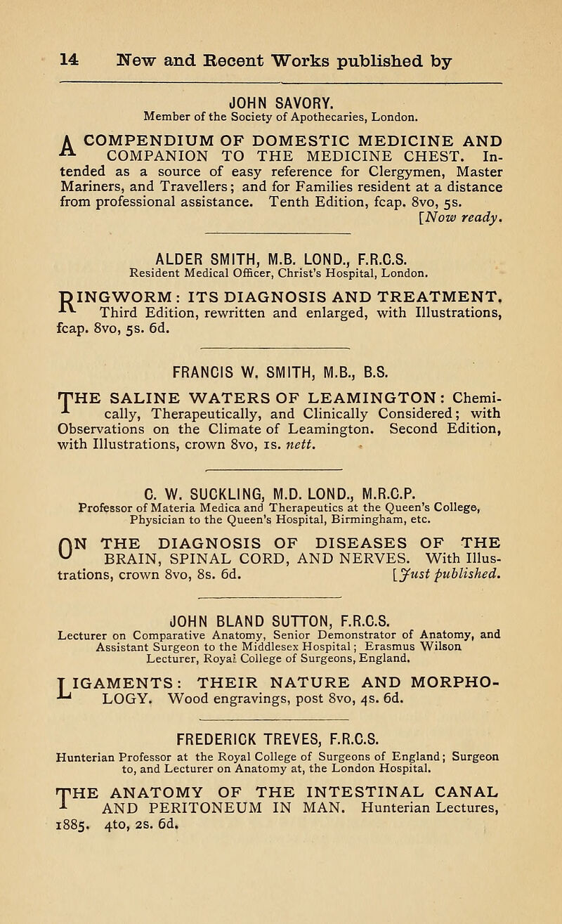 JOHN SAVORY. Member of the Society of Apothecaries, London. A COMPENDIUM OF DOMESTIC MEDICINE AND -• COMPANION TO THE MEDICINE CHEST. In- tended as a source of easy reference for Clergymen, Master Mariners, and Travellers; and for Families resident at a distance from professional assistance. Tenth Edition, fcap. 8vo, 5s. [Now ready. ALDER SMITH, M.B. LOND., F.R.C.S. Resident Medical Officer, Christ's Hospital, London. DINGWORM : ITS DIAGNOSIS AND TREATMENT. **■ Third Edition, rewritten and enlarged, with Illustrations, fcap. 8vo, 5s. 6d. FRANCIS W. SMITH, M.B., B.S. THE SALINE WATERS OF LEAMINGTON: Chemi- ■*■ cally, Therapeutically, and Clinically Considered; with Observations on the Climate of Leamington. Second Edition, with Illustrations, crown 8vo, is. nett. C. W. SUCKLING, M.D. LOND., M.R.C.P. Professor of Materia Medica and Therapeutics at the Queen's College, Physician to the Queen's Hospital, Birmingham, etc. ON THE DIAGNOSIS OF DISEASES OF THE BRAIN, SPINAL CORD, AND NERVES. With Illus- trations, crown 8vo, 8s. 6d. Vjfust published. JOHN BLAND SUTTON, F.R.C.S. Lecturer on Comparative Anatomy, Senior Demonstrator of Anatomy, and Assistant Surgeon to the Middlesex Hospital; Erasmus Wilson Lecturer, Royal College of Surgeons, England. TIGAMENTS: THEIR NATURE AND MORPHO- *u LOGY. Wood engravings, post 8vo, 4s. 6d. FREDERICK TREVES, F.R.C.S. Hunterian Professor at the Royal College of Surgeons of England; Surgeon to, and Lecturer on Anatomy at, the London Hospital. THE ANATOMY OF THE INTESTINAL CANAL 1 AND PERITONEUM IN MAN. Hunterian Lectures, 1885. 4to, 2s. 6d.