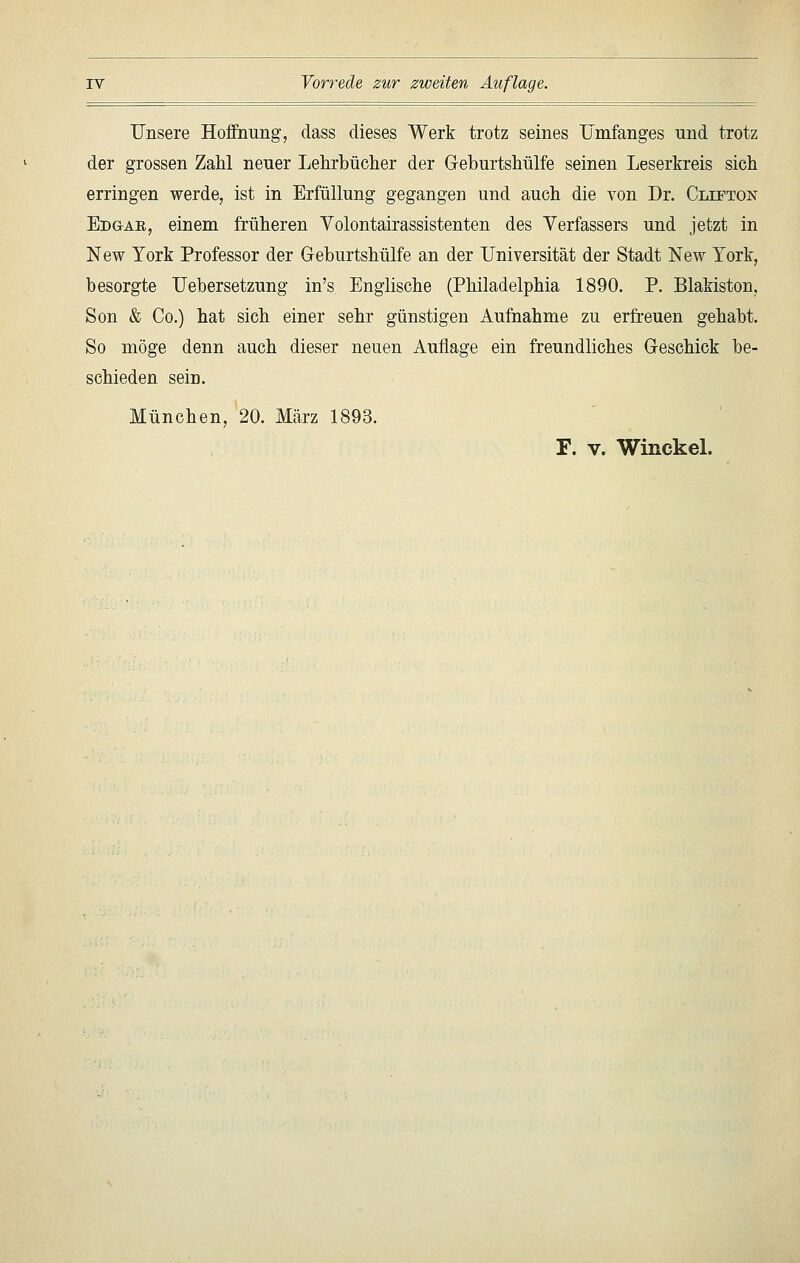 Unsere Hoffnung, dass dieses Werk trotz seines TJmfanges und trotz der grossen Zahl neuer Lehrbücher der Geburtshülfe seinen Leserkreis sich erringen werde, ist in Erfüllung gegangen und auch die von Dr. Clipton Edgae, einem früheren Volontairassistenten des Verfassers und jetzt in New York Professor der Geburtshülfe an der Universität der Stadt New York, besorgte Uebersetzung in's Englische (Philadelphia 1890. P. Blakiston, Son & Co.) hat sich einer sehr günstigen Aufnahme zu erfreuen gehabt. So möge denn auch dieser neuen Auflage ein freundliches Geschick be- schieden sein. München, 20. März 1893. F. V. WinckeL