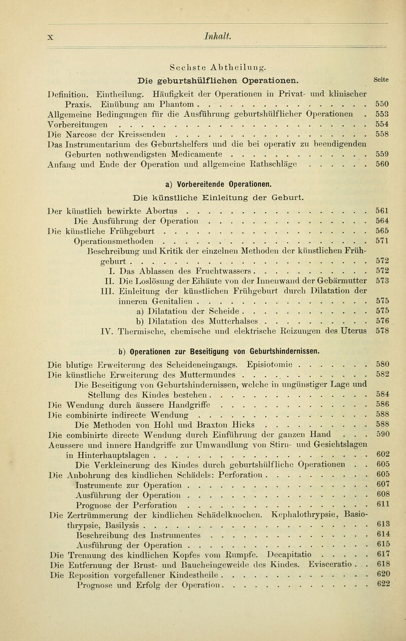 Sechste Abtheilung. Die geburtshülfliehen Operationen. Seite Definition. Eintheikmg. Häufigkeit der Operationen in Privat- und klinischer Praxis. Einübung am Phantom 550 Allgemeine Bedingungen für die Ausführung geburtshülflicher Operationen . 553 Vorbereitungen 554 Die Narcose der Kreissenden 558 Das Instrumentarium des G-eburtshelfers und die bei operativ zu beendigenden Geburten nothwendigsten Medicamente 559 Anfang und Ende der Operation und allgemeine Eathschläge 560 a) Vorbereitende Operationen. Die künstliche Einleitung der Geburt. Der künstlich bewirkte Abortus 561 Die Ausführung der Operation 564 Die künstliche Frühgeburt 565 Operationsmethoden 571 Beschreibung u.nd Kritik der einzelnen Methoden der künstlichen Früh- geburt 572 I. Das Ablassen des Fruchtwassers 572 n. Die Loslösung der Eihäute von der Innenwand der Gebärmutter 573 III. Einleitung der künstlichen Frühgeburt durch Dilatation der inneren Genitalien 575 a) Dilatation der Scheide 575 b) Dilatation des Mutterhalses 576 IV. Thermische, chemische und elektrische Eeizungen des Uterus 578 b) Operationen zur Beseitigung von Geburtshindernissen. Die blutige Erweiterung des Scheideneingangs. Episiotomie . 580 Die künstliche Erweiterung des Muttermundes 582 Die Beseitigung von Geburtshindemissen, welche in ungünstiger Lage und Stellung des Kindes bestehen 584 Die Wendung durch äussere Handgriff'e 586 Die combinirte indirecte Wendung 588 Die Methoden von Hohl und Braxton Hicks 588 Die combinirte directe Wendung durch Einführung der ganzen Hand . . . 590 Aeussere und innere Handgi-iffe zur Umwandlung von Stirn- und Gesichtslageu in Hinterhauptslagen 602 Die Verkleinerung des Kindes durch geburtshülfliche Operationen . . 605 Die Anbohrung des kindlichen Schädels: Perforation 605 Instrumente zur Operation 607 Ausführung der Operation 608 Prognose der Perforation 611 Die Zertrümmerung der kindlichen Schädelknochen. Keplialothrypsie, Basio- thrypsie, Basilysis 613 Beschreibung des Instrumentes 614 Ausführung der Operation 615 Die Trennung des kindlichen Kopfes vom Rumpfe. Decapitatio 617 Die Entfernung der Brust- und Baucheingeweide des Kindes. Evisceratio . . 618 Die Reposition vorgefallener Kindestheile 620 Prognose und Erfolg der Operation 622