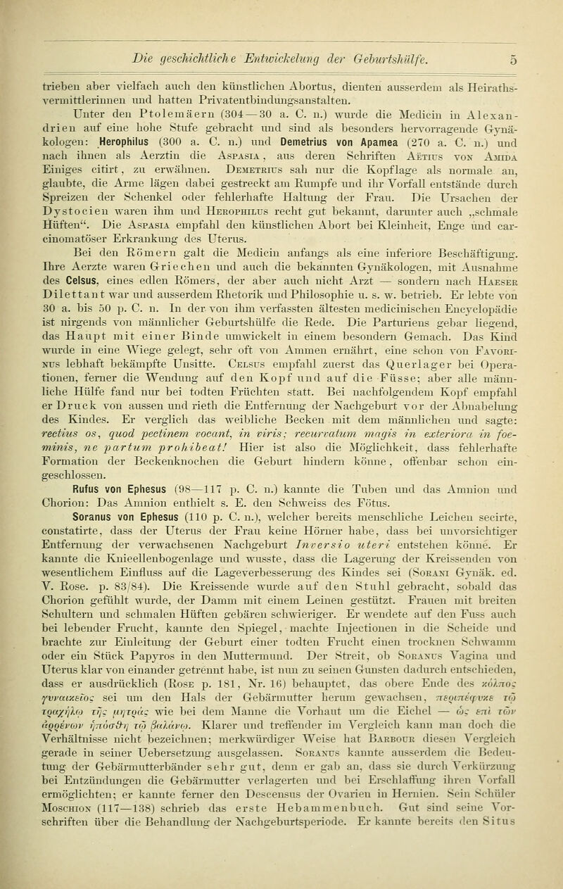 trieben aber vielfach avxch den künstlichen Abortus, dienten ausserdem als Heiraths- vermittlerinneu und hatten Privatentbindungsanstalteu. Unter den Ptolemäern (304 — 30 a. C. n.) wurde die Medicin in Alexan- drien auf eine hohe Stufe gebracht und sind als besonders hervorragende G-ynä- kologen: Herophilus (300 a. C. n.) und Demetrius von Apamea (270 a. C. n.) und nach ihnen als Aerztin die Aspasia , aus deren Schriften Aetius von Ajiida Einiges citirt, zu erwähnen. Demetrius sah nur die Kopflage als normale au, glaubte, die Arme lägen dabei gestreckt am Eumpfe und ihr Vorfall entstände durch Spreizen der Schenkel oder fehlerhafte Haltung der Frau. Die Ursachen der Dystocien waren ihm und Herophilus recht gut bekannt, darunter auch „schmale Hüften. Die Aspasia empfahl den künstlichen Abort bei Kleinheit, Enge und car- cinomatöser Erkrankung des Uterus. Bei den Römern galt die Medicin anfangs als eine inferiore Beschäftigung. Ihre Aerzte waren G-riechen und auch die bekannten Grynäkologen, mit Ausnahme des Celsus, eines edlen Römers, der aber auch nicht Arzt — sondern nach Haeser Dilettant war und ausserdem Rhetorik und Philosophie u. s. w. betrieb. Er lebte von 30 a. bis 50 p. C. n. In der von ihm verfassten ältesten medicinischen Encyclopädie ist nirgends von männlicher Geburtshülfe die Rede. Die Partimens gebar liegend, das Haupt mit einer Binde umwickelt in einem besondern Gemach. Das Kind wurde in eine Wiege gelegt, sehr oft von Ammen ernährt, eine schon von Favoei- Ntrs lebhaft bekämpfte Unsitte. Celsus emj)fahl zuerst das Querlager bei 0|)era- tionen, ferner die Wendung auf den Kopf und auf die Füsse; aber alle männ- liche Hülfe fand nur bei todten Früchten statt. Bei nachfolgendem Kopf empfahl er Druck von aussen und rieth die Entfernung der Nachgeburt vor der Abnabelung des Kindes. Er verglich das weibliche Becken mit dem männlichen und sagte: rectius os, quod pectinem voeant, in viris; reeurvatum magis in exteriora in foe- minis, ne partum prohibeat! Hier ist also die Möglichkeit, dass fehlerhafte Formation der Beckeiiknochen die Geburt hindern könne, oifenbar schon ein- geschlossen. Rufus von Ephesus (98—117 p. C. n.) kannte die Tuben und das Amnion imd Chorion: Das Amnion enthielt s. E. den Schweiss des Fötus. Soranus von Ephesus (110 p. C. n.), welcher bereits menschliche Leichen secirte, coustatirte, dass der Uterus der Frau keine Hörner habe, dass bei unvorsichtiger Entfernung der verwachsenen Nachgeburt Inversio uteri entstehen könne. Er kannte die Knieellenbogenlage und wusste, dass die Lagerung der Kreissenden von wesentlichem Einfluss auf die Lageverbesserung des Kindes sei (Sorani Gynäk. ed. V. Rose. p. 83/84). Die Kreissende wui-de auf den Stuhl gebracht, sobald das Chorion gefühlt wurde, der Damm mit einem Leinen gestützt. Frauen mit breiten Schultern und schmalen Hüften gebären schwieriger. Er wendete auf den Fuss auch bei lebender Frucht, kannte den Spiegel, machte Injectionen in die Scheide und brachte zm- Einleitimg der Geburt einer todten Frucht einen trocluien Schwamm oder ein Stück Paj)yros in den Muttermund. Der Streit, ob Soranus Vagina und Uterus klar von einander getrennt habe, ist nun zu seinen Gunsten dadurch entschieden, dass er ausdrücklich (Rose p. 181, Nr. 16) behaujjtet, das obere Ende des y.ölTTog fwuixeCog sei um den Hals der Gebärmutter herum gewachsen, neomBCfVAS xco TQu/jf/M Tz/c uTjTQÜg wie bei dem Manne die Vorhaut um die Eichel — cog stti jäv (iQQsrcov rj7i6a&i] reo ßnlüvoi. Klarer und treffender im Vergleich kann man doch die Verhältnisse nicht bezeichnen; merkwürdiger Weise hat Barboür diesen Vergleich gerade in seiner Uebersetzuug ausgelassen. Soranus kannte ausserdem die Bedeu- timg der Gebärmiitterbänder sehr gut, denn er gab an, dass sie durch Verkürzung bei Entzündungen die Gebärmutter verlagerten und bei Erschlaffung ihren Vorfall ermöglichten; er kannte femer den Descensus der Ovarien in Hernien. Sein Schüler Moschion (117—138) schrieb das erste Hebammenbuch. Gut sind seine Vor- schriften über die Behandlung der Nachgeburtsperiode. Erkannte bereits den Situs