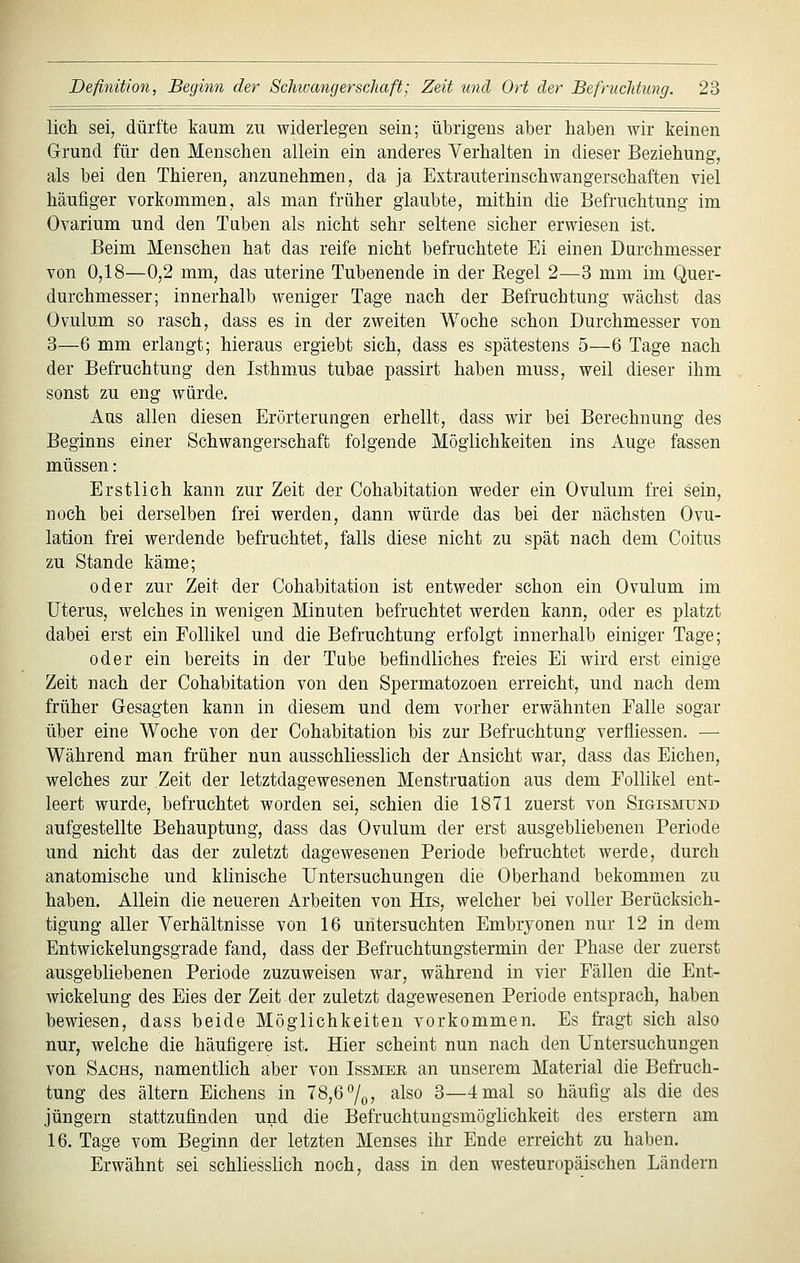 lieh sei, dürfte kaum zu widerlegen sein; übrigens aber haben wir keinen Grund für den Menschen allein ein anderes Verhalten in dieser Beziehung, als bei den Thieren, anzunehmen, da ja Extrauterinschwangerschaften viel häufiger vorkommen, als man früher glaubte, mithin die Befruchtung im Ovarium und den Taben als nicht sehr seltene sicher erwiesen ist. Beim Menschen hat das reife nicht befruchtete Ei einen Durchmesser von 0,18—0,2 mm, das uterine Tubenende in der Regel 2—3 mm im Quer- durchmesser; innerhalb weniger Tage nach der Befruchtung wächst das Ovulum so rasch, dass es in der zweiten Woche schon Durchmesser von 3—6 mm erlangt; hieraus ergiebt sich, dass es spätestens 5—6 Tage nach der Befruchtung den Isthmus tubae passirt haben muss, weil dieser ihm sonst zu eng würde. Aus allen diesen Erörterungen erhellt, dass wir bei Berechnung des Beginns einer Schwangerschaft folgende Möglichkeiten ins Auge fassen müssen: Erstlich kann zur Zeit der Cohabitation weder ein Ovulum frei sein, noch bei derselben frei werden, dann würde das bei der nächsten Ovu- lation frei werdende befruchtet, falls diese nicht zu spät nach dem Coitus zu Stande käme; oder zur Zeit der Cohabitation ist entweder schon ein Ovulum im Uterus, welches in wenigen Minuten befruchtet werden kann, oder es platzt dabei erst ein Follikel und die Befruchtung erfolgt innerhalb einiger Tage; oder ein bereits in der Tube befindliches freies Ei wird erst einige Zeit nach der Cohabitation von den Spermatozoen erreicht, und nach dem früher Gesagten kann in diesem und dem vorher erwähnten Falle sogar über eine Woche von der Cohabitation bis zur Befruchtung verfliessen. — Während man früher nun ausschliesslich der Ansicht war, dass das Eichen, welches zur Zeit der letztdagewesenen Menstruation aus dem Follikel ent- leert wurde, befruchtet worden sei, schien die 1871 zuerst von Sigismund aufgestellte Behauptung, dass das Ovulum der erst ausgebliebenen Periode und nicht das der zuletzt dagewesenen Periode befruchtet werde, durch anatomische und klinische Untersuchungen die Oberhand bekommen zu haben. Allein die neueren Arbeiten von His, welcher bei voller Berücksich- tigung aller Verhältnisse von 16 untersuchten Embryonen nur 12 in dem Entwickelungsgrade fand, dass der Befruchtungstermin der Phase der zuerst ausgebliebenen Periode zuzuweisen war, während in vier Fällen die Ent- wickelung des Eies der Zeit der zuletzt dagewesenen Periode entsprach, haben bewiesen, dass beide Möglichkeiten vorkommen. Es fragt sich also nur, welche die häufigere ist. Hier scheint nun nach den Untersuchungen von Sachs, namentlich aber von Issmer an unserem Material die Befruch- tung des altern Eichens in 78,6 7o7 also 3—4 mal so häufig als die des Jüngern stattzufinden und die Befruchtungsmöglichkeit des erstem am 16. Tage vom Beginn der letzten Menses ihr Ende erreicht zu haben. Erwähnt sei schliesslich noch, dass in den westeuropäischen Ländern