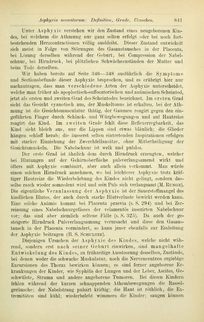 Unter Asphyxie verstehen wir den Zustand eines neugeborenen Kin- des, bei welchem die Athmung nur ganz selten erfolgt oder bei noch fort- bestehenden Herzcontractionen völlig ausbleibt. Dieser Zustand entwickelt sich meist in Folge von Störungen des G-asaustausches in der Placenta, bei Lösung derselben während der Geburt, bei Compression der Nabel- schnur, bei Hirndruck, bei plötzlichen Schwächezuständen der Mutter und beim Tode derselben. Wir haben bereits auf Seite 346—348 ausführlich die Symptome und Sectionsbefunde dieser Asphyxie besprochen, und es erübrigt hier nur nachzutragen, dass man verschiedene Arten der Asphyxie unterscheidet, welche man früher als apoplectisch-suffocatorischen und anämischen Scheintod, jetzt als ersten und zweiten Grad des Scheintodes bezeichnet. Im ersten Grad sieht das Gesicht cyanotisch aus, der Muskeltonus ist erhalten, bei der Ath- mung ist die Gesichtsmusculatur thätig, der Gaumen reagirt gegen den ein- geführten Finger durch Schluck- und Würgbewegungen und auf Hautreize reagirt das Kind. Im zweiten Grade fehlt diese Reflexerregbarkeit, das Kind sieht bleich aus, nur die Lippen sind etwas bläulich; die Glieder hängen schlaff herab; die äusserst selten eintretenden Inspirationen erfolgen mit starker Einziehung der Zwerchfellansätze, ohne Mitbetheiligung der Gesichtsmuskeln. Die Nabelschnur ist welk und pulslos. Der erste G-rad ist ähnlich dem durch Hirndruck erzeugten, welcher bei Blutungen auf der G-ehirnoberfläche pulsverlangsamend wirkt und öfters mit Asphyxie combinirt, aber auch allein vorkommt. Man würde einen solchen Hirndruck annehmen, wo bei leichterer Asphyxie trotz kräf- tiger Hautreize die Wiederbelebung des Kindes nicht gelingt, sondern das- selbe rasch wieder somnolent wird und sein Puls sich verlangsamt (M. Runge). Die eigentliche Veranlassung der Asphyxie ist der Sauerstoffmangel des kindlichen Blutes, der auch durch starke Blutverluste bewirkt werden kann. Eine solche Anämie kommt bei Placenta praevia (s. S. 294) und bei Zer- reissung eines Nabelschnurgefässes der velamentös inserirten Nabelschnur vor; das sind aber ziemlich seltene Fälle (s. S. 325). Da auch der ge- steigerte Hirndruck Pulsverlangsamung verursacht und diese den Gasaus- tausch in der Placenta vermindert, so kann jener ebenfalls zur Einleitung der Asphyxie beitragen (B. S. Schultze). Diejenigen Ursachen der Asphyxie des Kindes, welche nicht wäh- rend, sondern erst nach seiner Geburt einwirken, sind mangelhafte Entwickelung des Kindes, zu frühzeitige Ausstossung desselben. Zustände, bei denen weder die schwache Muskulatur, noch die Nervencentren ergiebige Excursionen des Thorax bewirken können; es sind ferner angeborene Er- krankungen der Kinder, wie Syphilis der Lungen und der Leber, Ascites, Ge- schwülste, Struma und andere angeborene Tumoren. Bei diesen Kindern fehlen während der kurzen schnappenden Athembewegungen die Rassel- geräusche; der Nabelstrang pulsirt kräftig; die Haut ist röthlich, die Ex- tremitäten sind kühl; wiederbelebt wimmern die Kinder; saugen können.