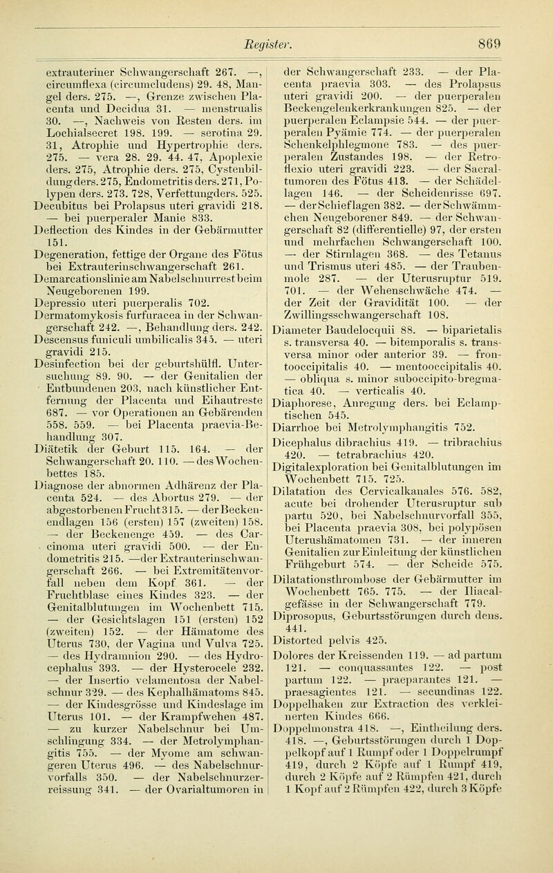 extrauteriner Scliwangerscliaft 267. —, I cireumflexa (circumcludens) 29. 48, Man- gel ders. 275. —, Grenze zwischen Pia- I centa und Decidua 31. — menstrualis | 30. —, Nachweis von Resten ders. im | Locliialsecret 198. 199. — serotina 29. ! 31, Atrophie und Hypertrophie ders. 275. — Vera 28. 29. 44. 47, Apoplexie ders. 275, Atrophie ders. 275, Cystenbil- dungders. 275, Endometritis ders. 271, Po- 1 lypen ders. 273. 728, Verfettungders. 525. I Decubitus bei Prolapsus uteri gravidi 218. I — bei puerperaler Manie 833. ! Deflection des Kindes in der G-ebärmutter j 151. I Degeneration, fettige der Organe des Fötus bei Extrauterinschwangerschaft 261. ' Demarcationslinie am Nabelschnurrest beim | Neugeborenen 199. Depressio uteri puerperalis 702. Dermatomykosis furfuracea in der Schwan- gerschaft 242. —, Behandlung ders. 242. Descensus funiculi umbilicalis 345. — uteri gravidi 215. Desinfection bei der geburtshülfl. Unter- suchung 89. 90. — der Grenitalien der Entbundenen 208, nach künstlicher Ent- fernung der Placenta und Eihautreste 687. — vor Operationen an G-ebärenden 558. 559. — bei Placenta praevia-Be- handlung 307. Diätetik der G-eburt 115. 164. — der Schwangerschaft 20. 110. —des Wochen- bettes 185. Diagnose der abnormen Adhärenz der Pla- centa 524. — des Abortus 279. — der abgestorbenen Frucht 315. — derBecken- endlagen 156 (ersten) 157 (zweiten) 158. — der Beckenenge 459. — des Car- • cinoma uteri gravidi 500. — der En- dometritis 215. —der Extrauterinschwan- gerschaft 266. — bei Extremitätenvor- fall neben dem Kopf 361. — der Fruchtblase eines Kindes 323. — der G-enitalblutungen im Wochenbett 715. — der G-esichtslagen 151 (ersten) 152 (zweiten) 152. — der Hämatome des Uterus 730, der Vagina und Vulva 725. — des Hydramnion 290. — des Hydro- cephalus 393. — der Hysterocele 232. — der Insertio velamentosa der Nabel- schnur 329. — des Kephalhämatoms 845. — der Kindesgrösse und Kindeslage im Uterus 101. — der Krampfwehen 487. — zu kurzer Nabelschnur bei Ura- schlingung 334. — der Metrolymphan- gitis 755. — der Myome am schwan- geren Uterus 496. — des Nabelschnur- vorfalls 350. — der Nabelschnurzer- reissuna; 341. — der Ovarialtumoren in der Schwangerschaft 233. — der Pla- centa praevia 303. — des Prolapsus uteri gravidi 200. — der puerperalen Beckengelenkerkrankungen 825. — der puerperalen Eclampsie 544. — der ijuei*- peralen Pyämie 774. — der puerperalen Schenkelphlegmone 783. — des puer- peralen Zustandes 198. — der Retro- flexio uteri gravidi 223. — der Sacral- tumoren des Fötus 413. — der Schädel- lagen 146. — der Scheidenrisse 697. — der Schieflagen 382. — derSchwämm- chen Neugeborener 849. — der Schw^an- gerschaft 82 (differentielle) 97, der ersten und mehrfachen Schwangerschaft 100. — der Stirnlagen 368. — des Tetanus und Trismus uteri 485. — der Trauben- mole 287. — der Uterusruptur 519. 701. — der Wehenschwäche 474. — der Zeit der Gravidität 100. — der Zwillingsschwangerschaft 108. Diameter Baudelocquii 88. — biparietalis s. transversa 40. — biteraporalis s. trans- versa minor oder anterior 39. — fron- tooccipitalis 40. — mentooccipitalis 40. — obliqua s. minor suboccipito-bregma- tica 40. — verticalis 40. Diaphorese, Anregung ders. bei Eclamp- tischen 545. Diarrhoe bei Metrolymphangitis 752. Dicephalus dibrachius 419. — tribrachius 420. — tetrabrachius 420. Digitalexploration bei Genitalblutungen im Wochenbett 715. 725. Dilatation des Cervicalkanales 576. 582, acute bei drohender Uterusruptur sub partu 520, bei Nabelschnurvorfall 355, bei Placenta praevia 308, bei polyjiösen Uterushämatomen 731. — der inneren Genitalien zur Einleitung der künstlichen Frühgeburt 574. — der Scheide 575. Dilatationsthrombose der Gebärmutter im Wochenbett 765. 775. — der Iliacal- gefässe in der Schwangerschaft 779. Diprosopus, Geburtsstörungen durch dens. 441. Distorted pelvis 425. Dolores der Kreissenden 119. — ad partum 121. — conquassantes 122. — post partum 122. — praeparantes 121. — praesagientes 121. — secundinas 122. Doppelhaken zur Extraction des verklei- nerten Kindes 666. Doppelmonstra 418. —, Einthcilung ders. 418. —, Geburtsstörungen durch 1 Dop- pelkopf auf 1 Rumpf oder 1 Dopi)elrumpf 419, durcli 2 Köpfe auf 1 Rumpf 419, durch 2 Kfipfe auf 2 Rümpfen 421, durch 1 Kopf auf 2 Rümpfen 422, durch 3 Köpfe