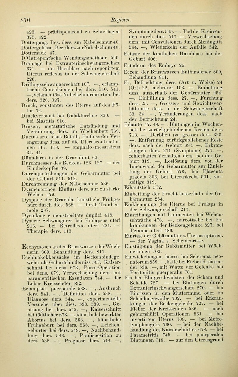 423. — prädisponirend zu Schieflagen 375. 422. Dottergang, Eez. dess. zur Nabelschnur 40. Dottergefässe, Bez. ders.zur]S[abelschnur40. Dottersack 47. D'Outrepont'sche Wendungsmethode 590. Drainage bei Extrauterinschwangerschaft 671. — der Harnblase nach reponirtem Uterus reflexus in der Schwangerschaft 226. Drillingsschwangerschaft 107. —, eclamp- tische Convulsionen bei ders. 540. 541. —,velamentöse Nabelschnurinsertion bei ders. 326. 327. Druck, constanter des Uterus auf den Fö- tus 74. Drvxckverband bei Galaktorrhoe 820. — bei Mastitis 816. Drüsen, metastatische Entzündung und Vereiterung ders. im Wochenbett 769. Ductus arteriosus Botalli, Einfluss der Ver- engerung dess. auf die Uteruscontractio- nen 117. 118. — omphalo-mesaraicus 34. 41. Dünndarm in der Gravidität 62. Durchmesser des Beckens 126. 127. — des Kindeskopfes 39. Durchquetschungen der Gebärmutter bei der Geburt 511. 512. Durchtrennung der Nabelschnur 536. Dysmenorrhoe, Einfluss ders. auf zu starke Wehen 479. Dyspnoe der Gravida, künstliche Frühge- burt durch dies. 568. — durch Trauben- mole 287. Dystokiae e monstrositate duplici 418. Dysurie Schwangerer bei Prolapsus uteri 216. — bei Ketroflexio uteri 221. —, Therapie ders. 113. Ecchymosen an den Brustwarzen der Wöch- nerin 809, Behandlung ders. 811. Ecchinokokkensäcke im Beckenbindege- webe als Geburtshinderniss 507, Kaiser- schnitt bei dens. 673, Porro-Operation bei dens. 679, Verwechselung ders. mit parametritischen Exsudaten 744. — der Leber Kreissender 532. Eclampsie, puerperale 538. —, Ausbruch ders. 541. —, Definition ders. 538. —, Diagnose ders. 544. —, experimentelle Versuche über dies. 538. 539. —, Ge- nesung bei ders. 542. —, Kaiserschnitt bei tödtlicher 673. —, künstlich bewirkter Abortus bei ders. 563. —, künstliche Frühgeburt bei ders. 568. —, Leichen- geburten bei ders. 549. —, Nachbehand- lung ders. 546. —, Prädisposition zu ders. 538. —, Prognose ders. 544. —, Symptome ders. 545. —, Tod der Kreissen- den durch dies. 547. —, Verwechselung ders. mit Convulsionen durch Meningitis 544. —, Wiederkehr der Anfälle 542. Ectasie der kindlichen Harnblase bei der Geburt 406. Ectoderm des Embryo 25. Eczem der Brustwarzen Entbundener 809, Behandlung 811. Ei, Befruchtung dess. (Art u. Weise) 24 (Ort) 22, mehrerer 103. —, Einbettung dess. ausserhalb der Gebärmutter 254. —, Einhüllung dess. 27. —, Furchung dess. 25. —, Grössen- und Gewichtsver- hältnisse dess. in der Schwangerschaft 33. 34. —, Veränderungen dess. nach der Befruchtung 24. Eihäute 47. 48. — , Blutungen im Wochen- bett bei zurückgebliebenen Eesten ders. 713. —, Derbheit (zu grosse) ders. 323. —, Entfenumg zurückgebliebener Reste ders. nach der Geburt 687. —, Erkran- kungen ders. 271 (Symptome) 277. —, fehlerhaftes Verhalten ders. bei der Ge- burt 319. —, Loslösung ders. von der Innenwand der Gebärmutter zur Einlei- tung der Geburt 573, bei Placenta praevia 306, bei Uteruskrebs 501, vor- zeitige 319. Eihautstich 572. Einbettung der Frucht ausserhalb der Ge- bärmutter 254. Einklemmung des Uterus bei Prolaps in der Schwangerschaft 217. Einreibungen mit Linimenten bei Wehen- schwäche 476. —, narcotische bei Er- krankungen der Beckengelenke 827, bei Tetanus uteri 486. Einrisse der Gebärmutter s. Uterusrupturen. — der Vagina s. Scheidenrisse. Einstülpung der Gebärmutter bei Wöch- nerinnen 702. Einwickelungen, heisse bei Sclerema neo- natorum 859.—, kalte bei Fieber Kreissen- der 536. —, mit Watte der Gelenke bei Peritonitis puerperalis 761. Eis bei Blutgeschwülsten der Scham und Scheide 727. — bei Blutungen durch Extrauterinschwangerschaft 270. — bei Einrissen in den Muttermund oder im Scheidengewölbe 702. — bei Erkran- kungen der Beckengelenke 727. — bei Fieber der Kreissenden 536. — nach geburtshülfl. Operationen 561. — bei invertirtem Uterus 708. — bei Metro- lymphangitis 760. — bei der Nachbe- handlung des Kaiserschnittes 678. — bei Parametritis 745. — bei puerperalen Blutungen 718. — auf den Uterusgi-und