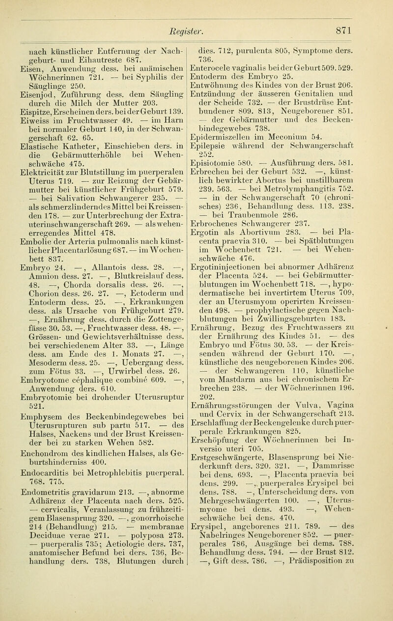 nacli künstlicher Entfernung der Nach- geburt- und Eihautreste 687. Eisen, Anwendung dess. bei anämischen Wöchnerinnen 721. — bei Syphilis der Säuglinge 250. Eisenjod, Zuführung dess. dem Säugling durch die Milch der Mutter 203. Eispitze, Erscheinen ders. bei der Geburt 139. Eiweiss im Fruchtwasser 49. — im Harn bei normaler Geburt 140, in der Schwan- gerschaft 62. 65. Elastische Katheter, Einschieben ders. in die Gebärmutterhöhle bei Wehen- schwäche 475. Elektricität zur Blutstillung im puerperalen Uterus 719. — zur Keizung der Gebär- mutter bei künstlicher Frühgeburt 579. — bei Salivation Schwangerer 235. — als schmerzlinderndes Mittel bei Kreissen- den 178. — zur Unterbrechung der Extra- uterinschwangerschaft 269. — als wehen- erregendes Mittel 478. Embolie der Arteria pulmonalis nach künst- licher Placentarlösung 687. — im Wochen- bett 837. Embryo 24. —, AUantois dess. 28. —, Amnion dess. 27. —, Blutkreislauf dess. 48. —, Chorda dorsalis dess. 26. —, Chorion dess. 26. 27. —, Ectoderm und Entoderm dess. 25. —, Erkrankungen dess. als Ursache von Frühgeburt 279. —, Ernährung dess. durch die Zottenge- fässe 30. 53. —, Fruchtwasser dess. 48. —, Grössen- und Gewichtsverhältnisse dess. bei verschiedenem Alter 33. —, Länge dess. am Ende des 1. Monats 27. —, Mesoderm dess. 25. —, Uebergang dess. zum Fötus 33. —, Urwirbel dess. 26. Embryotome cephalique combine 609. —, Anwendung ders. 610. Embryotomie bei drohender Uterusruptur 521. Emphysem des Beckenbindegewebes bei Uterusrupturen sub partu 517. — des Halses, Nackens und der Brust Kreissen- der bei zu starken Wehen 582. Enchondrom des kindlichen Halses, als Ge- burtshinderniss 400. Endocarditis bei Metrophlebitis puerperal. 768. 775. Endometritis gravidarum 213. —, abnorme Adhärenz der Placenta nach ders. 525. — cervicalis, Veranlassung zu frühzeiti- gem Blasensprung 320. —, gonorrhoische 214 (Behandlung) 215. — membranae Deciduae verae 271. — polyposa 273. — puerperalis 7355 Aetiologie ders. 737, anatomischer Befund bei ders. 736, Be- handlung ders. 738, Blutungen durch dies. 712, purulenta 805, Symptome ders. 736. Enterocele vaginalis bei der Geburt 509.529. Entoderm des Embryo 25. Entwöhnung des Kindes von der Brust 206. Entzündung der äusseren Genitalien und der Scheide 732. — der Brustdrüse Ent- bundener 809. 813, Neugeborener 851. — der Gebärmutter und des Becken- bindegewebes 738. Epidermiszellen im Meconium 54. Epilepsie während der Schwangerschaft 252. Episiotomie 580. — Ausführung ders. 581. Erbrechen bei der Geburt 532. —, künst- lich bewirkter Abortus bei unstillbarem 239. 563. — bei Metrolymphangitis 752. — in der Schwangerschaft 70 (chi-oni- sches) 236, Behandlung dess. 113. 238. — bei Traubenmole 286. Erbrochenes Schwangerer 237. Ergotin als Abortivum 283. — bei Pla- centa praevia 310. — bei Spätblutungen im Wochenbett 721. — bei Wehen- schwäche 476. Ergotininjectionen bei abnormer Adhärenz der Placenta 524. — bei Gebärmutter- blutungen im Wochenbett 718. —, hypo- dermatische bei invertirtem Uterus 709, der an Uterusmyom operirten Kreissen- den 498. — prophylactische gegen Nach- blutungen bei Zwillingsgeburten 183. Ernährung, Bezug des Fruchtwassers zu der Ernährung des Kindes 51. — des Embryo und Fötus 30. 53. — der Kreis- senden während der Geburt 170. —, künstliche des neugeborenen Kindes 206. — der Schwangeren 110, künstliche vom Mastdarm aus bei chronischem Er- brechen 238. — der Wöchnerinnen 196. 202. Ernährungsstörungen der Vulva, Vagina und Cervix in der Schwangerschaft 213. Erschlaffung derBeckengeleuke durch puer- perale Erla'ankungen 825. Erschöpfung der Wöchnerinnen bei In- versio uteri 705. Erstgeschwängerte, Blasensprung bei Nie- derkunft ders. 320. 321. —, Dammrisse bei dens. 693. —, Placenta praevia bei dens. 299. —,, puerperales Erysipel bei dens. 788. -, Unterscheidung ders. von Mehrgeschwängerten 100. —, Utcrus- myome bei dens. 493. —, Wehen- schwäche bei dens. 470. Erysipel, angeborenes 211. 789. — des Nabelringes Neugeborener 852. — puer- perales 786, Ausgänge bei dems. 788. Behandlung dess. 794. — der Brust 812. —, Gift dess. 786. —, Prädisposition zu