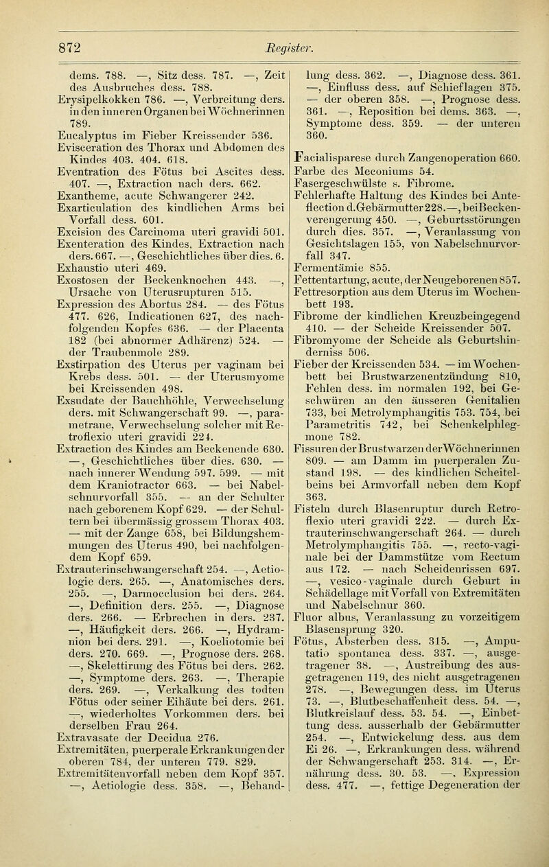 dems. 788. —, Sitz dess. 787. —, Zeit des Ausbruches dess. 788. Erysipelkokken 786. —, Verbreitung ders. in den inneren Organen bei Wöchnerinnen 789. Eucalyptus im Fieber Kreissonder 536. Evisceration des Thorax und Abdomen des Kindes 403. 404. 618. Eventration des Fötus bei Ascites dess. 407. —, Extraction nach ders. 662. Exantheme, acute Schwangerer 242. Exarticulation des kindlichen Arms bei Vorfall dess. 601. Excision des Carcinoma uteri gravidi 501. Exenteration des Kindes, Extraction nach ders.667. —, Greschichtliches überdies. 6. Exhaustio uteri 469. Exostosen der Beckenknochen 443. —, Ursache von Uterusrupturen 515. Expression des Abortus 284. — des Fötus 477. 626, Indicationen 627, des nach- folgenden Kopfes 636. — der Placenta 182 (bei abnormer Adhärenz) 524. — der Traubenmole 289. Exstirpation des Uterus per vaginam bei Krebs dess. 501. — der Uterusmyome bei Kreissenden 498. Exsudate der Bauchhöhle, Verwechselung ders. mit Schwangerschaft 99. —, para- metrane, Verwechselung solcher mit E.e- troflexio uteri gravidi 224. Extraction des Kindes am Beckenende 630. —, G-eschichtliches über dies. 630. — nach innerer Wendung 597. 599. — mit dem Kraniotractor 663. — bei Nabel- schnurvorfall 355. — an der Schulter nach geborenem Kopf 629. — der Schul- tern bei übermässig grossem Thorax 403. — mit der Zange 658, bei Bildungshem- mungen des Uterus 490, bei nachfolgen- dem Kopf 659. Extrauterinschwangerschaft 254. —, Aetio- logie ders. 265. —, Anatomisches ders. 255. —, Darmocclusion bei ders. 264. —, Definition ders. 255. —, Diagnose ders. 266. — Erbrechen in ders. 237. —, Häufigkeit ders. 266. —, Hydram- nion bei ders. 291. —, Koeliotomie bei ders. 270. 669. —, Prognose ders. 268. —, Skelettiruug des Fötus bei ders. 262. —, Symptome ders. 263. —, Therapie ders. 269. —, Verkalkung des todten Fötus oder seiner Eihäute bei ders. 261. —, wiederholtes Vorkommen dei's. bei derselben Frau 264. Extravasate der Decidua 276. Extremitäten, puerperale Erkrankungen der oberen 784, der imteren 779. 829. Extremitäteuvorfall neben dem Kopf 357. —, Aetiologie dess. 358. —, Behand- lung dess. 362. —, Diagnose dess. 361. —, Einfluss dess, auf Schieflagen 375. — der oberen 358. —, Prognose dess. 361. —, Eeposition bei dems. 363. —, Symptome dess. 359. — der unteren 360. Facialisparese durch Zangenoperation 660. Farbe des Meconiums 54. Fasergeschwülste s. Fibrome. Fehlerhafte Haltung des Kindes bei Ante- flectiond.Gebärmutter228.—,beiBecken- verengerung 450. —, Geburtsstörungen durch dies. 357. —, Veranlassung von Gesichtslagen 155, von Nabelschnurvor- fall 347. Fermentämie 855. Fettentartung, acute, der Neugeborenen 857. Fettresorption aus dem Uterus im Wochen- bett 193. Fibrome der kindlichen Kreuzbeingegend 410. — der Scheide Kreissender 507. Fibromyome der Scheide als Geburtshin- derniss 506. Fieber der Kreissenden 534. — im Wochen- bett bei Brustwarzenentzündung 810, Fehlen dess. im normalen 192, bei Ge- schwüren an den äusseren Genitalien 733, bei Metrolymjjhangitis 753. 754, bei Parametritis 742, bei Schenkelphleg- mone 782. Fissuren der Brustwarzen derWöchnerinnen 809. — am Damm im jDuerperalen Zu- stand 198. — des kindlichen Scheitel- beins bei Armvorfall neben dem Kopf 363. Fisteln durch Blasenruptur durch Retro- flexio uteri gravidi 222. — durch Ex- trauterinschwangerschaft 264. — durch Metrolymphangitis 755. —, recto-vagi- nale bei der Dammstütze vom Eectum aus 172. — nach Scheidenrissen 697. —, vesico - vaginale durch Geburt in Schädellage mit Vorfall von Extremitäten und Nabelschnur 360. Fluor albus, Veranlassung zu vorzeitigem BlasensjDruug 320. Fötus, Absterben dess. 315. —, Ampu- tatio spontanea dess. 337. —, ausge- tragener 38. —, Austreibung des aus- getragenen 119, des nicht ausgetragenen 278. —, Bewegungen dess. im Uterus 73. —, ]31utbeschaffenheit dess. 54. —, Blutkreislauf dess. 53. 54. —, Einbet- tung dess. ausserhalb der Gebärmutter 254. —, Entwickelung dess. aus dem Ei 26. —, Erkrankungen dess. während der Schwangerschaft 253. 314. —, Er- nährung dess. 30. 53. —, Expression dess. 477. —, fettige Degeneration der