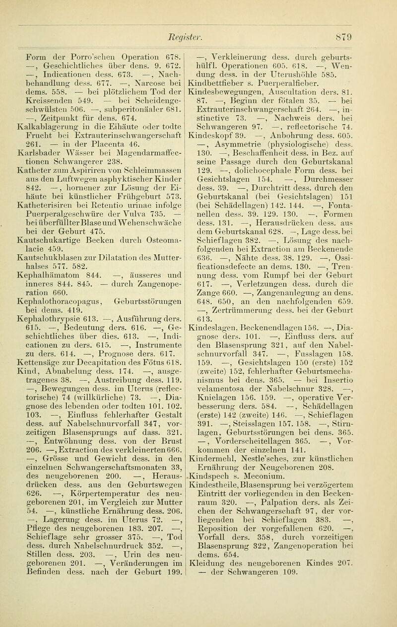 Form der Porro'sclien Operation 678. —, Gi-escliiclitliches über dens. 9. 672. —, Indicationen dess. 673. —, Nach- behandlung dess. 677. —, Narcose bei dems. 558. — bei plötzlichem Tod der Kreissenden 549. — bei Scheidenge- schwülsten 506. —, subperitonäaler 681. —, Zeitpunkt für dens. 674. Kalkablagerung in die Eihäute oder todte Frucht bei Extrauterinschwangerschaft 261. — in der Placenta 46. Karlsbader Wässer bei MagendarmafFec- tionen Schwangerer 238. Katheter zum Aspiriren von Schleimmassen aus den Luftwegen asphyktischer Kinder 842. —, hornener zur Lösung der Ei- häute bei künstlicher Frühgeburt 573. Katheterisiren bei Eetentio urinae infolge Puerperalgeschwüre der Vulva 735. — bei überfüllter Blase und Wehenschwäche bei der Geburt 475. Kautschukartige Becken durch Osteoma- lacie 459. Kautschukblasen zur Dilatation des Mutter- halses 577. 582. Kephalhämatom 844. —, äusseres und inneres 844. 845. — durch Zangenope- ration 660. Kephalothoracopagus, Greburtsstörungen bei dems. 419. Kephalothrypsie 613. —, Ausführung ders. 615. —, Bedeutung ders. 616. —, Gre- schichtliches über dies. 613. —, Indi- cationen zu ders. 615. —, Instrumente zu ders. 614. —, Prognose ders. 617. Kettensäge zur Decapitation des Fötus 618. Kind, Abnabelung dess. 174. —, ausge- tragenes 38. —, Austreibung dess. 119. —, Bewegungen dess. im Uterus (reflec- torische) 74 (willkürliche) 73. —, Dia- gnose des lebenden oder todteu 101. 102. 103. —, Einfluss fehlerhafter Gestalt dess. auf Nabelschnurvorfall 347, vor- zeitigen Blasensprungs auf dass. 321. —, Entwöhnung dess. von der Brust 206. —jExtraction des verkleinerten 666. —, Grösse und Gewicht dess. in den einzelnen Schwangerschaftsmonaten 33, des neugeborenen 200. —, Heraus- drücken dess. aus den Geburtswegen 626. —, Körpertemperatur des neu- geborenen 201, im Vergleich zur Mutter 54. —, künstliche Ernährung dess. 206. —, Lagerung dess. im Uterus 72. —, Pflege des neugeborenen 183. 207. —, Schieflage sehr grosser 375. —, Tod dess. durch Nabelschnurdruck 352. —, Stillen dess. 203. —, Urin des neu- geborenen 201. —, Veränderungen im Befinden dess. nach der Geburt 199. —, Verkleinerung dess. durch geburts- hülfl. Operationen 605. 618. —, Wen- dung dess. in der Uterushöhle 585. Kindbettfieber s. Puerperalfieber. Kindesbewegungen, Auscultation ders. 81. 87. —, Beginn der fötalen 35. — bei Extrauterinschwangerschaft 264. —, in- stinctive 73. —, Nachweis ders. bei Schwangeren 97. —, reflectorische 74. Kindeskopf 39. —, Anbohrung dess. 605. —, Asymmetrie (physiologische) dess. 130. —, Beschaffenheit dess. in Bez. auf seine Passage durch den Geburtskanal 129. —, dolichocephale Form dess. bei Gesichtslagen 154. —, Durchmesser dess. 39. —, Durchtritt dess. durch den Geburtskanal (bei Gesichtslagen) 151 (bei Schädellagen) 142. 144. —, Fonta- nellen dess. 39. 129. 130. —, Formen dess. 131. —, Herausdrücken dess. aus dem Geburtskanal 628. —, Lage dess. bei Schieflagen 382. —, Lösung des nach- folgenden bei Extraction am Beckenende 686. —, Nähte dess. 38. 129. —, Ossi- ficationsdefecte an dems. 130. —, Tren- nung dess. vom Rumpf bei der Geburt 617. —, Verletzungen dess. durch die Zange 660. —, Zangenanlegung an dens. 648. 650, an den nachfolgenden 659. —, Zertrümmerung dess. bei der Geburt 613. Kindeslagen, Beckenendlagen 156. —, Dia- gnose ders. 101. —, Einfluss ders. auf den Blasensprung 321, auf den Nabel- schnurvorfall 347. —, Fasslagen 158. 159. —-, Gesichtslagen 150 (erste) 152 (zweite) 152, fehlerhafter Geburtsmecha- nismus bei dens. 365. — bei Insertio velamentosa der Nabelschnur 328. —, Knielagen 156. 159. —-, operative Ver- besserung ders. 584. —, Schädellagen (erste) 142 (zweite) 146. —, Schieflagen 391. —, Steisslagen 157. 158. —, Stirn- lagen, Geburtsstörungen bei dens. 365. —, Vorderscheitellagen 365. —, Vor- kommen der einzelnen 141. Kindermehl, Nestle'sches, zur künstlichen Ernährung der Neugeborenen 208. .Kindspech s. Meconium. Kindestheile, Blasensprung bei verzögertem Eintritt der vorliegenden in den Becken- raum 320. —, Palpation ders. als Zei- chen der Schwangerschaft 97, der vor- liegenden bei Schieflagen 383. —, Reposition der vorgefallenen 620. —, Vorfall ders. 358, durch vorzeitigen Blasensprung 322, Zangenoperation bei dems. 654. Kleidung des neugeborenen Kindes 207. — der Schwangeren 109.