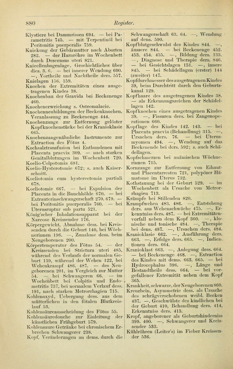 Klystiere bei Dammrissen 694. — bei Pa- rametritis 745. — mit Terpentinöl bei Peritonitis puerperalis 759. Knickung der Gebärmutter nach Aborten 282. — der Harnröhre im Wochenbett durch Descensus uteri 821. Knieeilenbogenlage, Geschichtliches über dies. 3. ß. — bei innerer Wendung 600. —, Vortheile und Nachtheile ders. 557. Knielagen 156. 159. Knochen der Extremitäten eines ausge- tragenen Kindes 38. Knochenbau der Gravida bei Beckenenge 460. Knochenerweichimg s. Osteomalacie. Knochenneubildungen der Beckenknochen, Veranlassung zu Beckeuenge 444. Knochenzange zur Entfernung gelöster Kopf knochenstücke bei der Kranioklasie 665. Knochenzangenähnliche Instrumente zur Extraction des Fötus 4. Koehsalztransfusion bei Entbundenen mit Placenta praevia 309. — nach starken Genitalblutungen im Wochenbett 720. Koelio-Colpotomia 681. Koelio-Hysterotomie 672; s. auch Kaiser- schnitt. Koeliotomia cum hysterectomia partiali 678. Koeliotomie 667. — bei Expulsion der Placenta in die Bauchhöhle 670. — bei Extrauteriuschwangerschaft 270. 679. — bei Peritonitis puerperalis 760. — bei Uterusruptur sub partu 521. König'scher Inhalationsapparat bei der Narcose Kreissender 176. Körpergewicht, Abnahme dess. bei Kreis- senden durch die Geburt 140, bei Wöch- nerinnen 196. —, Zunahme dess. beim Neugeborenen 200. Körpertemperatur des Fötus 54. — der Kreissenden bei Strictura uteri 485, während des Verlaufs der normalen Ge- burt 139, während der Wehen 122, bei AVehenkrampf 486. 487. — des Neu- geborenen 201, im Vergleich zur Mutter 54. — bei Schwangeren 66. — im Wochenbett bei Colpitis und Endo- . metritis 737, bei normalem Verlauf dess. 191, nach starken Metrorrhagien 715. Kohlen Oxyd, Uebergang dess. aus dem mütterlichen in den fötalen Blutkreis- lauf 53. Kohlensäureausscheidung des Fötus 55. Kohlensäuredouche zur Einleitung der künstlichen Frühgeburt 579. Kohlensaure Getränke bei chronischem Er- brechen Schwangerer 238. Kopf, Veränderungen an dems. durch die Schwangerschaft 63. 64. —, Wendung auf dens. 590. Kopfblutgeschwulst des Kindes 844. —, äussere 844. — bei Beckenenge 452. 453. 454. 455. —, Bildung ders. 133. —, Diagnose und Therapie ders. 846. — bei Gesichtslagen 151. —, innere 845. — bei Schädellagen (erster) 144 (zweiter) 147. Kopfdurchmesser desausgetragenenKindes 39, beim Durchtritt dm-ch den Geburts- kanal 129. Kopfhaare des ausgetragenen Kindes 38. — als Erkennungszeichen der Schädel- lagen 142. Kopf knochen eines ausgetragenen Kindes 39. —, Fissuren ders. bei Zangenope- rationen 660. Kopflage des Kindes 142. 143. — bei Placenta praevia (Behandlung) 315. —, Ursachen ders. 76. — bei Uterus- myomen 494. —, Wendung auf das Beckenende bei ders. 592; s. auch Schä- dellagen. Kopfschmerzen bei anämischen Wöchne- rinnen 715. Kornzange zur Entfernung von Eihaut- uud Piacentarresten 721, polypöser Hä- matome im Uterus 732. Kothstauung bei der Geburt 529. — im Wochenbett als Ursache von Metror- rhagien 713. Krämpfe bei Stillenden 820. Krampfwehen 483. 486. —, Entstehung ders. aus Wehenschwäche 475. —, Er- kenntniss ders. 487. — bei Extremitäten- vorfall neben dem Kopf 360. —, klo- nische und tonische 484. —, Therapie bei dens. 487. —, Ursachen ders. 484. Kranioklasie 662. —, Ausführung ders. 663. —, Erfolge ders. 665. —, Indica- tionen ders. 664. Kranioklast 663. —, Anlegung dess. 664. — bei Beckenenge 468. —, Extraction des Kindes mit dems. 668. 665. — bei Hydrocephalus 396. —, Länge vmd Bestandtheile dess. 664. — bei vor- gefallener Extremität neben dem Kopf 365. Krankheit, schwarze, derNeugeborenen 860. Kreuzbein, Asymmetrie dess. als Ursache des schrägverschobeueu weibl. Becken 437. —, Geschwülste des kindlichen bei der Geburt 410, Behandlung ders. 414, Erkenntniss ders. 413. Kropf, angeborener als Geburtshindcrniss 399. 400. —, Schwangerer imd Kreis- sender 533. Kühlröhren (Leiter's) im Fieber Kreissen- der 536.