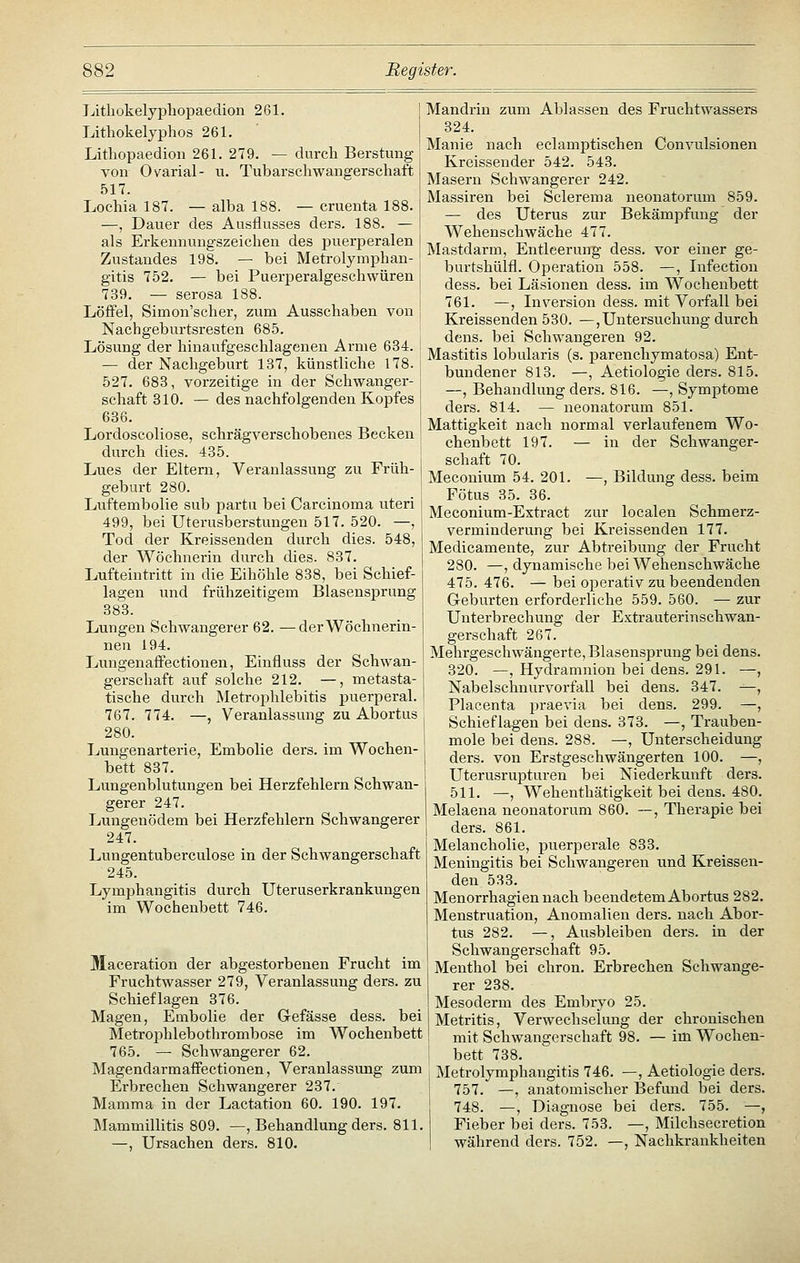 Litliokelypliopaedion 261. Lithokelyphos 261. Lithopaedion 261. 279. — durch Berstung von Ovarial- u. Tubarschwangerschaft 517. Lochia 187. — alba 188. — cruenta 188. —, Dauer des Ausflusses ders. 188. — als Erkennungszeichen des puerperalen Zustandes 198. — bei Metrolymphan- gitis 752. — bei Puerperalgeschwüren 739. — serosa 188. Löffel, Simon'scher, zum Ausschaben von I Nachgeburtsresten 685. Lösung der hinaufgeschlagenen Arme 634. — der Nachgeburt 137, künstliche 178. 527. 683, vorzeitige in der Schwanger- schaft 310. — des nachfolgenden Kopfes | 636. j Lordoscoliose, schrägverschobenes Becken \ durch dies. 435. < Lues der Eltern, Veranlassung zu Früh- j geburt 280. Luftembolie sub partu bei Carcinoma uteri j 499, bei Uterusberstungen 517. 520. —, Tod der Kreissenden durch dies. 548, der Wöchnerin durch dies. 837. Lufteintritt in die Eihöhle 838, bei Schief- lagen und frühzeitigem Blasensprung 383. Lungen Schwangerer 62. —der Wöchnerin- nen 194. Lungenaffectionen, Einfluss der Schwan- gerschaft auf solche 212. —, metasta- tische durch Metrophlebitis puerperal. 767. 774. —, Veranlassung zu Abortus 280. Lungenarterie, Embolie ders. im Wochen- bett 837. Lungenblutungen bei Herzfehlern Schwan- gerer 247. Lungenödem bei Herzfehlern Schwangerer 247. Lungentuberculose in der Schwangerschaft 245. Lymphangitis durch Uteruserkrankungen im Wochenbett 746. Maceration der abgestorbenen Frucht im Fruchtwasser 279, Veranlassung ders. zu Schieflagen 376. Magen, Embolie der G-efässe dess. bei Metroj^hlebothrombose im Wochenbett 765. — Schwangerer 62. Magendarmaffectionen, Veranlassimg zum Erbrechen Schwangerer 237. Mamma in der Lactation 60. 190. 197. Mammillitis 809. —, Behandlung ders. 811, —, Ursachen ders. 810. Mandrin zum Ablassen des Fruchtwassers 324. Manie nach eclamptischen Convulsionen Kreissender 542. 543. Masern Schwangerer 242. Massiren bei Sclerema neonatorum 859. — des Uterus zur Bekämpfung der Wehenschwäche 477. Mastdarm, Entleerung dess. vor einer ge- burtshülfl. Operation 558. —, Infeetion dess. bei Läsionen dess. im Wochenbett 761. —, Liversion dess. mit Vorfall bei Kreissenden 530. —, Untersuchung durch dens. bei Schwangeren 92. Mastitis lobularis (s. parenchymatosa) Ent- bundener 813. —, Aetiologie ders. 815. —, Behandlung ders. 816. —, Symptome ders. 814. — neonatorum 851. Mattigkeit nach normal verlaufenem Wo- chenbett 197. — in der Schwanger- schaft 70. Meconium 54. 201. —, Bildung dess. beim Fötus 35. 36. Meconium-Extract zur localen Schmerz- verminderung bei Kreissenden 177. Medicamente, zur Abtreibung der Frucht 280. —, dynamische bei Wehenschwäche 475. 476. — bei operativ zu beendenden G-eburten erforderliehe 559. 560. — zur Unterbrechung der Extrauterinschwan- gerschaft 267. Mehrgeschwängerte, Blasensprung bei dens. 320. —, Hydramnion bei dens. 291. —, Nabelschnurvorfall bei dens. 347. —, Placenta praevia bei dens. 299. —, Schieflagen bei dens. 373. —, Trauben- mole bei dens. 288. —, Unterscheidung ders. von Erstgeschwängerten 100. —, Uterusrupturen bei Niederkunft ders. 511. —, Wehenthätigkeit bei dens. 480. Melaena neonatorum 860. —, Therapie bei ders. 861. Melancholie, puerperale 833. Meningitis bei Schwangeren und Kreissen- den 533. Menorrhagien nach beendetem Abortus 282. Menstruation, Anomalien ders. nach Abor- tus 282. —, Ausbleiben ders. in der Schwangerschaft 95. Menthol bei chron. Erbrechen Schwange- rer 238. Mesoderm des Embryo 25. Metritis, Verwechsehmg der chronischen mit Schwangerschaft 98. — im Wochen- bett 738. Metrolymphangitis 746. —, Aetiologie ders. 757. —, anatomischer Befund bei ders. 748. —, Diagnose bei ders. 755. —, Fieber bei ders. 753. —, Milchseeretion während ders. 752. —, Nachkrankheiten