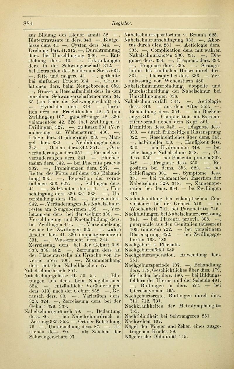 zur Bildung des Liquor amnii 52. •—, Blutextravasate in ders. 343. —, Blvitge- fässe ders. 41. —, Cysten ders. 344. —, Drehung ders. 41.312. —, Durchtrennung ders. bei Umschlingung 336. —, Ent- stehung ders. 40. —, Erkrankungen ders. in der Schwangerschaft 312. — bei Extraction des Kindes am Steiss 634. —, fette und magere 41. —, getheilte bei einfacher Frucht 324. —, Grranu- lationen ders. beim Neugeborenen 852. —, Grösse u. Beschaffenheit ders. in den einzelnen Schwangerschaftsmonaten 34. 35 (am Ende der Schwangerschaft) 46. —, Hydatiden ders. 344. —, Inser- tion ders. am Fruchtkuchen 42. 47 (bei .Zwillingen) 107, gabelförmige 42. 330, velamentöse 42. 326 (bei Zwillingen u. Drillingen) 327. —, zu kurze 331 (Ver- anlassung zu Wehensturm) 480. —, Länge ders. 41 (abnorme) 330. —, Man- gel ders. 332. —, Neubildungen ders. 343. —, Oedem ders. 342. 351. —, Orts- veränderungen ders. 351. —, Parenchym- veränderungen ders. 341. —, Phlebec- tasien ders. 342. — bei Placenta praevia 302, —, Prominenzen ders. 287. —, Eeiten des Fötus auf ders. 336 (Behand- lung) 355. —, Eeposition der vorge- fallenen 356. 622. —, Schlingen ders. 41. ^, Sulzknoten ders. 41. —, Um- schlingung ders. 330. 331. 333. —, Un- terbindung ders. 174. —, Varicen ders. 342. —, Veränderungen des Nabelschnur- restes am Neugeborenen 199. —, Ver- letzungen ders. bei der Grcburt 338. —, Verschlingung und Knotenbildung ders. bei Zwillingen 416. —, Verschmelzung zweier bei Zwillingen 325. —, wahre Knoten ders, 41. 330 (doppeltgeschürzte) 831. —, Wassersucht ders. 344. —, Zerreissung ders. bei der Geburt 329. 333. 338. 482. —, Zerrungen ders. an der Placentarstelle als Ursache von In- versio uteri 706. —, Zusammenhang ders. mit dem Nabelbläschen 47. Nabelschnurbruch 854. Nabelschnurgefässe 41. 53, 54. —, Blu- tungen aus dens. beim Neugeborenen 854. —, entzündliche Veränderungen ders. 313, nach der Geburt 852. —, Ge- räusch ders. 80. —, Varietäten ders. 323. 324. —, Zerreissung ders. bei der Geburt 329. 338. Nabelschnurgeräusch 79. —, Bedeutung dess. 80. — bei Nabelschnurdruck u. -Zerrung 335. 353. ^, Ort der Entstehung 79. —, Untersuchung dess. 87. —, Ur- sachen dess. 80. — als Zeichen der Schwangerschaft 97. Nabelschnurrepositorium v. Braun's 625. Nabelschnurumschlingung 333, —, Abor- tus durch dies. 281. —, Aetiologie ders, 335. —, Complication ders. mit wahren Nabelschnurknoten 330. 331. —, Dia- gnose ders. 334. —, Frequenz ders. 333. —, Prognose ders. 335. —, Strangu- lation des kindlichen Halses durch dies. 334. —, Therapie bei ders. 336. --, Ver- anlassung von Wehensturm 480. Nabelschnurunterbindimg, doppelte und Durchschneidung der Nabelschnur bei Umschlingungen 336. Nabelschnurvorfall 344. —, Aetiologie dess. 346. — aus dem After 353. —, Behandlung dess. 354. — bei Becken- enge 346. —, Complication mit Extremi- tätenvorfall neben dem Kopf 361. —, Definition dess. 345. —, Diagnose dess. 350. — durch frühzeitigen Blasensprung 322. —, Geschichtliches über dens, 345, —, habitueller 350. —^, Häufigkeit dess. 350. — bei Hydramnion 348. — bei sehr langer Nabelschnur 348. -—, Ort dess. 350. •— bei Placenta praevia 302. 348. —, Prognose dess, 353. —, Ee- position bei dems. 356. 622. — bei Schieflagen 381. —, Symptome dess. 351, — bei velamentöser Insertion der Nabelschnur 329. 348. —, Zangenope- ration bei dems. 654. — bei Zwillingen 417. Nachbehandlung bei eclamptischen Con- vulsionen bei der Geburt 546. — im Wochenbett 721, bei Parametritis 746, Nachblutungen bei Nabelschnurzerreissung 341. — bei Placenta praevia 308. —, puerjjerale aus den Genitalien (äusseren) 709, (inneren) 722. — bei vorzeitigem Blasensprung 322. — bei Zwillingsge- burten 163. 183. Nachgeburt s. Placenta. Nachgeburtslöifel 685. Nachgeburtsoperation, Anwendung ders. 551. Nachgeburtsperiode 137, —, Behandlung ders. 178, Geschichtliches über dies. 179, Methoden bei ders. 180. — bei Bildungs- fehlern des Uterus und der Scheide 491. —, Blutungen in ders. 527, — bei Uterusmyomen 495, Nachgeburtsreste, Blutungen durch dies, 711, 712, 731, Nachkrankheiten der Metrolymphangitis 755, Nachtblindheit bei Schwangeren 251. Nachwehen 197. Nägel der Finger und Zehen eines ausge- tragenen Kindes 38. Nägele'sche Obli(iuität 145.