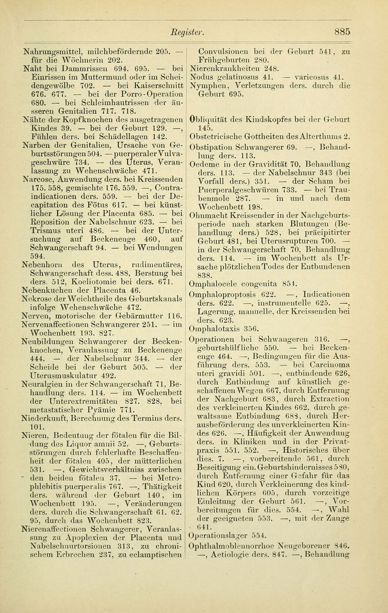 Nahrungsmittel, milchbefördernde 205. — für die Wöchnerin 202. Naht bei Dammrissen 694. 695. — bei Einrissen im Muttermund oder im Schei- dengewölbe 702. — bei Kaiserschnitt 676. 677. — bei der Porro-Operation 680. — bei Schleimhautrissen der äu- sseren G-enitalien 717. 718. Nähte der Kopf knochen des ausgetragenen Kindes 39. — bei der G-eburt 129. —, Fühlen ders. bei Schädellagen 142. Narben der G-enitalien, Ursache von G-e- burtsstörungen 504. — puerperaler Vulva- geschwüre 734. — des Uterus, Veran- lassung zu Wehenschwäche 471. Narcose, Anwendung ders. bei Kreissenden 175. 558, gemischte 176. 559. —, Contra- indicatiouen ders. 559. — bei der De- capitation des Fötus 617. — bei künst- licher Lösung der Placenta 685. — bei Reposition der Nabelschnur 623. — bei Trismus uteri 486. — bei der Unter- suchung auf Beckenenge 460, auf Schwangerschaft 94. — bei Wendungen 594. Nebenhora des Uterus, rudimentäres, Schwangerschaft dess. 488, Berstung bei ders. 512, Koeliotomie bei ders. 671. Nebenkuchen der Placenta 46. Nekrose der Weichtheile des G-eburtskanals infolge Wehenschwäche 472. Nerven, motorische der Gebärmutter 116. Nervenaffectionen Schwangerer 251. — im Wochenbett 193. 827. Neubildungen Schwangerer der Becken- knochen, Veranlassung zu Beckenenge 444. — der Nabelschnur 344. — der Scheide bei der Geburt 505. — der Uterusmuskulatur 492. Neuralgien in der Schwangerschaft 71, Be- handlung ders. 114. — im Wochenbett der Uuterextremitäten 827. 828, bei metastatischer Pyämie 771. Niederkunft, Berechnung des Termins ders. 101. Nieren, Bedeutung der fötalen für die Bil- dung des Liquor amnii 52. —, G-eburts- störungen durch fehlerhafte Beschaffen- heit der fötalen 405, der mütterlichen 531. —, G-ewichtsverhältniss zwischen  den beiden fötalen 37. — bei Metro- phlebitis puerperalis 767. —, Thätigkeit ders. wälirend der Geburt 140, im Wochenbett 195. —, Veränderungen ders. durch die Schwangerschaft 61. 62. 95, durch das Wochenbett 823. Nierenaffectionen Schwangerer, Veranlas- sung zu Apoplexien der Placenta und Nabelsclnuirtorsionen 313, zu chroni- schem Erbrechen 237, zu eclamptischen Convulsionen bei der G-eburt 541, zu Frühgeburten 280. Nierenkraukheiten 248. Nodus gelatinosus 41. — varicosus 41. Nymphen, Verletzungen ders. durch die Geburt 695. Obliquität des Kindskopfes bei der Geburt 145. Obstetricische Gottheiten des Alterthums 2. Obstipation Schwangerer 69. —, Behand- lung ders. 113. Oedeme in der Gravidität 70, Behandlung ders. 113. — der Nabelschnur 343 (bei Vorfall ders.) 351. — der Scham bei Puerperalgeschwüren 733. — bei Trau- benmole 287. — in und nach dem Wochenbett 198. Ohnmacht Kreissender in der Nachgeburts- periode nach starken Blutungen (Be- handlung ders.) 528, bei präcipitirter Geburt 481, bei Uterusrupturen 700. — in der Schwangerschaft 70, Behandlung ders. 114. — im Wochenbett als Ur- sache plötzlichen Todes der Entbundenen 838. Omphalocele congenita 851. Omphaloproptosis 622. —, Indicationen ders. 622. —, instrumentelle 625. —, Lagerung, manuelle, der Kreissenden bei ders. 623. Omphalotaxis 356. Operationen bei Schwangeren 316. —, geburtshülfliche 550. — bei Becken- enge 464. —, Bedingungen für die Aus- führung ders. 553. — bei Carcinoma uteri gravidi 501. —•, entbindende 626, durch Entbindung auf künstlich ge- schaffenen Wegen 667, durch Entfernung der Nachgeburt 683, durch Extraction des verkleinerten Kindes 662, durch ge- waltsame Entbindung 68S, durch Her- ausbeförderung des unverkleinerten Kin- des 626. —, Häufigkeit der Anwendung ders. in Kliniken und in der Privat- praxis 551. 552. —, Historisches über dies. 7. —, vorbereitende 561, durch Beseitigung ein. Geburtshindernisses 580, durch Entfernung einer Gafahr für das Kind 620, durch Verkleinerung des kind- lichen Körpers 605, durch vorzeitige Einleitung der Geburt 561. —, Vor- bereitungen für dies. 554. —, Wahl der geeigneten 553. —, mit der Zange 641. Operationslager 554. Ophthalmoblennorrhoe Neugeborener 846. —, Aetiologie ders. 847. —, Behandlung