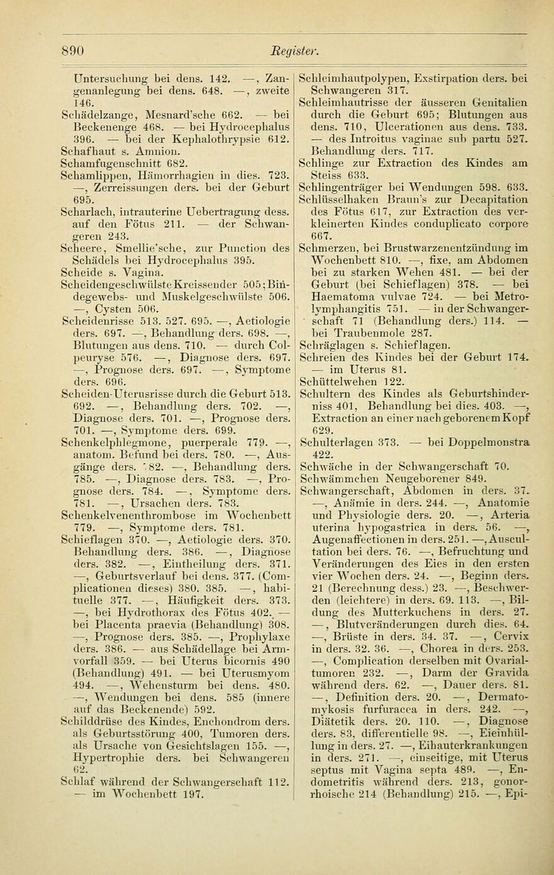 Untersuchung bei dens. 142, —, Zan- genanlegung bei dens. 648. —, zweite 146. Schädelzange, Mesnard'sche 662. — bei Beckenenge 468. — bei Hydrocephalus 396. — bei der Keijhalothrypsie 612. Schafhaut s. Amnion. Schamfugeuschnitt 682. Schamlippen, Hämorrhagien in dies. 723. —, Zerreissungen ders. bei der Geburt 695. Scharlach, intrauterine Uebei-tragung dess. auf den Fötus 211. — der Schwan- geren 243. Scheere, Smellie'sche, zur Function des Schädels bei Hydrocephalus 395. Scheide s. Vagina. Scheidengeschwülste Kreissender 505; Bin- degewebs- imd Muskelgeschwülste 506. —, Cysten 506. Scheidenrisse 513. 527. 695. —, Aetiologie ders. 697. —, Behandlung ders. 698. —, Blutungen aus dens. 710. — durch Col- peuryse 576. —, Diagnose ders. 697. —, Prognose ders. 697. —, Symptome ders. 696. Scheiden-Uterusrisse durch die Geburt 513. 692. —, Behandlung ders. 702. —, Diagnose ders. 701. —, Prognose ders. 701. —, Symptome ders. 699. Schenkelphlegmone, puerperale 779. ■—, anatom. Befund bei ders. 780. ^, Aus- gänge ders. '82. —, Behandlung ders. 785. —, Diagnose ders. 783. —, Pro- gnose ders. 784. •—, Symptome ders. 781. —, Ursachen ders. 783. Schenkelvenenthrombose im Wochenbett 779. —, Symptome ders. 781. Schieflagen 370. -—, Aetiologie ders. 370. Behandlung ders. 386. —, Diagnose ders. 382. —, Eintheilung ders. 871. —, Geburtsverlauf bei dens. 377. (Com- plicationen dieses) 380. 385. —, habi- tuelle 377. —, Häufigkeit ders. 373. —, bei Hydrothorax des Fötus 402. — bei Placenta praevia (Behandlung) 308. —, Prognose ders. 385. —, Proj^hylaxe ders. 386. — aus Schädellage bei Arm- vorfall 359. — bei Uterus bicornis 490 (Behandlung) 491. — bei Uterusmyom 494. —, Wehensturm bei dens. 480. —, Wendungen bei dens. 585 (innere auf das Beckenende) 592. Schilddrüse des Kindes, Enchondrom ders. als Geburtsstörung 400, Tumoren ders. als Ursache von Gesichtslagen 155. —, Hypertrophie ders. bei Schwangeren 62. Schlaf während der Schwangerschaft 112. — im Wochenbett 197. Schleimhautpolypen, Exstirpation ders. bei Schwangeren 317. Schleimhautrisse der äusseren Genitalien dui-ch die Geburt 695; Blutungen aus dens. 710, Ulcerationen aus dens. 733. — des Introitus vaginae sub partu 527. Behandlung ders. 717. Schlinge zur Extraction des Kindes am Steiss 633. Schiingenträger bei Wendungen 598. 633. Schlüsselhaken Braunes zur Decapitation des Fötus 617, zur Extraction des ver- kleinerten Kindes conduplicato corpore 667. Schmerzen, bei Brustwarzenentzündung im Wochenbett 810. —, fixe, am Abdomen bei zu starken Wehen 481. — bei der Geburt (bei Schieflagen) 378. — bei Haematoma vulvae 724. — bei Metro- lymphangitis 751. —in der Schwanger- schaft 71 (Behandlung ders.) 114. — bei Traubenmole 287. Schräglagen s. Schieflagen. Schreien des Kindes bei der Geburt 174. — im Uterus 81. Schüttelwehen 122. Schultern des Kindes als Geburtshinder- niss 401, Behandlung bei dies. 403. —, Extraction an einer nach geborenem Kopf 629. Schulterlagen 373. — bei Doppelmonstra 422. Schwäche in der Schwangerschaft 70. Schwämmchen Neugeborener 849. Schwangerschaft, Abdomen in ders. 37. —, Anämie in ders. 244. —, Anatomie und Physiologie ders. 20. —, Arteria uterina hypogastrica in ders. 56. —, AugenaflPectionen in ders. 251. —, Auscul- tation bei ders. 76. —, Befruchtung und Veränderungen des Eies in den ersten vier Wochen ders. 24. —, Beginn ders. 21 (Berechnung dess.) 23. —, Beschwer- den (leichtere) in ders. 69. 113. —, Bil- dung des Mutterkuchens in ders. 27. —, Blutveränderungen durch dies. 64. —, Brüste in ders. 34. 37. —, Cervix in ders. 32. 36. —, Chorea in ders. 253. —, Complication derselben mit Ovarial- tumoren 232. —, Darm der Gravida während ders. 62. —, Dauer ders. 81. —, Definition ders. 20. —, Dermato- mykosis furfuracca in ders. 242. —, Diätetik ders. 20. 110. —, Diagnose ders. 83, difPereutielle 98. —, Eieinhül- lung in ders. 27. —, Eihauterkrankungen in ders. 271. —, einseitige, mit Uterus septus mit Vagina septa 489. —, En- dometritis während ders. 213, gonor- rhoische 214 (Behandlung) 215. —, Epi-