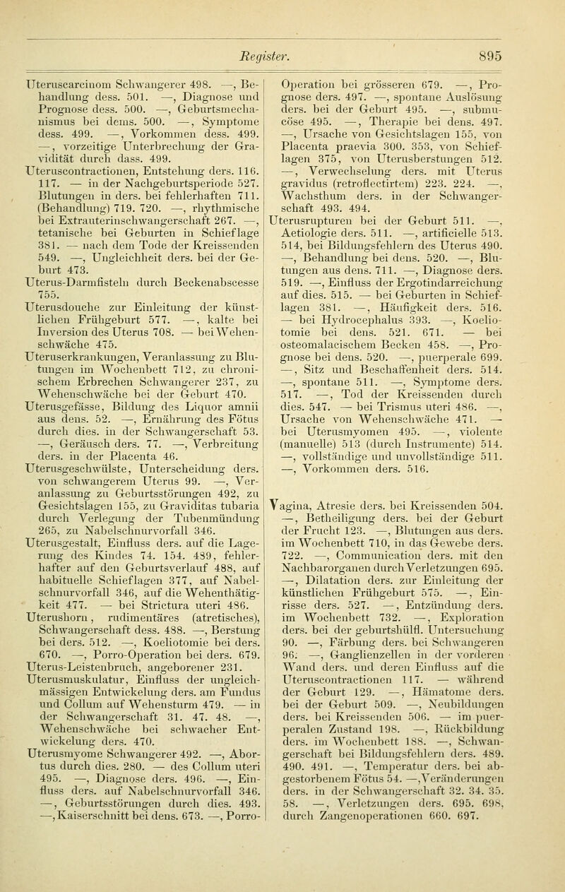 üteruscarcinom Schwangerer 498. —, Be- handlung dess. 501. —, Diagnose und Prognose dess. 500. —, Geburtsmecha- nismus bei dems. 500. —, Symptome dess. 499. —, Vorkommen dess. 499. —, vorzeitige Unterbrechung der Gra- vidität durch dass. 499. Uteruscontractiouen, Entstehung ders. 116. 117. — in der Nachgeburtsperiode 527. Blutungen in ders. bei fehlerhaften 711. (Behandlung) 719. 720. —, rhythmische bei Extrauterinschwangerschaft 267. —, tetanische bei Geburten in Schieflage 381. — nach dem Tode der Kreissenden 549. —, Ungleichheit ders. bei der Ge- burt 473. Uterus-Darmfisteln durch Beckenabscesse 755. Uterusdouche zur Einleitung der künst- lichen Frühgeburt 577. —, kalte bei Inversion des Uterus 708. —■ bei Wehen- schwäche 475. üteruserkrankungeu, Veranlassung zu Blu- tungen im AVochenbett 712, zu chroni- schem Erbrechen Schwangerer 237, zu Wehenschwäche bei der Geburt 470. Uterusgefässe, Bildung des Liquor amnii aus dens. 52. —, Ernährung des Fötus durch dies, in der Schwangerschaft 53. —, Geräusch ders. 77. —, Verbreitung ders. in der Placenta 46. Uterusgeschwülste, Unterscheidung ders. von schwangerem Uterus 99. —, Ver- anlassung zu Geburtsstörungen 492, zu Gesichtslagen 155, zu Graviditas tubaria durch Verlegung der Tubenmüudung 265, zu Nabelschnurvorfall 346. Uterusgestalt, Einfluss ders. auf die Lage- rung des Kindes 74. 154. 439, fehler- hafter auf den Geburtsverlauf 488, auf habituelle Schieflagen 377, auf Nabel- schnurvorfall 346, auf die Wehenthätig- keit 477. — bei Strictura uteri 486. Uterushorn, rudimentäres (atretisches), Schwangerschaft dess. 488. ^, Berstung bei ders. 512. —, Koeliotomie bei ders. 670. —, Porro-Operation bei ders. 679. Uterus-Leistenbruch, angeborener 231. Uterusmuskulatur, Einfluss der ungleich- massigen Entwickeluug ders. am Fundus und Collum auf Wehensturm 479. — in der Schwangerschaft 31. 47. 48. —, Wehenschwäche bei schwacher Ent- wickelung ders. 470. Uterusmyome Schwangerer 492. —, Abor- tus durch dies. 280. — des Collum uteri 495. —, Diagnose ders. 496. —, Ein- fluss ders. auf Nabelschnurvorfall 346. —, Geburtsstörungen durch dies. 493. •—, Kaiserschnitt bei dens. 673. —, Porro- Operation bei grösseren 679. —, Pro- gnose ders. 497. —, sjjontane Auslösung ders. bei der Geburt 495. —, submu- cöse 495. —, Therapie bei dens. 497. —, Ursache von Gesichtslagen 155, von Placenta praevia 300. 353, von Schief- lagen 375, von Uterusberstungen 512. —, Verwechselung ders. mit Uterus gravidus (retroflectirtem) 223. 224. —, Wachsthum ders. in der Schwanger- schaft 493. 494. Uterusrupturen bei der Geburt 511. —, Aetiologie ders. 511. —, artificielle 513. 514, bei Bildungsfehlern des Uterus 490. —•, Behandlung bei dens. 520. —, Blu- tungen aus dens. 711. —, Diagnose ders. 519. —, Einfluss der Ergotindarreichung auf dies. 515. — bei Geburten in Schief- lagen 381. —, Häufigkeit ders. 516. — bei Hydroceijhalus 393. —, Koelio- tomie bei dens. 521. 671. — bei osteomalacischem Becken 458. —, Pro- gnose bei dens. 520. —, puerjoerale 699. —, Sitz und Beschaffenheit ders. 514. —, spontane 511. —, Symptome ders. 517. —, Tod der Kreissenden durch dies. 547. — bei Trismus uteri 486. —, Ursache von Wehenschwäche 471. — bei Uterusmyomen 495. —, violente (manuelle) 513 (durch Instrumente) 514. —, vollständige und unvollständige 511. —, Vorkommen ders. 516. Vagina, Atresie ders. bei Kreissenden 504. —, Betheiligung ders. bei der Geburt der Frucht 123. —, Blutungen aus ders. im Wochenbett 710, in da,s Gewebe ders. 722. —, Communicatiou ders. mit den Nachbarorganen durch Verletzungen 695. —, Dilatation ders. zur Einleitung der künstlicheii Frühgeburt 575. —, Ein- risse ders. 527. —^, Entzündung ders. im Wochenbett 732. —^ Exploration ders. bei der geburtshülfl. Untersuchung 90. —, Färbung ders. bei Schwangeren 96. —, Ganglienzellen in der vorderen Wand ders. und deren Einfluss auf die Uteruscontractionen 117. — während der Geburt 129. —, Hämatome ders. bei der Geburt 509. —, Neubildungen ders. bei Kreissenden 506. — im puer- peralen Zustand 198. —, Eückbildung ders. im Wochenbett 188. —, Schwan- gerschaft bei Bildungsfehlern ders. 489. 490. 491. —, Temperatur ders. bei ab- gestorbenem Fötus 54. —,Veränderungon ders. in der Schwangerschaft 32. 34. 35. 58. —, Verletzungen ders. 695. 698, durcli Zangenoperationen 660. 697.