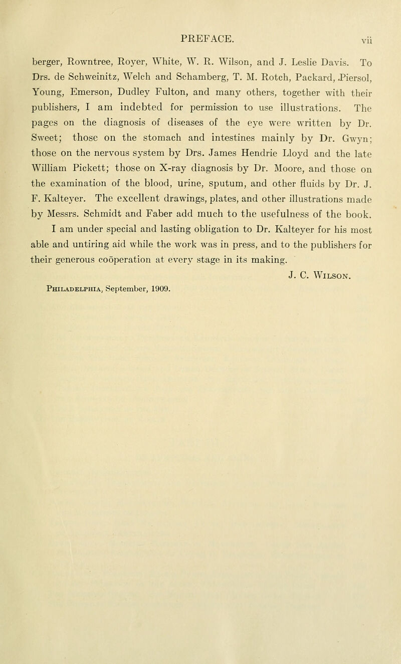 berger, Rowntree, Royer, White, W. R. Wilson, and J. Leslie Davis. To Drs. de Schweinitz, Welch and Schamberg, T. M. Rotch, Packard, JPiersol, Young, Emerson, Dudley Fulton, and many others, together with their publishers, I am indebted for permission to use illustrations. The pages on the diagnosis of diseases of the eye were written by Dr. Sweet; those on the stomach and intestines mainly by Dr. Gwyn; those on the nervous system by Drs. James Hendrie Lloyd and the late William Pickett; those on X-ray diagnosis by Dr. Moore, and those on the examination of the blood, urine, sputum, and other fluids by Dr. J. F. Kaltej^er. The excellent drawings, plates, and other illustrations made by Messrs. Schmidt and Faber add much to the usefulness of the book. I am under special and lasting obligation to Dr. Kalteyer for his most able and untiring aid while the work was in press, and to the publishers for their generous cooperation at every stage in its making. J. C. Wilson. Philadelphia, September, 1909.