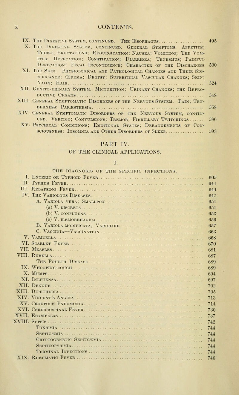 IX. The Digestive System, continued. The QCsophagus 495 X. The Digestive System, continued. General Symptoms. Appetite; Thirst; Eructations; Regurgitation; Nausea; Vomiting; The Vom- iTUs; Defecation; Constipation; Diarrhcea; Tenesmus; Painful Defecation; Fecal Incontinence; Character of the Discharges 500 XI. The Skin. Physiological AjStd Pathological Changes and Their Sig- nificance; CEdema; Dropsy; Superficial Vascular Changes; Skin; Nails; Hair 524 XII. Genito-ueinaey System. Micturition; Urinary Changes; the Repro- ductive Organs 54S XIII. General Symptomatic Disorders of the Nervous System. Pain; Ten- derness; Par.esthesia . . 558 XIV. General Symptomatic Disorders of the Nervous System, contin- ued. Vertigo; Convulsions; Tremor; Fibrillary Twitchings 586 XV. Psychical Conditions; Emotional States; Derangements of Con- sciousness; Insomnia and Other Disorders of Sleep 593 PART IV. OF THE CLINICAL APPLICATIONS. I. THE DIAGNOSIS OF THE SPECIFIC INFECTIONS. I. Enteric or Typhoid Fever 605 II. Typhus Fever 641 III. Relapsing Fever 644 IV. The Variolous Diseases 647 A. Variola vera; Smallpox 651 (a) V. DISCRETA 651 (b) V. CONFLUENS 653 (c) V. H,EMORRHAGICA 656 B. Variola modificata; Varioloid 657 C. Vaccinia—Vaccination 663 V. Varicella 668 VI. Scarlet Fever 670 VII. Measles 681 VIII. Rubella 687 The Fourth Disease 689 IX. Whooping-cough 689 X. Mumps 694 XL Inlfuenza 697 XII. Dengue 702 XIII. Diphtheria 705 XIV. Vincent's Angina 713 XV. Croupous Pneumonia 714 XVI. Cerebrospinal Fever 730 XVII. Erysipelas 737 XVIII. Sepsis 742 Toxemia 744 Septicemia 744 Cryptogenetic Septicemia 744 Septicopyemia 744 Terminal Infections 744 XIX. Rheumatic Fever 746