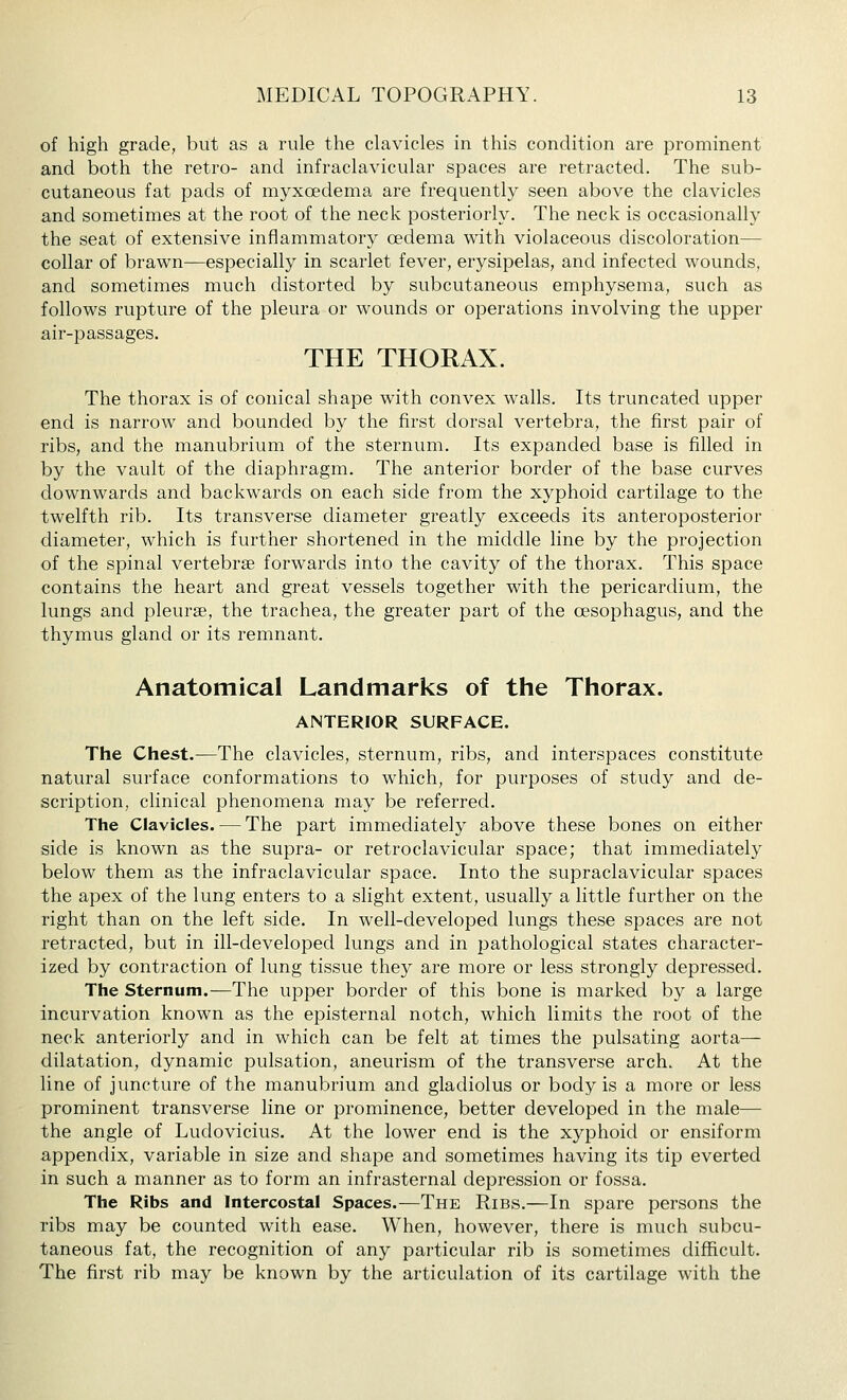 of high grade, but as a rule the clavicles in this condition are prominent and both the retro- and infraclavicular spaces are retracted. The sub- cutaneous fat pads of myxoedema are frequently seen above the clavicles and sometimes at the root of the neck posteriorly. The neck is occasionally the seat of extensive inflammatory oedema with violaceous discoloration— collar of brawn—especially in scarlet fever, erysipelas, and infected wounds, and sometimes much distorted by subcutaneous emphysema, such as follows rupture of the pleura or wounds or operations involving the upper air-passages. THE THORAX. The thorax is of conical shape with convex walls. Its truncated upper end is narrow and bounded by the first dorsal vertebra, the first pair of ribs, and the manubrium of the sternum. Its expanded base is filled in by the vault of the diaphragm. The anterior border of the base curves downwards and backwards on each side from the xyphoid cartilage to the twelfth rib. Its transverse diameter greatly exceeds its anteroposterior diameter, which is further shortened in the middle line by the projection of the spinal vertebrae forwards into the cavity of the thorax. This space contains the heart and great vessels together with the pericardium, the lungs and pleurae, the trachea, the greater part of the cesophagus, and the thymus gland or its remnant. Anatomical Landmarks of the Thorax. ANTERIOR SURFACE. The Chest.—The clavicles, sternum, ribs, and interspaces constitute natural surface conformations to which, for purposes of study and de- scription, clinical phenomena may be referred. The Clavicles. — The part immediately above these bones on either side is known as the supra- or retroclavicular space; that immediately below them as the infraclavicular space. Into the supraclavicular spaces the apex of the lung enters to a slight extent, usually a little further on the right than on the left side. In well-developed lungs these spaces are not retracted, but in ill-developed lungs and in pathological states character- ized by contraction of lung tissue they are more or less strongly depressed. The Sternum.—The upper border of this bone is marked by a large incurvation known as the episternal notch, which limits the root of the neck anteriorly and in which can be felt at times the pulsating aorta— dilatation, dynamic pulsation, aneurism of the transverse arch. At the line of juncture of the manubrium and gladiolus or body is a more or less prominent transverse line or prominence, better developed in the male— the angle of Ludovicius. At the lower end is the xyphoid or ensiform appendix, variable in size and shape and sometimes having its tip everted in such a manner as to form an infrasternal depression or fossa. The Ribs and Intercostal Spaces.—The Ribs.—In spare persons the ribs may be counted with ease. When, however, there is much subcu- taneous fat, the recognition of any particular rib is sometimes difficult. The first rib may be known by the articulation of its cartilage with the
