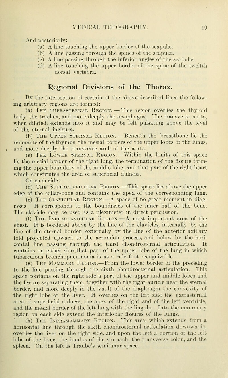 And posteriorly: (a) A line touching the upper border of the scapulae, (b) A line passing through the spines of the scapulae. (c) A line passing through the inferior angles of the scapulae. (d) A line touching the upper border of the spine of the twelfth dorsal vertebra. Regional Divisions of the Thorax. By the intersection of certain of the above-described lines the follow- ing arbitrary regions are formed: (a) The Suprasternal Region. — This region overlies the thyroid body, the trachea, and more deeply the oesophagus. The transverse aorta, when dilated, extends into it and may be felt pulsating above the level of the sternal incisura. (b) The Upper Sternal Region.-—Beneath the breastbone lie the remnants of the thymus, the mesial borders of the upper lobes of the lungs, and more deeply the transverse arch of the aorta. (c) The Lower Sternal Region.—Within the limits of this space lie the mesial border of the right lung, the termination of the fissure form- ing the upper boundary of the middle lobe, and that part of the right heart which constitutes the area of superficial dulness. On each side: (d) The Supraclavicular Region.—This space lies above the upper edge of the collar-bone and contains the apex of the corresponding lung. (e) The Clavicular Region.—A space of no great moment in diag- nosis. It corresponds to the boundaries of the inner half of the bone. The clavicle may be used as a pleximeter in direct percussion. (f) The Infraclavicular Region.—A most important area of the chest. It is bordered above by the line of the clavicles, internally by the line of the sternal border, externally by the line of the anterior axillar}'- fold projected upward to the acromion process, and below by the hori- zontal line passing through the third chondrosternal articulation. It contains on either side that part of the upper lobe of the lung in which tuberculous bronchopneumonia is as a rule first recognizable. (g) The Mammary Region.—From the lower border of the preceding to the line passing through the sixth chondrosternal articulation. This space contains on the right side a part of the upper and middle lobes and the fissure separating them, together with the right auricle near the sternal border, and more deeply in the vault of the diaphragm the convexity of the right lobe of the liver. It overlies on the left side the extrasternal area of superficial dulness, the apex of the right and of the left ventricle, and the mesial border of the left lung with the lingula. Into the mammary region on each side extend the interlobar fissures of the lungs. (h) The Inframammary Region.—This area, which extends from a horizontal line through the sixth chondrosternal articulation downwards, overlies the liver on the right side, and upon the left a portion of the left lobe of the liver, the fundus of the stomach, the transverse colon, and the spleen. On the left is Traube's semilunar space.