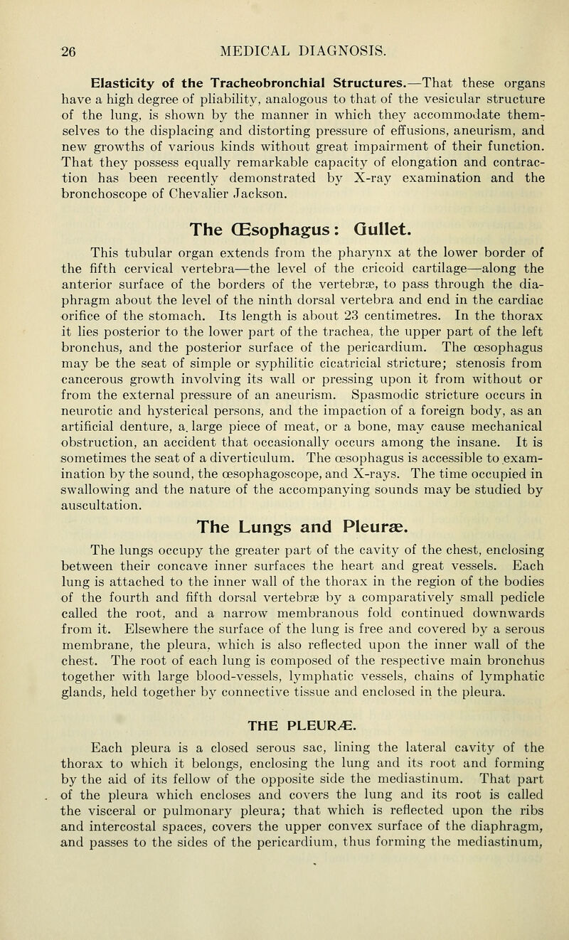 Elasticity of the Tracheobronchial Structures.—That these organs have a high degree of phabihty, analogous to that of the vesicular structure of the lung, is shown by the manner in which they accommodate them- selves to the displacing and distorting pressure of effusions, aneurism, and new growths of various kinds without great impairment of their function. That they possess equally remarkable capacity of elongation and contrac- tion has been recently demonstrated by X-ray examination and the bronchoscope of Chevalier Jackson. The CEsophagus: Gullet. This tubular organ extends from the pharynx at the lower border of the fifth cervical vertebra—the level of the cricoid cartilage—along the anterior surface of the borders of the vertebrae, to pass through the dia- phragm about the level of the ninth dorsal vertebra and end in the cardiac orifice of the stomach. Its length is about 23 centimetres. In the thorax it lies posterior to the lower part of the trachea, the upper part of the left bronchus, and the posterior surface of the pericardium. The oesophagus may be the seat of simple or syphilitic cicatricial stricture; stenosis from cancerous growth involving its wall or pressing upon it from without or from the external pressure of an aneurism. Spasmodic stricture occurs in neurotic and hysterical persons, and the impaction of a foreign body, as an artificial denture, a. large piece of meat, or a bone, may cause mechanical obstruction, an accident that occasionally occurs among the insane. It is sometimes the seat of a diverticulum. The oesophagus is accessible to exam- ination by the sound, the oesophagoscope, and X-rays. The time occupied in swallowing and the nature of the accompanying sounds may be studied by auscultation. The Lungs and Pleurae. The lungs occupy the greater part of the cavity of the chest, enclosing between their concave inner surfaces the heart and great vessels. Each lung is attached to the inner wall of the thorax in the region of the bodies of the fourth and fifth dorsal vertebrae by a comparatively small pedicle called the root, and a narrow membranous fold continued downwards from it. Elsewhere the surface of the lung is free and covered by a serous membrane, the pleura, which is also reflected upon the inner wall of the chest. The root of each lung is composed of the respective main bronchus together with large blood-vessels, lymphatic vessels, chains of lymphatic glands, held together by connective tissue and enclosed in the pleura. THE PLEURA. Each pleura is a closed serous sac, lining the lateral cavity of the thorax to which it belongs, enclosing the lung and its root and forming by the aid of its fellow of the opposite side the mediastinum. That part of the pleura which encloses and covers the lung and its root is called the visceral or pulmonary pleura; that which is reflected upon the ribs and intercostal spaces, covers the upper convex surface of the diaphragm, and passes to the sides of the pericardium, thus forming the mediastinum,